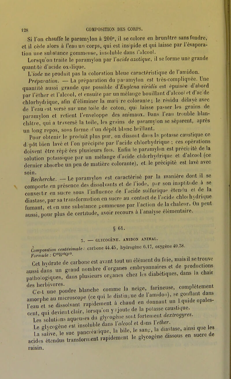 Si l'on chauffe le pararaylon à 200°, il se colore en brunâtre sans fondre, et il cède alors à l'eau un corps, qui est ins'pide et qui laisse par l'évapora- tion une suhslance gommeuse, iiis(ilul>le dans l'alcool. Lorsqu'on traite le paramyion par i'acide azotique, il se forme une grande quantité d'acide ox.dique. L'iode ne produit pas la coloration bleue caractéristique de l'amidon. Préparation. — La préparation du paramyion est très-compliquée. Une quantité aussi grande que possible d'Englena viridis est épuisée d'al)ord par l'éther et l'alcool, el ensuite par un mélange bouillant d'alcool ot d'ac de chlorliydiique, afin d'éliminer la maii re colorante ; le résidu délayé avec de l'eau f si versé sur une loile de coton, qui laisse passer les grains de paramyion et relient l'enveloppe des animaux. Dans l'ean tmuble blan- châlie, qui a traversé la toile, les grains de paramyion se séparent, après un long repos, sons forme d'un dépôt blanc brillant. Ponr obtenir le produit plus pur, on dissont dans la potasse caustique ce d:>pôt bien lavé el l'on précipite par l'acide chlorbydrique ; ces opérations doivent être répé ées plusieurs fois. Enfin le paramyion est préciiaté de la solution potassique par un mélange d'a(;ide clilorbydrique et d'alcool (ce dernier absorbe un peu de matière colorante), et. le précipité est lavé avec soin. . , j t -i Recherche — Le paramyion est caractérisé par la manière dont il se comporte en présence des dissolvants et de l'iode, p.r son inaplitnde à se convenir en sucre sous l'innuence de l'acide sulfurique étendu et de la diastase, par sa transformation en sucre au .-.onlact de l'acide chlo, hydrique fumant, et en une substance gommeuse par l'action de la chale.-r. On peut aussi, pour plus de certitude, avoir recours à l'analyse élémentaire. § 61. 3. — GLVCOGÊNE. AMIDON AKIMAL. ComposUion centésimale: carbone44.45, hydrogène 6.17, oxygène49.58. Cet hvdrate de carbone est avant tout un élément du foie, maisil se trouve .nssi dans un grand nombre d'organes embryonnaires et de productions ^aaToSues, dans plusieurs organes chez les diabétiques, dans la chair *^'r-pT uneToudre blanche comme la neige, farineuse, complètement h^n microscope (ce qui le distingue de l'am.don), se gonnanl dans ?r:'e seTs oC^ap^ à chaud en donnant un I quide opales- cent qui devient clair, lorsqu'on y .joute de la potasse caustique. Lest lut ons aqueu.es du gly- ogène sont forlen.ent de.^ro,,re.. irglycogéne 1 ^^o^^^^;^ ainsi que les ZZ:::^^;^^- ..cogène .ssous en sucre de raisin.