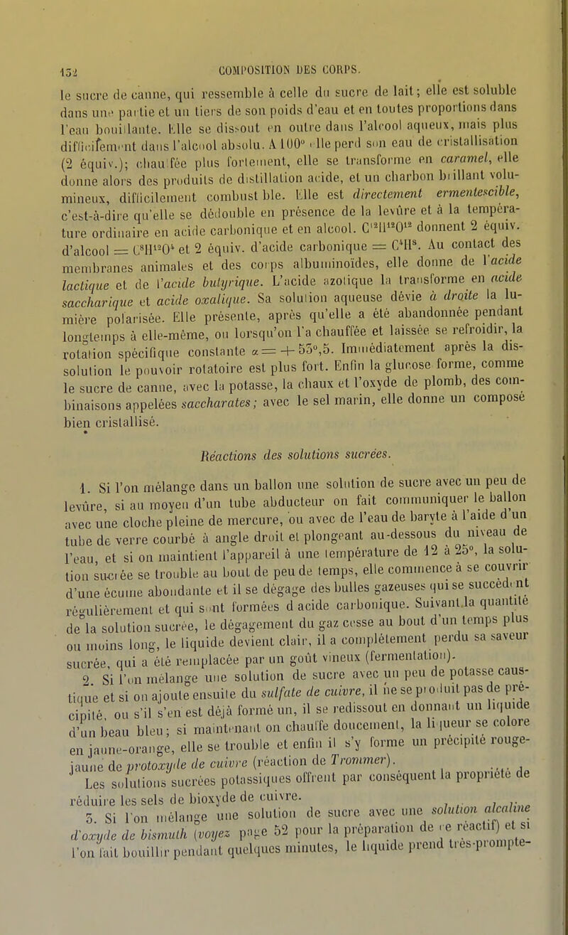 le sucre de canne, qui ressemble à celle du sucre de lait; elle est soluble dans unt' partie et un tiers de son poids d'eau et en toutes proportions dans l'eau bouillante. KUe se dis>out en outre dans l'alcool aqueux, mais plus diffi.-.iferai nt dans l'alcool absolu. A 100 . lie perd s.>n eau de <:rislaHisi.tion (2 équiv'.); cliau'fée plus forlenient, elle se transforme en caramel, elle donne alors des produits de distillation acide, et un charbon biillant volu- mineux, diflicilement combust ble. Wle est directement ermentescible, c'est-à-dire qu'elle se dédouble en présence de la levure et à la tempéra- ture ordinaire en acide carbonique et en alcool. Cni'W^ donnent 2 éqmv. d'alcool = CMl'^0*et 2 équiv. d'acide carbonique = CMP. Au contact des membranes animales et des corps albuniinoïdes, elle donne de Vacide lactique et de Vacide hulyrique. L'acide fizolique la transforme en acide saccharique et acide oxalique. Sa solulion aqueuse dévie à droite la lu- mière polarisée. Elle présente, après qu'elle a été abandonnée pendant lon-lemps à elle-même, on lorsqu'on l'a chauffée et laissée se refroidir, la rotation spécifique constante a= + 55»,5. Immédiatement après la dis- solution le pouvoir rolatoire est plus fort. Enfin la glucose forme, comme le sucre de canne, ;ivec la potasse, la chaux et l'oxyde de plomb, des com- binaisons appelées saccharates; avec le sel marin, elle donne un compose bien cristallisé. Réactions des solutions sucrées. 1 Si l'on mélange dans un ballon une solution de sucre avec un peu de levûre si au moyen d'un tube abducteur on fait connnuniquer le ballon avec une cloche pleine de mercure, ou avec de l'eau de baryte à l'aide d un tube de verre courbé à angle droit el plongeant au-dessous du niveau de l'eau et si on maintient l'appareil à une température de 12 a 25», la solu- tion suo ée se trouble au bout de peu de temps, elle com.nence à se couvrir d'une écu.ne abondante et il se dégage des bulles gazeuses qui se succed. nt ré-uliéremenl et qui so.nt formées d acide carbonique. Suivanl.la quantité de'la solution sucrée, le dégagement du gaz cesse au bout d'un temps plus ou moins long, le liquide devient clair, il a complètement perdu sa saveur sucrée qui a été remplacée par un goût vineux (fermentation). 9 Si l'on mélange une solulion de sucre avec un peu de potasse caus- tique et si on ajoute ensuite du sulfate de cuivre, il ne se pi o.iuil pas de pré- cipité ou s'il s'en est déjà formé un, il se redissout en donnant un liquide d'un beau bleu; si maintenant on chuulfe doucement, la h ,ueur se colore en jaune-orange, elle se trouble et enfin il s'y forme un précipite rouge- jaune deprotoxyde de cuivre (réaction de Trommer). Les s.dutions sucrées potassiques offrent par conséquent la propriété de réduire les sels de bioxyde de cuivre. 5. Si I on mélange une solution de sucre avec une solnlion akal ne d-oxyde de bismuth (voyez pa-.e 52 pour la préparation de . e «-^^^ 1 l'on lait bouillir pendant quelques minutes, le l.quide prend tres-p.ompte-