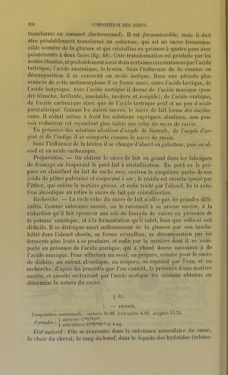transforme en caramel {lactocaramel). Il est fermentescible, mais 11 doit être préalablement transformé en galactose, qui est un sucre fermentes- cible isomère de la glucose et cjui cristallise en prismes à quatre pans avec pointemenls à deux faces (fig. 48). Celte transformation est produite par les acides étendus, et probablement aussi dans certaines circonstances par l'acide tartrique, l'acide racémique, le levain. Sous l'influence de la caséine en décomposition il se conveitit en acide lactique. Dans une période plus avancée de c^tte métamorphose il se forme aussi, outre l'acide lactique, de l'acide butyrique. Avec l'acide azotique il donne de l'acide mucique (pou- dre blanche, brillante, insoluble, inodore et insipide), de l'acide oxalique, de l'acide carbonique ainsi que de l'acide tartrique actif et un peu d'acide paralartrique. Comme li'S autres sucres, le sucre de lait forme des saccha- rates. 11 réduit même à froid les solutions cupriques alcalines, son pou- voir réducteur est cependant plus faible que celui du sucre de raisin. En présence des solutions alcalines d'oxyde de bismuth, de Voxyde d'av- fjent et de Vindigo il se comporte comme le sucre de raisin. Sous l'influence de la levure il se change d'abord en galactose, puis en al- cool et en acide carbonique. Préparation. — On obtient le sucre de lait en grand dans les fabriques de fromage en évaporant le petit-lait à cristallisation. En petit on le pré- pare en chauffant du lait de vache avec environ la cinquième partie de son poids de plâtre pulvérisé et évaporant à sec ; le résidu est ensuite épuisé par l'éther, qui enlève la matière grasse, et enfin traité par l'alcool. De la solu- tion alcoolique on retire le sucre de lait par cristallisation. Recherche. — La recherche du sucre de lait n'offre pas de grandes diffi- cultés. Comme substance sucrée, on le reconnaît à sa saveur sucrée, à la réduction qu'il fait éprouver aux sels de bioxyde de cuivre en présence de la potasse caustique, et à la fermentation qu'il subit, bien que celle-ci soit difficile. Il se distingue aussi suffisamment de la glucose par son insolu- bilité dans l'alcool absolu, sa forme cristalline, sa décomposition par les ferments plus lente à se produire, et enfin par la manière dont il se com- porte en présence de l'acide azotique, qui à chaud donne naissance à de l'acide mucique. Pour effectuer un essai, on prépare, comme pour le sucre de diabète, un extrait alcoolique, on évapore, on reprend par l'eau, et on recherche, d'après les procédés que l'on connaît, la présence d'une matière sucrée, et ensuite en traitant par l'acide azotique les cristaux obtenus on détermine la nature du sucre. § 05. 7. — INOSITE. Composition centésimale : carbone 40.00, liydiogèuc 6.6C, oxygène 55.34. ) anhydre C'^H'^-Oi'-'. Formules: | crisiallisce C^^H'^-O'-4 aq. État naturel : Elle se rencontre dans la substance musculaire du cœur, la chair du cheval, le sang du bœuf, dans le liquide des hydatides (échino-