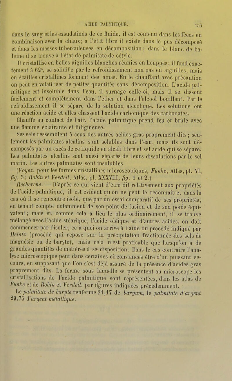 ACIDE PALMITIQUE. ^53 dans le sang elles exsudations de ce fluide, il est contenu dans les fèces en combinaison avec la chaux; à l'état libre il existe dans le pus décomposé et daHS les masses tuberculeuses en décomposition ; dans le blanc de ba- leine il se trouve à l'état de palmitatc de cétyle. 11 cristallise en belles aiguilles blanches réunies en houppes ; il fond exac- tement à 62°, se solidifie par le refroidissement non pas en aiguilles, mais en écailles cristallines formant des amas. En le chauffant avec précaution on peut en volatiliser de petites quantités sans décomposition. L'acide pal- mitique est insoluble dans l'eau, il surnage celle-ci, mais il se dissout facilement et complètement dans l'éther et dans l'alcool bouillant. Par le refroidissement il se sépare de la solution alcoolique. Les solutions ont une réaction acide et elles chassent l'acide carbonique des carbonates. Chauffé au contact de l'air, l'acide palmitique prend feu et brûle avec une flamme éclairante et fuligineuse. Ses sels ressemblent à ceux des autres acides gras proprement dits ; seu- lement les palmitates alcalins sont solubles dans l'eau, mais ils sont dé- composés par un excès de ce liquide en alcali libre et sel acide qui se sépare. Les palmitates alcalins sont aussi séparés de leurs dissolutions par le sel marin. Les autres palmitates sont insolubles. [Voyez, pour les formes cristallines microscopiques, Funke, Atlas, pl. VI, fiy. 5; Robin et Verdeil, Atlas, pl. XXXVlll, fig. 1 et 2.) Recherche. — D'après ce qui vient d'être dit relativement aux propriétés de l'acide palmitique, il est évident qu'on ne peut le reconnaître, dans le cas où il se rencontre isolé, que par un essai comparatif de ses propriétés, en tenant compte notamment de son point de fusion et de son poids équi- valent; mais si, comme cela a lieu le plus ordinairement, il se trouve mélangé avec l'acide stéarique, l'acide olèique et d'autres acides, on doit commencer par l'isoler, ce à quoi on arrive à l'aide du procédé indiqué par Heintz (procédé qui repose sur la précipitation fractionnée -des sels de magnésie ou de baryte), mais cela n'est praticable que lorsqu'on a de grandes quantités de matières à sa-disposition. Dans le cas contraire l'ana- lyse microscopique peut dans certaines circonstances être d'un puissant se- cours, en supposant que l'on s'est déjà assuré de la présence d'acides gras proprement dits. La forme sous laquelle se présentent au microscope les cristallisations de l'acide palmitique sont représentées, dans les atlas de Funke et de Robin et Verdeil, p,ir figures indiquées précédemmeiil. Le jyalmitate de ftanyte renferme 21,17 de baryum, le palmitate d'argent 29,75 d'argent métallique.