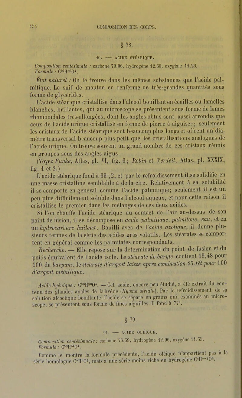 § 78. 10. ACIDE STÉARIQUE. Composition centésimale ; carbone 70,06, hydrogène 12.68, oxygène 11.26. Formule : C^^n^oQi _ État naturel : On le trouve dans les mêmes substances que l'acide pal- mitique. Le suif de mouton en renferme de très-grandes quantités sous forme de glycérides. L'acide stéarique cristallise dans l'alcool bouillant en écailles ou lamelles blanches, brillantes, qui au microscope se présentent sous forme de lames rhomboïdales très-allongées, dont les angles obtus sont aussi arrondis que ceux de l'acide urique cristallisé en fçrme de pierre à aiguiser ; seulement les cristaux de l'acide stéarique sont beaucoup plus longs et offrent un dia- mètre transversal beaucoup plus petit que les cristallisations analogues de l'acide urique. On trouve souvent un grand nombre de ces cristaux réunis en groupes sous des angles aigus. (Voyez Funke, Atlas, pl. VI, fig. 6; Robin et Verdeil, Atlas, pl. XXXIX, fig. 1 et 2.) L'acide stéarique fond à 69,2, et par le refroidissement il se solidifie en une masse cristalline semblable à de la cire. Relativement à sa solubilité il se comporte en général comme l'acide palrailique; seulement il est un peu plus difficilement soluble dans l'alcool aqueux, et pour cette raison il cristallise le premier dans les mélanges de ces deux acides. Si l'on chauffe l'acide stéarique au contact de l'air au-dessus de son point de fusion, il se décompose en acide palmitique, palmitone, eau, et en un hydrocarbure huileux. Bouilli avec de l'acide azotique, il donne plu- sieurs termes de la série des acides gras volatils. Les stéarates se compor- tent en général comme les palmitates correspondants. Recherche. — Elle repose sur la détermination du point de fusion et du poids équivalent de l'acide isolé. Le stéarate de baryte contient 19,48 pour 100 de baryum, le stéarate d'argent laisse après combustion 27,62 jmir 100 d'argent métallique. Acide hyéniqiie : Cî^oH^oo*. — Cet acide, encore peu étudié, a été extrait du con- tenu des glandes anales de la hyène (Hyœna striata). Par le refroidissement de sa solution alcoolique bouillante, l'acide se sépare en grains qui, examinés au micro- scope, se présentent sous forme de fines aiguilles. Il fond à 77°. § 79. 11. — ACIDE OLÉIQUE. Composition centdsimaale : carbone 76.59, hydrogène 12.06, oxygène 11.55. Formule : Comme le montre la formule précédente, l'acide oléique n'appartionl^pas à la série homologue CH0*, mais à une série moins riche en hydrogène C°lI°-*0*.