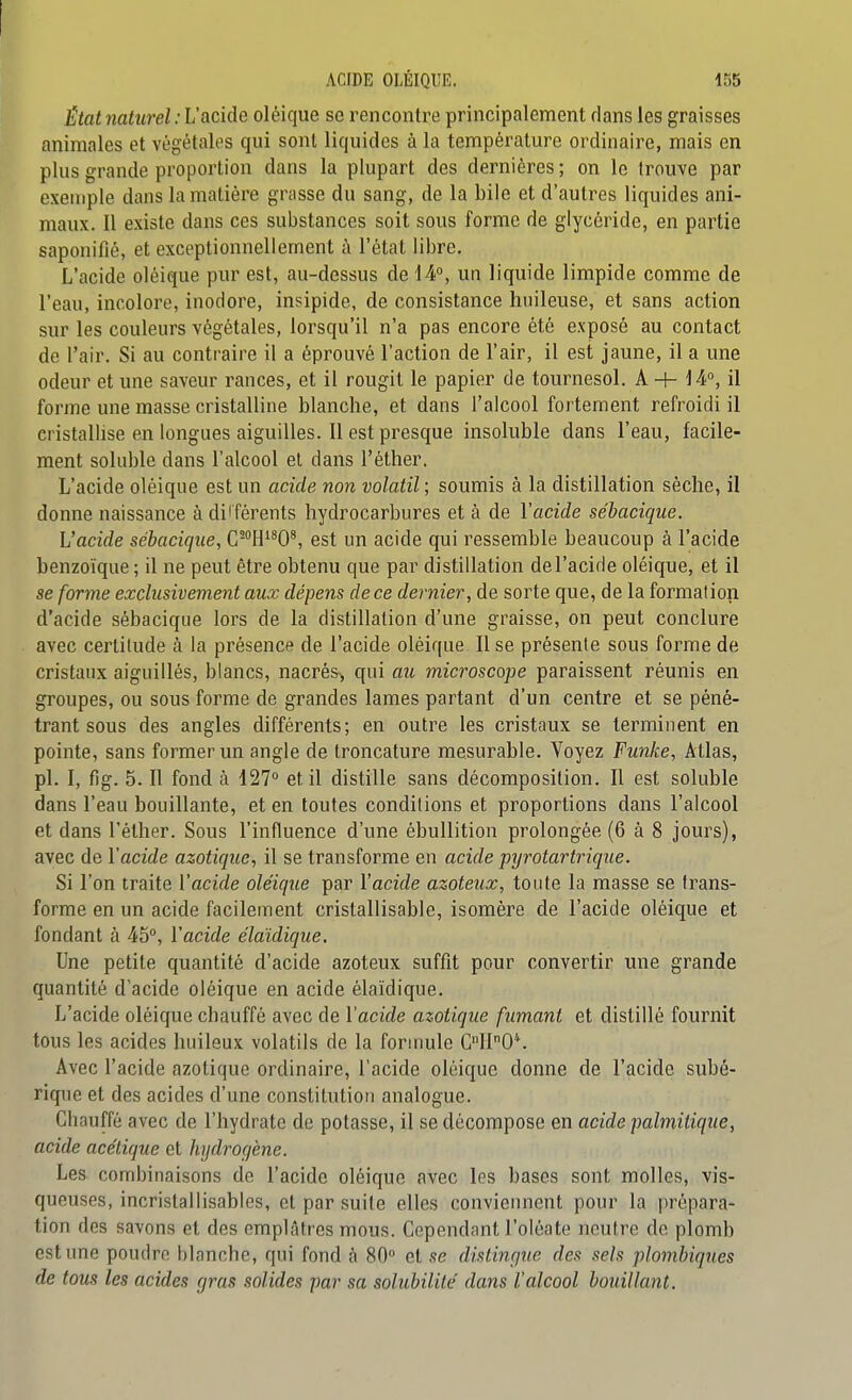 État naturel : L'acide oléique se rencontre principalement dans les graisses animales et végétales qui sont liquides à la température ordinaire, mais en plus grande proportion dans la plupart des dernières ; on le trouve par exemple dans la matière grasse du sang, de la bile et d'autres liquides ani- maux. Il existe dans ces substances soit sous forme de glycèride, en partie saponifié, et exceptionnellement à l'étal libre. L'acide oléique pur est, au-dessus de 14°, un liquide limpide comme de l'eau, incolore, inodore, insipide, de consistance huileuse, et sans action sur les couleurs végétales, lorsqu'il n'a pas encore été exposé au contact de l'air. Si au contraire il a éprouvé l'action de l'air, il est jaune, il a une odeur et une saveur rances, et il rougit le papier de tournesol. A -f- 14°, il forme une masse cristalline blanche, et dans l'alcool fortement refroidi il cristallise en longues aiguilles. Il est presque insoluble dans l'eau, facile- ment soluble dans l'alcool et dans l'éther. L'acide oléique est un acide non volatil ; soumis à la distillation sèche, il donne naissance à dif férents hydrocarbures et à de l'acide sébacique. L'acide sébacique, C'^H^W, est un acide qui ressemble beaucoup à l'acide benzoïque ; il ne peut être obtenu que par distillation del'acide oléique, et il se forme exclusivement aux dépens de ce dernier, de sorte que, de la formation d'acide sébacique lors de la distillation d'une graisse, on peut conclure avec certitude à la présence de l'acide oléique II se présente sous forme de cristaux aiguillés, blancs, nacrés-, qui au microscope paraissent réunis en groupes, ou sous forme de grandes lames partant d'un centre et se péné- trant sous des angles différents; en outre les cristaux se terminent en pointe, sans former un angle de troncature mesurable. Voyez Funke, Atlas, pl. I, fig. 5. Il fond à 127° et il distille sans décomposition. Il est soluble dans l'eau bouillante, et en toutes conditions et proportions dans l'alcool et dans l'éther. Sous l'influence d'une ébullition prolongée (6 à 8 jours), avec de l'acide azotique, il se transforme en acide pyrotartrique. Si l'on traite V acide oléique par Y acide azoteux, toute la masse se trans- forme en un acide facilement cristallisable, isomère de l'acide oléique et fondant à 45°, l'acide élaidique. Une petite quantité d'acide azoteux suffit pour convertir une grande quantité d'acide oléique en acide élaïdique. L'acide oléique chauffé avec de l'acide azotique fumant et distillé fournit tous les acides huileux volatils de la formule C110*. Avec l'acide azotique ordinaire, l'acide oléique donne de l'acide subé- rique et des acides d'une constitution analogue. Chauffé avec de l'hydrate de potasse, il se décompose en acide palmitique, acide acétique et hijdrorjène. Les combinaisons de l'acide oléique avec les bases sont molles, vis- queuses, incristallisables, et par suite elles conviennent pour la prépara- tion des savons et des emplâtres mous. Cependant l'oléate neutre de plomb est une poudre blanche, qui fond à 80° et se distinque des sels plombiques de tous les acides (jras solides par sa solubilité' dans l'alcool bouillant.