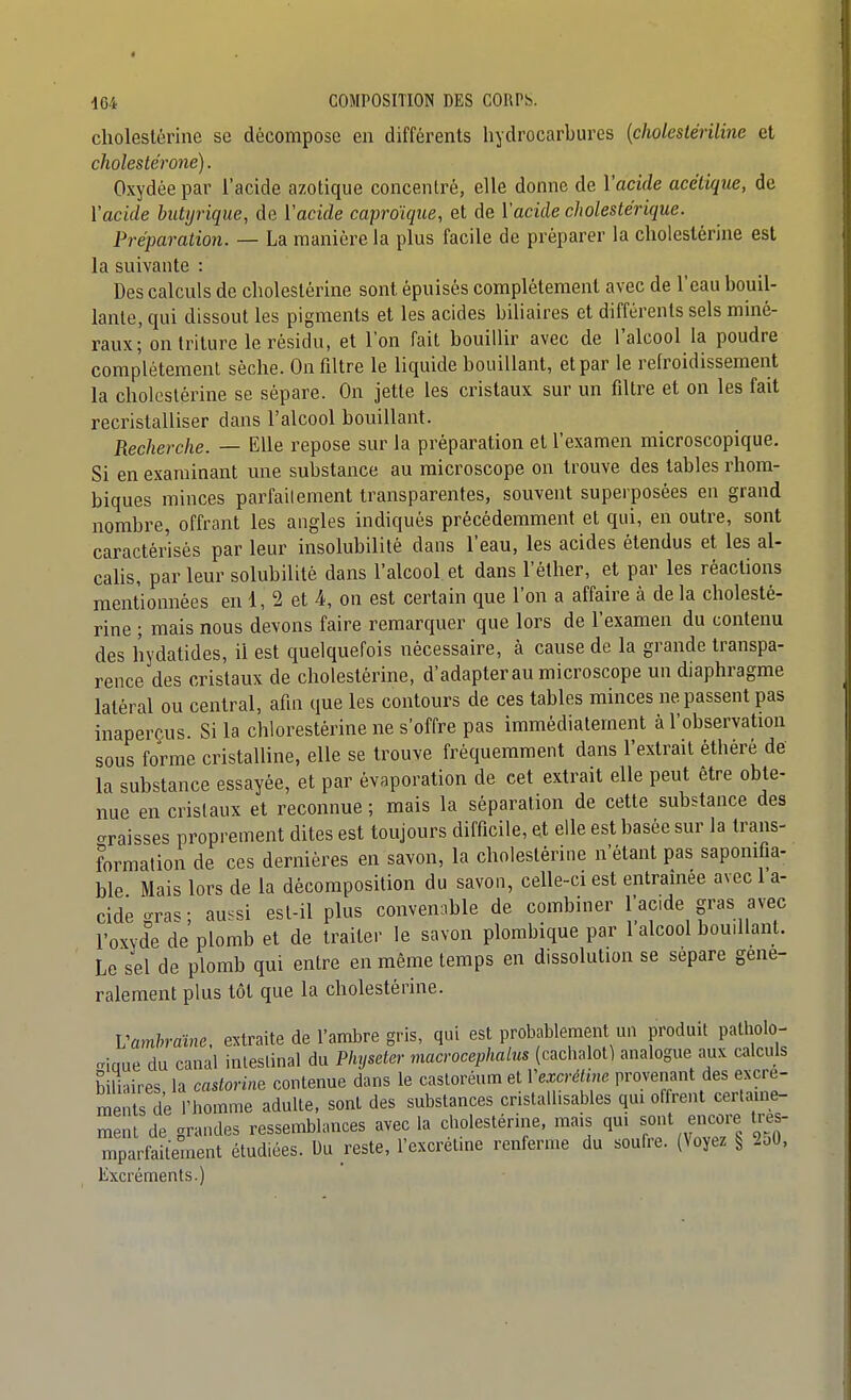 cholestérinc se décompose en différents hydrocarbures {cholestériline et cholestérone). Oxydée par l'acide azotique concentré, elle donne de Vacide acétique, de Yacide butyrique, de Vacide caproïque, et de Vacide cJwlestérique. Préparation. — La manière la plus facile de préparer la choieslérine est la suivante : Des calculs de cholestérine sont épuisés complètement avec de l'eau bouil- lante, qui dissout les pigments et les acides biliaires et différents sels miné- raux; on triture le résidu, et l'on fait bouillir avec de l'alcool la poudre complètement sèche. On filtre le liquide bouillant, et par le refroidissement la cholestérine se sépare. On jette les cristaux sur un filtre et on les fait recristalliser dans l'alcool bouillant. Recherche. — Elle repose sur la préparation et l'examen microscopique. Si en examinant une substance au microscope on trouve des tables rhom- biques minces parfaitement transparentes, souvent superposées en grand nombre, offrant les angles indiqués précédemment et qui, en outre, sont caractérisés par leur insolubilité dans l'eau, les acides étendus et les al- calis, par leur solubilité dans l'alcool et dans l'èther, et par les réactions mentionnées en 1, 2 et 4, on est certain que l'on a affaire à de la cholesté- rine ; mais nous devons faire remarquer que lors de l'examen du contenu des hydatides, il est quelquefois nécessaire, à cause de la grande transpa- rence des cristaux de cholestérine, d'adapter au microscope un diaphragme latéral ou central, afin que les contours de ces tables minces ne passent pas inaperçus Si la chlorestèrine ne s'offre pas immédiatement à l'observation sous forme cristalline, elle se trouve fréquemment dans l'extrait éthéré de la substance essayée, et par évaporation de cet extrait elle peut être obte- nue en cristaux et reconnue ; mais la séparation de cette substance des araisses proprement dites est toujours difficile, et elle est basée sur la trans- formation de ces dernières en savon, la cholestérine n'étant pas sapomfia- ble Mais lors de la décomposition du savon, celle-ci est entraînée avec 1 a- cidegras; au.si est-il plus convenable de combiner l'acide gras avec l'oxvde de plomb et de traiter le savon plombique par 1 alcool bouillant. Le sel de plomb qui entre en même temps en dissolution se sépare géné- ralement plus tôt que la cholestérine. Vamhraine, extraite de l'ambre gris, qui est probablement un produit patholo- -iaue du canal ialeslinal du Physeter macrocephalus (cachalot) analogue aux calciils biliaires, la castorine contenue dans le castoréum et Vexcréline provenant des excre- meiits de l'homme adulte, sont des substances crislall.sables qui offrent certaine- menl de grandes ressemblances avec la cholestérine. mais qui sont encore Ires- mparfaUement étudiées. M reste, l'excrétine renferme du soufre. (Voyez § 2o0, Excréments.)