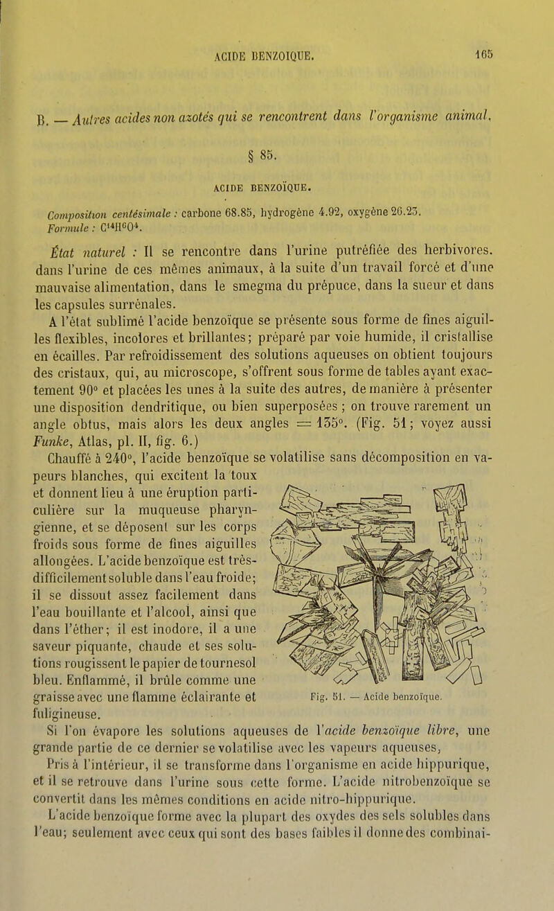 P j[nlres acides non azotés qui se rencontrent dans l'organisme animal, § 85. ACIDE BENZOÏQUE. Composition centésimale : carbone 68.85, hydrogène 4.92, oxygène 26.23. Formttle : C'*HCO*. État naturel : Il se rencontre dans l'urine putréfiée des herbivores, dans l'urine de ces mêmes animaux, à la suite d'un travail forcé et d'une mauvaise alimentation, dans le smegma du prépuce, dans la sueur et dans les capsules surrénales. A l'état sublimé l'acide benzoïque se présente sous forme de fines aiguil- les flexibles, incolores et brillantes ; préparé par voie humide, il cristallise en écailles. Par refroidissement des solutions aqueuses on obtient toujours des cristaux, qui, au microscope, s'offrent sous forme de tables ayant exac- tement 90° et placées les unes à la suite des autres, de manière à présenter une disposition dendritique, ou bien superposées ; on trouve rarement un angle obtus, mais alors les deux angles = 155°. (Fig. 51 ; voyez aussi Funke, Atlas, pl. 11, fig. 6.) Chauffé à 240°, l'acide benzoïque se volatilise sans décomposition en va- peurs blanches, qui excitent la toux et donnent heu à une éruption parti- culière sur la muqueuse pharyn- gienne, et se déposent sur les corps froids sous forme de fines aiguilles allongées. L'acide benzoïque est très- difficilement soluble dans l'eau froide; il se dissout assez facilement dans l'eau bouillante et l'alcool, ainsi que dans l'éther; il est inodore, il a une saveur piquante, chaude et ses solu- tions rougissent le papier de tournesol bleu. Enflammé, il brûle comme une graisse avec une flamme éclairante et fuligineuse. Si l'on évapore les solutions aqueuses de Vacide benzoïque libre, une grande partie de ce dernier se volatilise avec les vapeurs aqueuses, Prisa l'intérieur, il se transforme dans l'organisme en acide hippurique, et il se retrouve dans l'urine sous cette forme. L'acide nitrobenzoïque se convertit dans les mômes conditions en acide nitro-hippurique. L'acide benzoïque forme avec la plupart des oxydes des sels solubles dans l'eau; seulement avec ceux qui sont des bases faibles il donne des combinai-