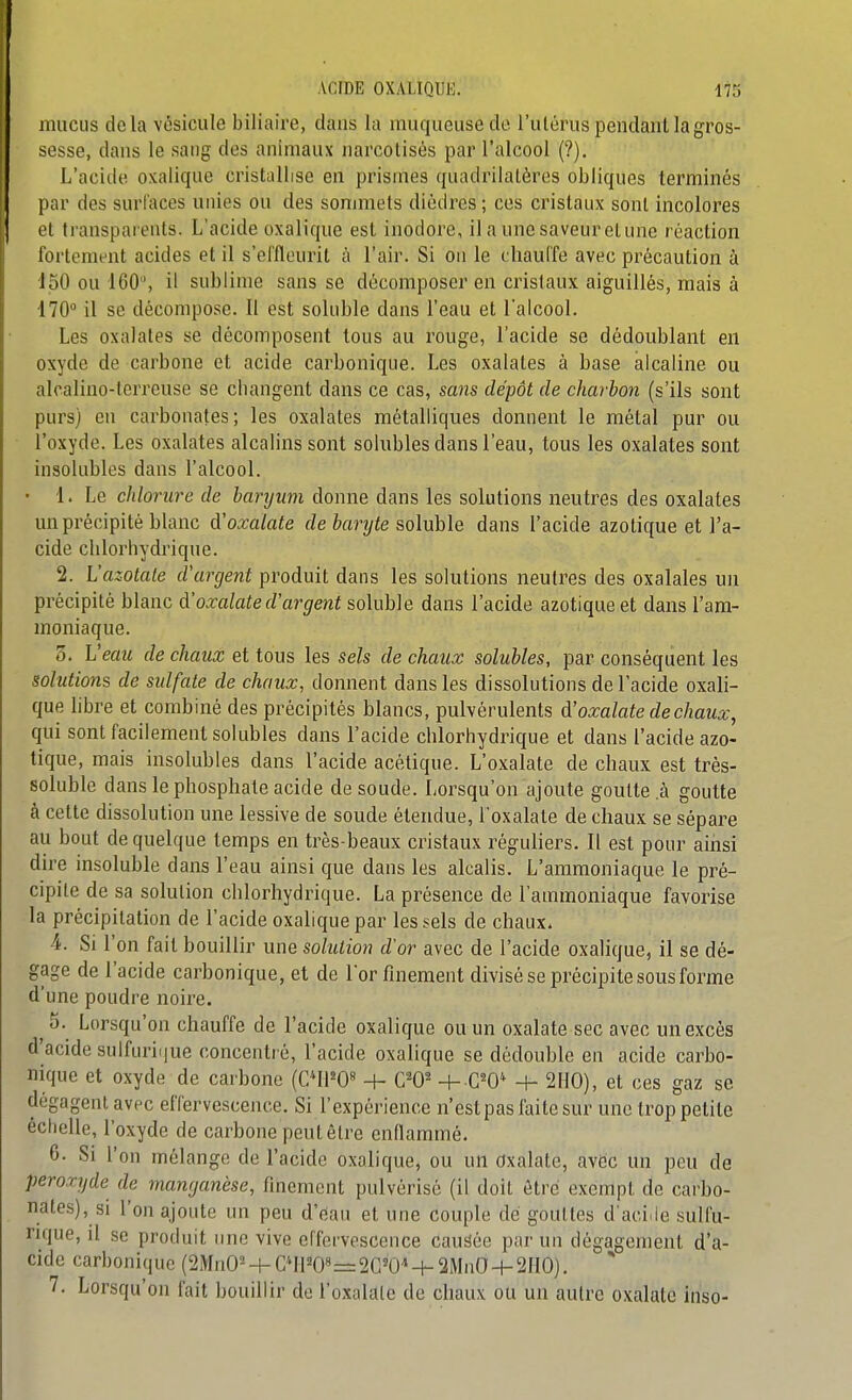 mucus delà vésicule biliaire, clans la muqueuse do l'ulérus pendant la gros- sesse, dans le satig des animaux narcotisés par l'alcool (?). L'acide oxalique cristallise en prismes quadrilatères obliques terminés par des surfaces unies ou des sonmiels dièdres ; ces cristaux sont incolores et ti'ansparents. L'acide oxalique est inodore, il a une saveur et une réaction fortement acides et il s'effleuril à l'air. Si on le chauffe avec précaution à 150 ou 160, il sublime sans se décomposer en cristaux aiguillés, mais à 170 il se décompose. 11 est sokible dans l'eau et l'alcool. Les oxalates se décomposent tous au rouge, l'acide se dédoublant en oxyde de carbone et acide carbonique. Les oxalates à base alcaline ou alcalino-lorreuse se cbangent dans ce cas, sans dépôt de charbon (s'ils sont purs) eu carbonates; les oxalates métalliques donnent le métal pur ou l'oxyde. Les oxalates alcalins sont solubles dans l'eau, tous les oxalates sont insolubles dans l'alcool. ■ 1. Le chlorure de baryum donne dans les solutions neutres des oxalates un précipité blanc d'oxalate de baryte soluble dans l'acide azotique et l'a- cide clilorhydrique. 2. L'azotate d'argent produit dans les solutions neutres des oxalales un précipité blanc d'oxalate d'argent soluble dans l'acide azotique et dans l'am- moniaque. 0. Veau de chaux et tous les sels de chaux solubles, par conséquent les solutions de sidfale de chaux, donnent dans les dissolutions de l'acide oxali- que libre et combiné des précipités blancs, pulvérulents d'oxalate de chaux, qui sont facilement solubles dans l'acide clilorhydrique et dans l'acide azo- tique, mais insolubles dans l'acide acétique. L'oxalate de chaux est très- soluble dans le phosphate acide de soude. Lorsqu'on ajoute goutte .à goutte à cette dissolution une lessive de soude étendue, l'oxalate de chaux se sépare au bout de quelque temps en très-beaux cristaux réguliers. Il est pour ainsi dire insoluble dans l'eau ainsi que dans les alcalis. L'ammoniaque le pré- cipite de sa solution chlorhydrique. La présence de l'ammoniaque favorise la précipitation de l'acide oxalique par les sels de chaux. 4. Si l'on fait bouillir une solution d'or avec de l'acide oxalique, il se dé- gage de l'acide carbonique, et de lor finement divisé se précipite sous forme d'une poudre noire. 5. Lorsqu'on chauffe de l'acide oxalique ou un oxalate sec avec un excès d'acide sulfuriijue concentré, l'acide oxalique se dédouble en acide carbo- nique et oxyde de carbone (C*ll=0« -t- W + 0^0* + 2110), et ces gaz se dégagent avec effervescence. Si l'expérience n'est pas faite sur une trop petite échelle, l'oxyde de carbone peut être enflammé. 6. Si l'on mélange de l'acide oxalique, ou un Oxalate, avEic un peu de peroxyde de manganèse, finement pulvérisé (il doit être exempt de carbo- nates), si l'on ajoute un peu d'eau et une couple dé gouttes d'aciJe sulfu- nque, il se produit une vive effervescence causée par un dégagement d'a- cide carbonique (SMnO^-i-0*1120»=2G'0^-h 2MnO-i-2110). 7. Lorsqu'on fait bouillir de l'oxalate de chaux ou un autre oxalate inso-