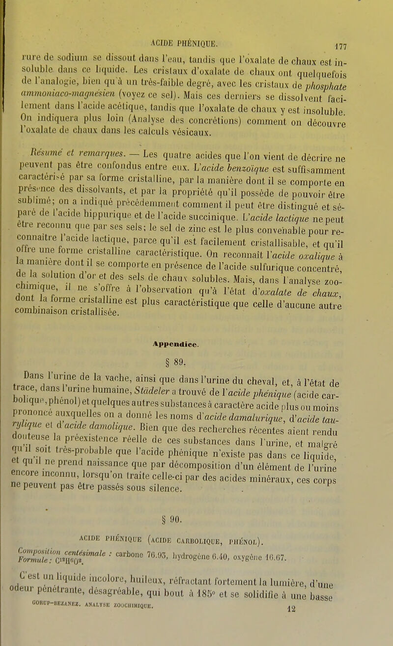 ACIDE PHÉNIQUE. ^77 rare de sodium se dissout dans l'eau, tandis que l'oxalate de chaux est in- soluble dans ce liquide. Les crislaux d'oxalate de chaux ont quelfiuelbis de l'analo-ie, bien qu'à un très-faible degré, avec les crislaux de phosphate ammoniaco-magnésien (voyez ce sel). Mais ces derniers se dissolvent faci- lement dans l'acide acétique, tandis que l'oxalate de chaux y est insoluble On indiquera plus loin (Analyse des concrétions) comment on découvre l'oxalate de chaux dans les calculs vésicaux. Résumé et remarqv.es. — Les quatre acides que l'on vient de décrire ne peuvent pas être confondus entre eux. h'acide henzolque est suffisamment caractérisé par sa forme cristalline, par la manière dont il se comporte en présence des dissolvants, et par Ja propriété qu'il possède de pouvoir être sublme; on a indiqué précédemment comment il peut être di.stingué et sé- pare de I acide hippurique et de l'acide succinique. Vacide lactique ne peut être reconnu qi.e par ses sels; le sel de zinc est le plus convenable pour re- connaître I acide lactique, parce qu'il est facilement crislallisable, et qu'il offre une lorme cristalline caractéristique. On reconnaît Vacide oxalique à la manière dont il se comporte en présence de l'acide sulfurique concentré de la solution d'or et des sels de chauv solubles. Mais, dans 1 analyse zoo- chimique, Il ne s'offre à l'observation qu'à l'état '^^o.alate de\haul don la forme cris allme est plus caractéristique que celle d'aucune autre combinaison cristallisée. ^ ^ uuc duue Appendice. § 89, Dans 1 urine de la vache, ainsi que dans l'urine du cheval, et, à l'état de trace, dans 1 urine humaine, Stàdeler a trouvé de l'aeide phénique (acide car- holiqu., phénol) et quelques autres substances à caractère acide plus ou moins Eee^ S-T r V' 'p '^ acide damalurique^ A'acide tau- njlique et d acide damohque. Bien que des recherches récentes aient rendu don euse la préexistence réelle de ces substances dans l'urine, et malo-.é lu II soit tres-probable que l'acide phénique n'existe pas dans ce liquide et qu II ne prend naissance que par décomposition d'un élément de l'urine encore inconnu lorsqu'on traite celle-ci par des acides minéraux, ces corps ne peuvent pas être passés sous silence. . uips, § 90. ACIDE PHÉNIQUE (aCIDE CARBOUQUE, I'HÉNOl). C'est un liquide incolore, huileux, réfractant fortement la lumière, d'une odeur pénétrante, désagréable, qui bout à 185 et se solidifie à une basse GORUP-BEZANEZ. ANALYSE ZOUCIIIJIIQUE. ^2