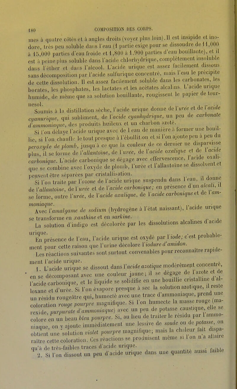 mes à quatre colés cl à angles droits (voyez plus loin). Il est insipide et ino- dore, très peu soluble dans l'eau (1 partie exige pour se dissoudre de i 1,000 à 15,000 parties d'eau froide et 1,800 à 1,900 parties d'eau bouillante), et il est à peine plus soluble dans l'acide cblorliydrique, complètement insoluble dans l'étber et dans l'alcool. L'acide urique est assez i'acilement dissous sans décomposition par l'acide sulfurique concentré, mais l'eau le précipite de cette dissolution. Il est assez facilement soluble dans les carbonates, les borates, les pbosphales, les laclates et les acétates alcalins. L acide^urique humide, de môme que sa solution bouillante, rougissent le papier de tour- loumis à la distillation sèche, l'acide urique donne de Yurée et de Vacide cuanurique, qui subliment, de Vacide cyanhtidrique, un peu de carbonate d'ammoniaque, des produits huileux et un charbon azote. Si l'on délaye l'acide urique avec de 1 eau de manière à former une bouil- lie si l'on cl.aufh' le tout presque à rèbullit.on et si l'on ajoute peu à peu du peroxyde de plomb, jusqu'à ce que la couleur de ce dernier ne disparaisse plus il se forme de Vallanloïne, de Yurée, de l'acide oxalique et de l acu e carbonique. L'acide carbonique se dégage avec effervescence, l'acide oxalK que se combine avec l'oxyde de plomb, l'urée et l'allantoine se dissolvent et peuvent être séparées par cristalli.<ation. ^^nnn Si l'on traite par Yozone de l'acide urique suspendu dans 1 eau, H donne de Yallantoïne, de Yurée et de Yacide carbonique; en présence d un alcali, ii se forme, outre Yurée, de Yacide oxalique, de Yacide carbonique ei de I am- moniaqxie. . ^. ,, ., ,„ Avec Yamalgame de sodium (hydrogène à l état naissant), 1 acide urique se transforme en xanthine et en sarkine. La solution d'indigo est décolorée par les dissolutions alcalines d acide En présence de l'eau, l'acide urique est oxydé par Yiode; c'est probable- ment pour cette raison que l'urine décolore Yiodure d'amidon. Les réactions suivantes sont surtout convenables pour reconnaître rapide- ment l'acide urique. , . , , ■ 1 L'acide urique se dissout dans Yacide azotique modérément concentre, • en se décomposant avec une couleur jaune ; il se dégage de azote et de l'acide carbonique, et le liquide se solidifie en une bouilhe cristalline d a - loxane et d'urée. Si l'on évapore presque à sec la solution azot.que, il reste un résidu rougeâtre qui, humecté avec une trace d'ammomaque, prend une coloration rouge pourpre magnifique. Si l'on humecte la masse rouge ma- cZe L un beau bleu pourpre. Si, au Heu de traiter le résidu par l am.no- n que on v ajoute immédiatement une lessive de soude on dépotasse, on Suime^solution violet pourpre magmOque; mais la chaleur ai dispa- raître cette coloration. Ces réactions se produisent même si 1 on n a ailane qu'à de très-faibles traces d'acide urique. 2. Si l'on dissout un peu d'acide urique dans une quantité aussi faible