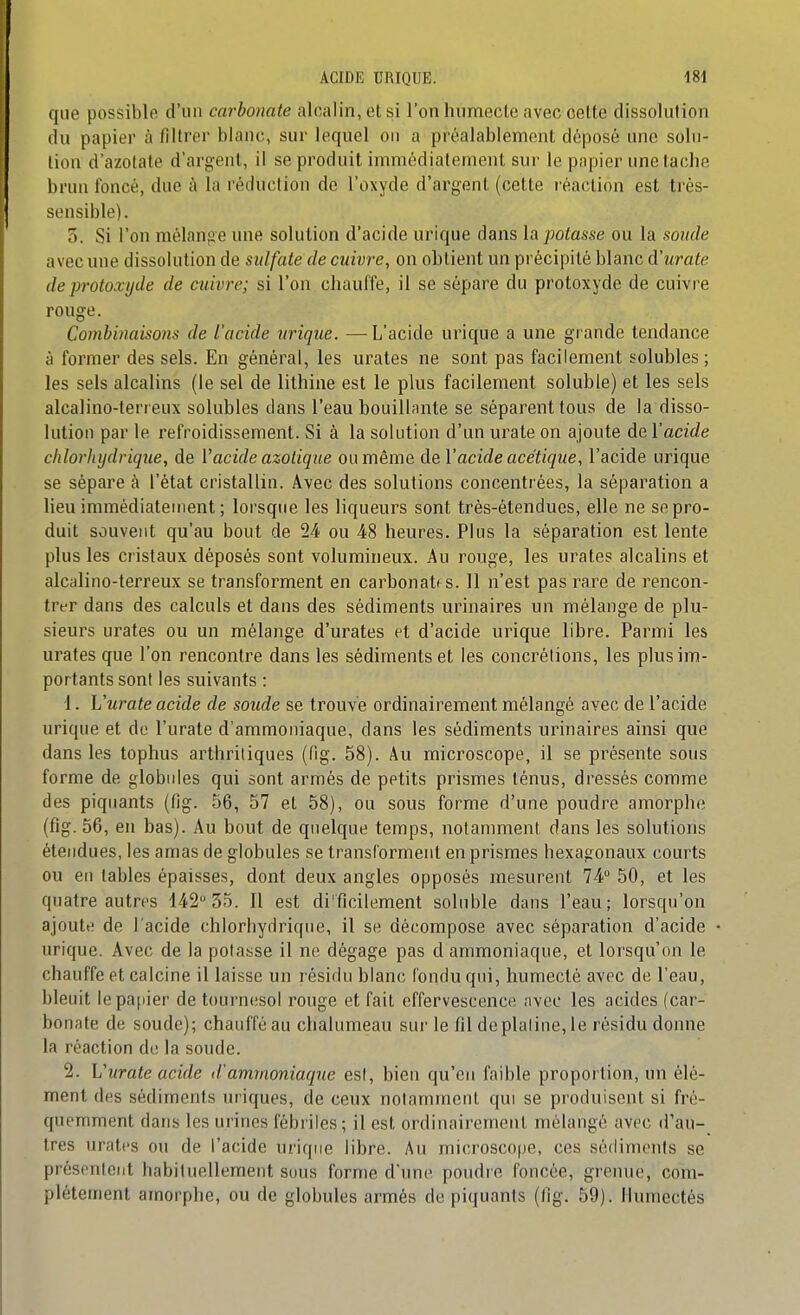 que possible d'un carbonate alcalin, et si l'on humecte avec cette dissolution du papier à filtrer blanc, sur lequel on a préalablement déposé une solu- tion d'azotate d'argent, il se produit immédiatement sur le papier une tache brun foncé, due à la réduction de l'oxyde d'argent (cette réaction est ti'ès- sensible). 5. Si l'on mélange une solution d'acide urique dans h potasse ou la sonde avec une dissolution de sulfate de cuivre, on obtient un précipité blanc d'urate deprotoxyde de cuivre; si l'on chauffe, il se sépare du protoxyde de cuivre rouge. Combinaisons de l'acide urique. — L'acide urique a une grande tendance à former des sels. En général, les urates ne sont pas facilement solubles ; les sels alcalins (le sel de lithine est le plus facilement soluble) et les sels alcalino-terreux solubles dans l'eau bouillante se séparent tous de la disso- lution par le refroidissement. Si à la solution d'un urate on ajoute de l'acide chlorhijdrique, de Vacide azotique ou même de Vacide acétique, l'acide urique se sépare à l'état cristallin. Avec des solutions concentrées, la séparation a lieu immédiatement ; lorsque les liqueurs sont très-étendues, elle ne se pro- duit souvent qu'au bout de 24 ou 48 heures. Plus la séparation est lente plus les cristaux déposés sont volumineux. Au rouge, les urates alcalins et alcalino-terreux se transforment en carbonates. Il n'est pas rare de rencon- trer dans des calculs et dans des sédiments urinaires un mélange de plu- sieurs urates ou un mélange d'urates et d'acide urique libre. Parmi les urates que l'on rencontre dans les sédiments et les concrétions, les plus im- portants sont les suivants : 1. L'urate acide de soude se trouve ordinairement mélangé avec de l'acide urique et de l'urate d'ammoniaque, dans les sédiments urinaires ainsi que dans les tophus arthritiques (fig. 58). Au microscope, il se présente sous forme de globules qui sont armés de petits prismes ténus, dressés comme des piquants (fig. 56, 57 et 58), ou sous forme d'une poudre amorphe (fig. 56, en bas). Au bout de quelque temps, notamment dans les solutions étendues, les amas de globules se transforment en prismes hexagonaux courts ou eu tables épaisses, dont deux angles opposés mesurent 74 50, et les quatre autres 142 35. 11 est difficilement soluble dans l'eau; lorsqu'on ajoute de l'acide chlorhydrique, il se décompose avec séparation d'acide urique. Avec de la potasse il ne dégage pas d ammoniaque, et lorsqu'on le chauffe et calcine il laisse un résidu blanc fondu qui, humecté avec de l'eau, bleuit lepa[iier de toui-nesol rouge et fait effervescence avec les acides (car- bonate de soude); chauffé au chalumeau sur le fil deplaline, le résidu donne la réaction de la soude. 2. Vurate acide d'ammoniaque est, bien qu'eu faible proportion, un élé- ment des sédiments uriques, de ceux notamment qui se produisent si fré- quemment dans les urines fébriles; il est ordinairement mélangé avec d'au- tres urates ou de l'acide urique libre. Au microscope, ces sédiments se présentent habituellement sous forme d'une poudre foncée, grenue, com- plètement amorphe, ou de globules armés de piquants (fig. 59). Humectés