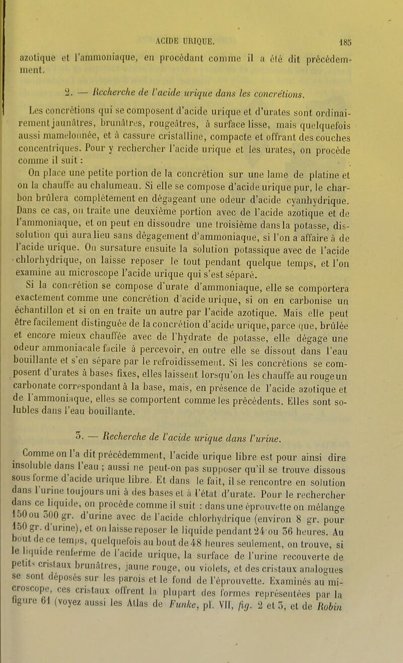 azotique et l'ammoniaque, en procédant comme il a élé dit précédem- ment. '■2. — Recherche de l'acide urique dans les concrétions. Les concrétions qui se composent d'acide urique et d'urates sont ordinai- rement jaunâtres, brunâtres, rougeàtres, à surface lisse, mais quelquefois aussi mamelonnée, et à cassure cristalline, compacte et offrant des couches concentriques. Pour y rechercher l'acide urique et les urates, on procède comme il suit : On place une petite portion de la concrétion sur une lame de platine et on la chauffe au chalumeau. Si elle se compose d'acide urique pur, le char- bon brûlera complètement en dégageant une odeur d'acide cyanhydrique. Dans ce cas, ou traite une deuxième portion avec de l'acide azotique et de l'ammoniaque, et on peut en dissoudre une troisième dans la potasse, dis- solution qui aura lieu sans dégagement d'ammoniaque, si l'on a affaire à de l'acide urique. Ou sursature ensuite la solution potassique avec de l'acide • chlorhydrique, on laisse reposer le tout pendant quelque temps, et l'on examine au microscope l'acide urique qui s'est séparé. Si la concrétion se compose d'urate d'ammoniaque, elle se comportera exactement comme une concrétion d'acide urique, si on en carbonise un échantillon et si on en traite un autre par l'acide azotique. Mais elle peut être facilement distinguée de la concrétion d'acide urique, parce que, brûlée et encore mieux chauffée avec de l'hydrate de potasse, elle dégage une odeur ammoniacale facile à percevoir, en outre elle se dissout dans l'eau bouillante et s'en sépare par le refroidissement. Si les concrétions se com- posent d'urates à bases fixes, elles laissent lorsqu'on les chauffe au rouge un carbonate corrpspondant à la base, mais, en présence de l'acide azotique et de l'ammoniaque, elles se comportent comme les précédents. Elles sont so- lubles dans l'eau bouillante. 3. — Recherche de l'acide urique dans l'urine. Comme on l'a dit précédemment, l'acide urique libre est pour ainsi dire msoluble dans l'eau ; aussi ne peut-on pas supposer qu'il se trouve dissous sous forme d'acide urique libre. Et dans le fait, il se rencontre en solution dans l'urme toujours uni à des bases et à l'état d'urate. Pour le rechercher dans ce liquide, on procède comme il suit : dans une éprouvette on mélange 150ou 300 gr. d'urine avec de l'acide chlorhydrique (environ 8 gr. pour 150 gr. d'urine), et on laisse reposer le liquide pendant !24 ou 36 heures. Au bout de ce temps, quelquefois au bout de 48 heures seulement, on trouve, si le liquide renferme de l'acide urique, la surface de l'urine recouverte de petits cristaux brunâtres, jaune rouge, ou violets, et des cristaux analogues se sont déposés sur les parois et le fond de l'éprouvette. Examinés au mi- croscope ces cristaux offrent la plupart des formes représentées par la ligure M (voyez aussi les Atlas de Funke, pl. Vil, fig. 2 et 3, et de Robin