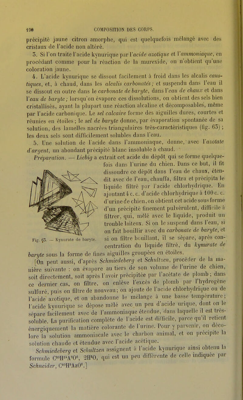 précipité jaune citron amorphe, qui est quelquefois mélangé avec des cristaux de l'acide non altéré. 3. Si l'on traite l'acide kynurique par l'acirfe azotique et ['ammoniaque, en procédant comme pour la réaction de la raurexide, on n'obtient qu'une coloration jaune. 4. L'acide kynurique se dissout facilement à froid dans les alcalis caus- tiques, et, à chaud, dans les alcalis carbonates; et suspendu dans l'eau il se dissout en outre dans le carbonate de baryte, dans Veau de chaux et dans l'eau de baryte; lorsqu'on évapore ces dissolutions, on obtient des sels bien cristallisés, ayant la plupart une réaction alcaline et décoraposables, même par l'acide carbonique. Le sel calcaire forme des aiguilles dures, courtes et réunies en étoiles ; le sel de barijte donne, par èvaporation spontanée de sa solution, des lamelles nacrées triangulaires très-caractéristiques (fig. 63) ; les deux sels sont difficilement solubles dans l'eau. 5. Une solution de l'acide dans l'ammoïiiaque, donne, avec l'azotate d'argent, un abondant précipité blanc insoluble à chaud. Préparation. — Liebig a extrait cet acide du dépôt qui se forme quelque- fois dans l'urine du chien. Dans ce but, il fit dissoudre ce dépôt dans l'eau de chaux, éten- dit avec de l'eau, chauffa, filtra et précipita le liquide filtré par l'acide chlorhydrique. En ajoutant4 c. c. d'acide chlorhydrique à 100 c. c. d'urine de chien, on obtient cet acide sous forme d'un précipité finement pulvérulent, difficile à filtrer, qui, mêlé avec le liquide, produit un trouble laiteux. Si on le suspend dans l'eau, si on fait bouillir avec du carbonate de baryte, et si on filtre bouillant, il se sépare, après con- centration du liquide filtré, du kynurate de baryte sous la forme de fines aiguilles groupées en étoiles. [On peut aussi, d'après Schmiedeberg et Schultzen, procéder de la ma- nière suivante : on évapore au tiers de son volume de l'urine de chien, soit directement, soit après l'avoir précipitée par l'acétate de plomb ; dans ce dernier cas, on filtre, on enlève l'excès de plomb par l'hydrogène sulfuré, puis on filtre de nouveau; on ajoute de l'acide chlorhydrique ou de l'acide azotique, et on abandonne le mélange à une basse température ; l'acide kynurique se dépose mêlé avec un peu d'acide urique, dont on le sépare facilement avec de l'ammoniaque étendue, dans laquelle il est très- soluble. La purification complète de l acide est difficile, parce qu'il retient énergiquement la matière colorante de l'urine. Pour y parvenu-, on déco- lore la solution ammoniacale avec le charbon animal, et on précipite la solution chaude et étendue avec l'acide acétique. Schmiedeberg et Schultzen assignent à l'acide kynurique ainsi obtenu la formule C«»IllA-0^ 2H«0, qui est un peu différente de celle indiquée par Schneider, G^R'AzO.] Fig. §5. — Kynurate de baryte.