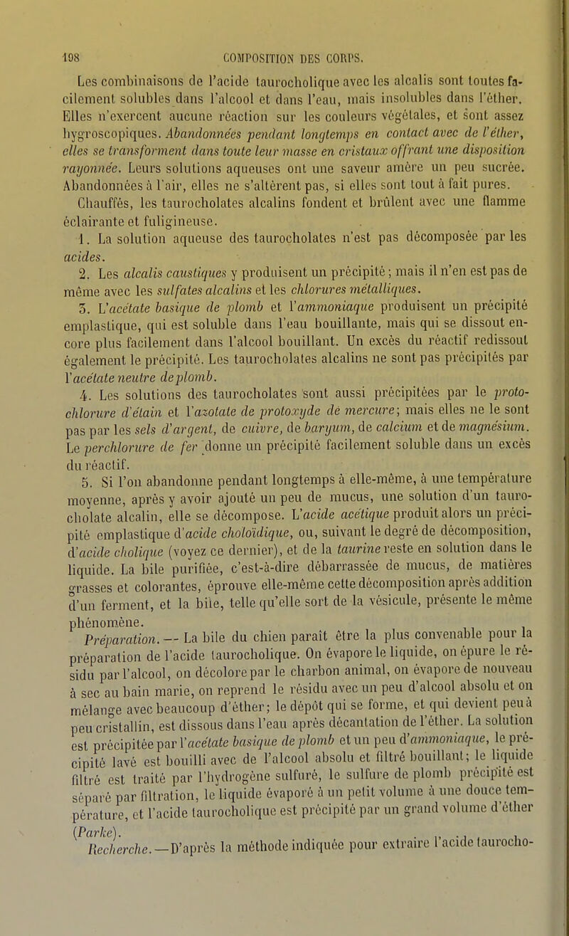 Les combinaisons de l'acide laurocholique avec les alcalis sont toutes fa- cilement solubles dans l'alcool et dans l'eau, mais insolubles dans l'éther. Elles n'exercent aucune réaction sur les couleurs végétales, et sont assez bygroscopiques. Abandonnées pendant lomjtemps en contact avec de l'éther, elles se transforment dans toute leur masse en cristaux offrant une disposition rayonnée. Leurs solutions aqueuses ont une saveur amère un peu sucrée. Abandonnées à l'air, elles ne s'allèrent pas, si elles sont tout à fait pures. Chauffés, les taurocholates alcalins fondent et brûlent avec une (lamrae éclairante et fuligineuse. 1. La solution aqueuse des taurocholates n'est pas décomposée par les acides. 2. Les alcalis caustiques y produisent un précipité ; mais il n'en est pas de même avec les sulfates alcalins et les chlorures rnétalliques. 3. Vacétate basique de plomb et ['ammoniaque produisent un précipité emplaslique, qui est soluble dans l'eau bouillante, mais qui se dissout en- core plus facilement dans l'alcool bouillant. Un excès du réactif redissent également le précipité. Les taurocholates alcalins ne sont pas précipités par l'acétate neutre deplomb. 4. Les solutions des taurocholates sont aussi précipitées par le proto- chlorure d'élain et Y azotate de protoxyde dé mercure ; mais elles ne le sont pas par les sels d'argent, de cuivre, de baryum, de calcium et de magnésium. Le perchlorure de fer donne un précipité facilement soluble dans un excès du réactif. 5. Si l'on abandonne pendant longtemps à elle-même, à une température moyenne, après y avoir ajouté un peu de mucus, une solution d'un tauro- cholate alcalin, elle se décompose. L'acide acétique produit alors un préci- pité cmplastique d'acide choloidique, ou, suivant le degré de décomposition, d!acide cholique (voyez ce dernier), et de la taurine reste en solution dans le liquide. La bile purifiée, c'est-à-dire débarrassée de mucus, de matières grasses et colorantes, éprouve elle-même celte décomposition après addition d'un ferment, et la bile, telle qu'elle sort de la vésicule, présente le même phénomène. Préparation. — La bile du chien paraît être la plus convenable pour la préparation de l'acide laurocholique. On évapore le liquide, on épure le ré- sidu par l'alcool, on décolore par le charbon animal, on évapore de nouveau à sec au bain marie, on reprend le résidu avec un peu d'alcool absolu et on mélange avec beaucoup d'éther; le dépôt qui se forme, et qui devient peuà peu cristallin, est dissous dans l'eau après décantation de l'éther. La solution est précipitée par l'flce'fafe&rtstVywe deplomb et un ^-^ en d'ammoniaque, le pré- cipité lavé est bouilli avec de l'alcool absolu et filtré bouillant; le liquide filtré est traité par l'hydrogène sulfuré, le sulfure de plomb précipité est séparé par filtration, le liquide évaporé à un petit volume à une douce tem- pérature, et l'acide laurocholique est précipité par un grand volume d'éther (Pcivhc) Recherche.—D'après la méthode indiquée pour extraire l'acide taurocho-