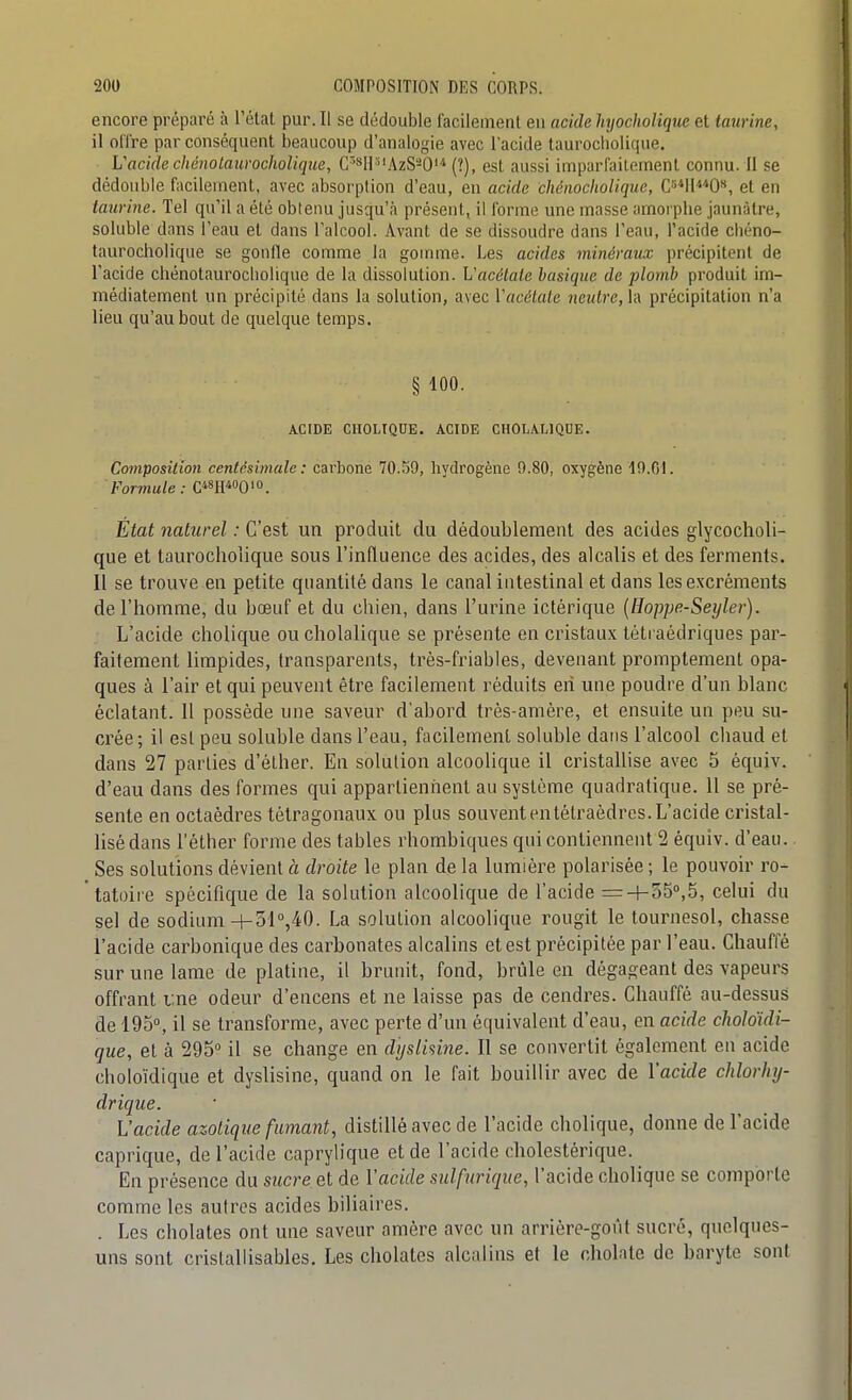 encore préparé à l'état pur. Il se dédouble facilement en acide hyocholique et taurine, il offre par conséquent beaucoup d'analogie avec l'acide taurocliolique. VacidechénolawochoUque, C'**li''AzS-O'-* (?), est aussi imparfaitement connu. II se dédouble facilement, avec absorption d'eau, en acide chénocliolique, C^IH^O», et en taurine. Tel qu'il a été obtenu jusqu'à présent, il forme une masse amorphe jaunâtre, soluble dans l'eau et dans l'alcool. Avant de se dissoudre dans l'eau, l'acide chéno- taurocholique se gonfle comme la gomme. Les acides minéraux précipitent de l'acide chénotaurocliolique de la dissolution. Vacétaie basique de plomb produit im- médiatement un précipité dans la solution, avec Vacélale neutre, la précipitation n'a lieu qu'au bout de quelque temps. § 100. ACIDE CIIOLIQUE. ACIDE CHOLALIQUE. Composition centésimale: cai'bone 70.59, hydrogène 9.80, oxygène 19.01. Formule: C*8II«0'o. État naturel : C'est un produit du dédoublement des acides glycocholi- que et taurocliolique sous l'inRuence des acides, des alcalis et des ferments. Il se trouve en petite quantité dans le canal intestinal et dans les excréments de l'homme, du bœuf et du chien, dans l'urine iclèrique [Hoppe-Seylei-). L'acide cholique ou cholalique se présente en cristaux téti aédriques par- faitement limpides, transparents, très-friables, devenant promptemenl opa- ques à l'air et qui peuvent être facilement réduits en une poudre d'un blanc éclatant. 11 possède une saveur d'abord très-amère, et ensuite un peu su- crée; il est peu soluble dans l'eau, facilement soluble dans l'alcool chaud et dans 27 parties d'élher. En solution alcoolique il cristallise avec 5 équiv. d'eau dans des formes qui appartieniient au système quadratique. 11 se pré- sente en octaèdres tétragonaux ou plus souvent en tétraèdres. L'acide cristal- lisé dans l'éther forme des tables rhombiques qui contiennent 2 équiv. d'eau. Ses solutions dévient à droite le plan de la lumière polarisée ; le pouvoir ro- tatoire spécifique de la solution alcoolique de l'acide = + 050,5, celui du sel de sodium -i-31°,40. La solution alcoolique rougit le tournesol, chasse l'acide carbonique des carbonates alcalins et est précipitée par l'eau. Chauffé sur une lame de platine, il brunit, fond, brûle en dégageant des vapeurs offrant une odeur d'encens et ne laisse pas de cendres. Chauffé au-dessus de 195°, il se transforme, avec perte d'un équivalent d'eau, en acide choloïdi- que, et à 295° il se change en dysUsine. Il se convertit également en acide choloïdique et dyslisine, quand on le fait bouillir avec de l'acide chlorliy- drique. L'acide azotique fumant, distillé avec de l'acide cholique, donne de l'acide caprique, de l'acide caprylique et de l'acide cliolestérique. En présence du sucre et de l'acide sulfurique, l'acide cholique se comporte comme les autres acides biliaires. . Les cholates ont une saveur amère avec un arrière-goût sucré, quelques- uns sont crislallisables. Les cholates alcalins et le cholate de baryte sont