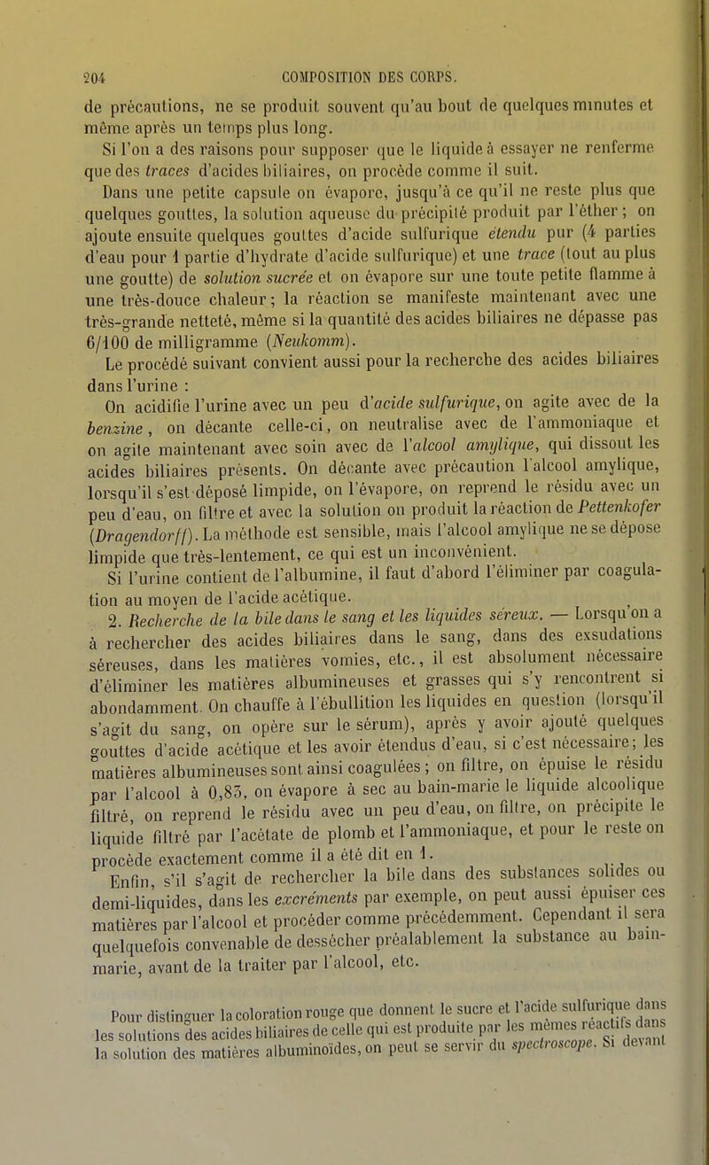 de précauUons, ne se produit souvent qu'au bout de quelques minutes et même après un temps plus long. Si l'on a des raisons pour supposer que le liquide à essayer ne renferme que des traces d'acides biliaires, on procède comme il suit. Dans une petite capsule on évapore, jusqu'à ce qu'il ne reste plus que quelques gouttes, la solution aqueuse du précipité produit par l'éther ; on ajoute ensuite quelques gouttes d'acide sulfurique étendu pur (4 parties d'eau pour 1 partie d'hydrate d'acide sulfurique) et une trace (tout au plus une goutte) de solution sucrée et on évapore sur une toute petite flamme à une très-douce chaleur ; la réaction se manifeste maintenant avec une très-grande netteté, même si la quantité des acides biliaires ne dépasse pas 6/100 de milligramme {Neukomm). Le procédé suivant convient aussi pour la recherche des acides biliaires dans l'urine : On acidifie l'urine avec un peu d'acide sulfurique, on agite avec de la benzine, on décante celle-ci, on neutralise avec de l'ammoniaque et on agile maintenant avec soin avec de l'alcool amylique, qui dissout les acides biliaires présents. On décante avec précaution l'alcool amyUque, lorsqu'il s'est déposé limpide, on l'évaporé, on reprend le résidu avec un peu d'eau, on filtre et avec la solution on produit la réaction de Peiien/io/eî- {Dragendorft).U méthode est sensible, mais l'alcool amylique ne se dépose limpide que très-lentement, ce qui est un inconvénient. Si l'urine contient de l'albumine, il faut d'abord l'éliminer par coagula- tion au moyen de l'acide acétique. 2. Recherche de la Mie dans le sang et les liquides séreux. — Lorsqu on a à rechercher des acides biliaires dans le sang, dans des exsudations séreuses, dans les matières vomies, etc., il est absolument nécessaire d'éliminer les matières albumineuses et grasses qui s'y rencontrent si abondamment. On chauffe à l'èbuUition les liquides en question (lorsqu'il s'ac^it du sang, on opère sur le sérum), après y avoir ajouté quelques o-outtes d'acide acétique et les avoir étendus d'eau, si c'est nécessaire; les matières albumineuses sont ainsi coagulées ; on filtre, on épuise le résidu par l'alcool à 0,83, on évapore à sec au bain-marie le liquide alcoolique filtré on reprend le résidu avec un peu d'eau, on fillre, on précipite le liquide filtré par l'acétate de plomb et l'ammoniaque, et pour le reste on procède exactement comme il a été dit en 1. Enfin s'il s'agit de rechercher la bile dans des substances sohdes ou demi-liquides, dans les excréments par exemple, on peut aussi épuiser ces matières par l'alcool et procéder comme précédemment. Cependant il sera quelquefois convenable de dessécher préalablement la substance au bam- marie, avant de la traiter par l'alcool, etc. Pour distinguer la colora les solutions des acides bili la solution des matières a