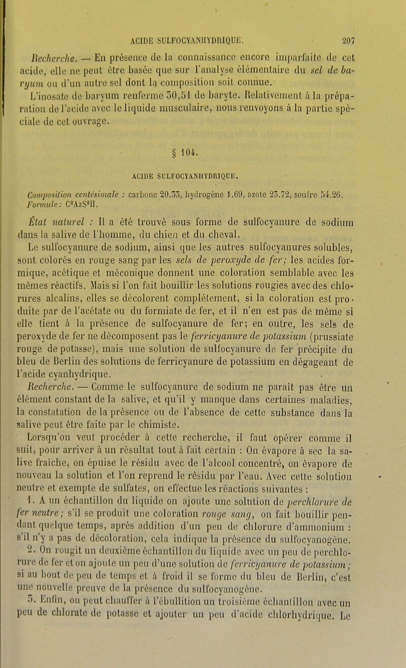 Becherclie. — En présence de la connaissance encore imparfaite de cet acide, elle ne peiil être basée que sur l'analyse élémcnlaire du sel de ba- ryum ou d'un autre sel dont la coniposilion soit connue. L'inosate de baryum renferme 30,51 de baryte. Relativement à la prépa- ration de l'acide avec le liquide musculaire, nous renvoyons à la partie spé- ciale de cet ouvrage. § 104. ACIDE SULFOCYANHYDRIQUE. Coinposilion centésimale : carbone 20.53, liydi'ogène 1.69, azote 23.72, soufre 54.26. Formule: C-AzS*II. Étal naturel : Il a été trouvé sous forme de sulfocyanure de sodium dans la salive de l'homme, du chien et du cheval. Le sulfocyanure de sodium, ainsi que les autres sulfocyanures solubles, sont colorés en rouge sang par les sels de peroxyde de fer; les acides for- mique, acétique et méconique donnent une coloration semblable avec les mêmes réactifs. Mais si l'on fait bouillir les solutions rougies avec des chlo- rures alcalins, elles se décolorent complètement, si la coloration est pro- duite par de l'acétate ou du formiate de fer, et il n'en est pas de même si elle tient à la présence de sulfocyanure de fer; en outre, les sels de peroxyde de fer ne décomposent pas le ferricyanure de poLassium (prussiate rouge dépotasse), mais une solution de sulfocyanure de fer précipite du bleu de Berlin des solutions de ferricyanure de potassium en dégageant de l'acide cyanhydrique. Recherche. — Comme le sulfocyanure de sodium ne paraît pas être Un élément constant de la salive, et qu'il y manque dans certaines maladies, la constatation de la présence ou de l'absence de cette substance dans la salive peut être faite par le chimiste. Lorsqu'on veut procéder à cette recherche, il faut opérer comme il sttitj pour arriver à un résultat tout à fait certain : On évapore à sec la sa- live fraîche; on épuise le résidu avec de l'alcool concentréi on évapore de nouveau la solution et l'on reprend le résidu par l'eau ; Avec cette solution neutre et exempte de sulfates, on effectue les réactions suivantes : 1. A un échantillon du liquide on ajoute une solution de j)efchlorure dé fer neutre; s'il se produit une coloration ronge sang, on fait bouillir pen- dant quelque temps, après addition d'un peu de chlorure d'ammonium : s'il n'y a pas de décoloration, cela indique la présence du sulfocyanogène. 2. On rougit un deuxième échantillon du liquide avec un peu de perchlo- rurc de fer et on ajoute un peu d'une solution de ferricyanure de potassium ; si au bout de peu de temps et à froid il se forme du bleu de Berlin, c'est une nouvelle preuve de la présence du sulfocyanogène. 3. Enfin, on peut chauffer à l'ébuUition un troisième échanlillon avec un peu de chlorate de potasse et ajouter un peu d'acide chlorhydrique. Le