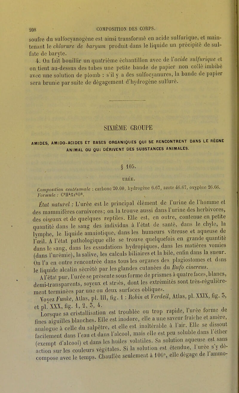 soufre du sulfocyanogèae est ainsi transformé en acide sulfurique, et main- tenant le chlorure de baryum produit dans le liquide un précipité de sul- fate de baryte. 4. On fait bouillir un quatrième échantillon avec de Vacide sulfurique et on tient au-dessus des tubes une petite bande de papier non collé imbibé avec une solution de plomb : s'il y a des sulfocyanures, la bande de papier sera brunie par suite de dégagement d'hydrogène sulfuré. SIXIÈME GROUPE AMIDES, AMIDO-ACIDES ET BASES ORGANIQUES QUI SE RENCONTRENT DANS LE RÈGNE ANIMAL OU QUI DÉRIVENT DES SUBSTANCES ANIMALES. § 105. URÉE. Composition centésimale : carbone 20.00, hydrogène G.67, azote 40.07, oxygène 20.00. Formule : État naturel : L'urée est le principal élément de l'urine de l'homme et des mammifères carnivores; on la trouve aussi dans l'urine des herbivores, des oiseaux et de quelques reptiles. Elle est, en outre, contenue en petite quantité dans le sang des individus à l'état de santé, dans le chyle, la lymphe, le liquide amniotique, dans les humeurs vitreuse et aqueuse de l'œil A l'état pathologique elle se trouve quelquefois en grande quantité dans le sang, dans les exsudations hydropiques, dans les matières vomies (dans l'urémie), la salive, les calculs biliaires et la bile, enfin dans la sueur. On l'a en outre rencontrée dans tous les organes des plagioslomes et dans le liquide alcalin sécrété par les glandes cutanées du Bufo cinereus. A l'étal pur, l'urée se présente sous forme de prismes à quatre faces, blancs, demi-transparents, soyeux et striés, dont les extrémités sont trés-régulière- ment terminées par une ou deux surfaces obhques. Voyez Funke, Atlas, pl. III, fig-1 : Robin et Verdeil, Atlas, pl. XXIX, fig. o, et pl. XXX, fig. 1, 2, 3, 4. . r a. Lorsque sa cristallisation est troublée ou trop rapide, luree forme de fines ai-uilles blanches. Elle est inodore, elle a une saveur fraîche et amere, analogie à celle du salpêtre, et elle est inaltérable à l'air. Elle se dissou facilement dans l'eau et dans l'alcool, mais elle est peu soluble dans 1 ethei (exempt d'alcool) et dans les huiles volatiles. Sa solution aqueuse est sans action sur les couleurs végétales. Si la solution est étendue, 1 « Y ^^^^ compose avec le temps. Chauffée seulement à 100% elle dégage de 1 ammo-