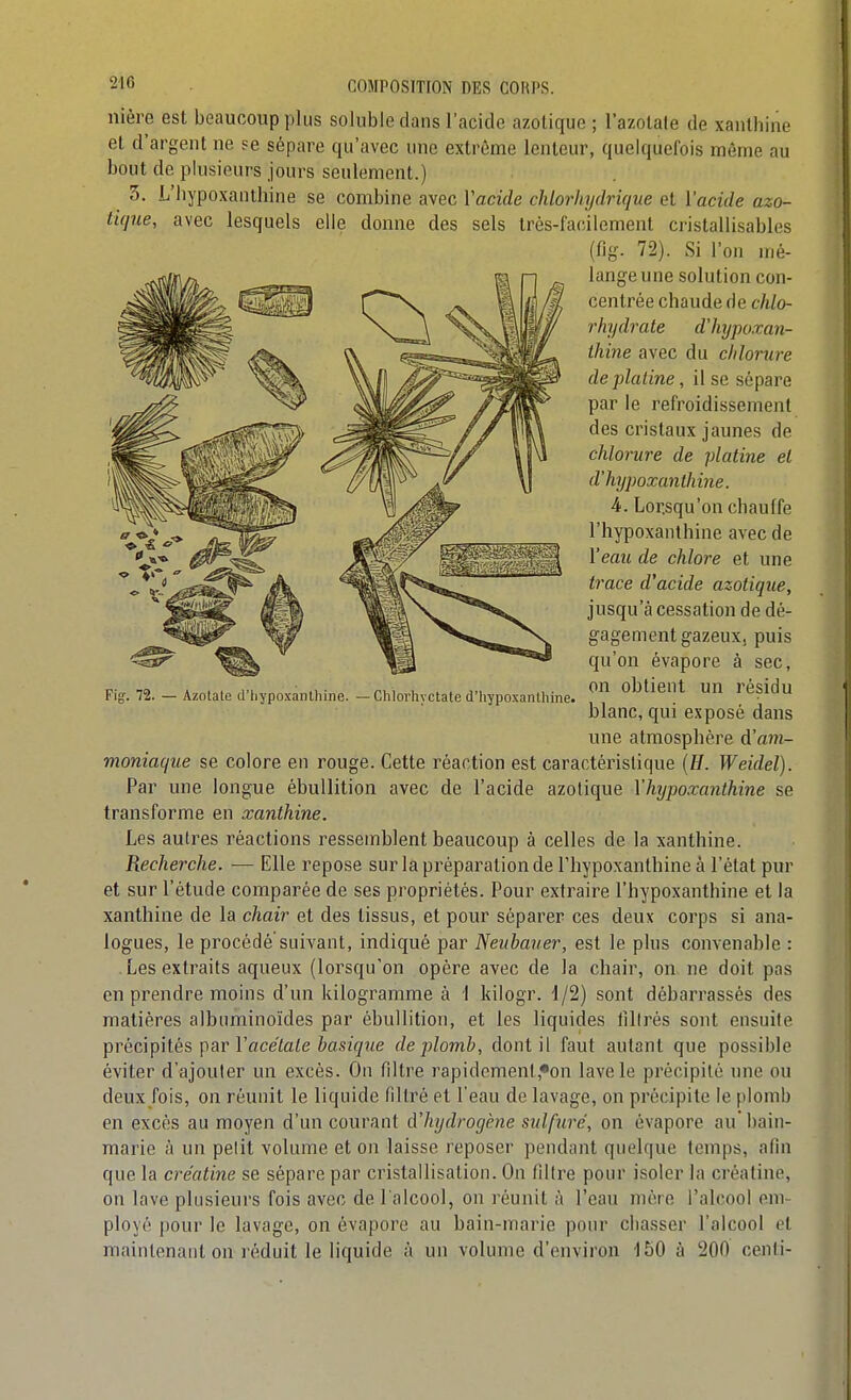 nière est beaucoup plus soluble dans l'acide azotique; l'azotate de xanthine et d'argent ne se sépare qu'avec une extrême lenteur, quelquefois môme au bout de plusieurs jours seulement.) 3. L'iiypoxanthine se combine avec Vacide chlorhydrique et l'acide azo- tique, avec lesquels elle donne des sels très-facilement cristallisables (fig. 72). Si l'on mé- lange une solution con- centrée chaude de chlo- rhydrate dliypoxan- Ihine avec du chlorure de platine, il se sépare par le refroidissement des cristaux jaunes de chlorure de platine el d'hjpoxanthine. 4. Lorsqu'on chauffe l'hypoxanthine avec de Veau de chlore et une trace d'acide azotique, jusqu'à cessation de dé- gagement gazeux, puis qu'on évapore à sec, on obtient un résidu blanc, qui exposé dans une atmosphère à'am- moniaque se colore en rouge. Cette réaction est caractéristique (//. Weidel). Par une longue ébullition avec de l'acide azotique l'hypoxanthine se transforme en xanthine. Les autres réactions ressemblent beaucoup à celles de la xanthine. Recherche. — Elle repose sur la préparation de l'hypoxanthine à l'état pur et sur l'étude comparée de ses propriétés. Pour extraire l'hypoxanthine et la xanthine de la chair et des tissus, et pour séparer ces deux corps si ana- logues, le procédé suivant, indiqué par Neubauer, est le plus convenable : Les extraits aqueux (lorsqu'on opère avec de la chair, on ne doit pas en prendre moins d'un kilogramme à 1 kilogr. 1/2) sont débarrassés des matières albuminoïdes par ébullition, et les liquides lllirés sont ensuite précipités par Vacétate basique de plomb, dont il faut autant que possible éviter d'ajouter un excès. On filtre rapidcment,«on lave le précipité une ou deux/ois, on réunit le liquide filtré et l'eau de lavage, on précipite le plomb en excès au moyen d'un courant d'hydrogène sulfuré, on évapore au' bain- marie à un petit volume et on laisse reposer pendant quelque temps, afin que la créatine se sépare par cristallisation. On filtre pour isoler la créatine, on lave plusieurs fois avec de l'alcool, on réunit à l'eau mère l'alcool em- ployé pour le lavage, on évapore au bain-marie pour chasser l'alcool et maintenant on réduit le liquide à un volume d'environ 150 à 200 cenli- Fig. 72. — Azotale (J'hypoxanlhine - Chlorhyctate d'hypoxanthine.