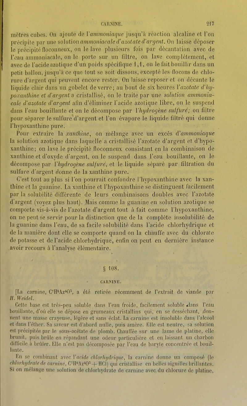 mètres cubes. On ajoute de Vammoniaqne jusqu'à réaction alcaline et l'on précipite ^v^v m\e^o\ni\onammoniacciled'azotate(Varcient. On laisse déposer le précipité floconneux, on le lave plusieiu's fois par décantation avec de l'oau annnoniacale, on le porte sur un filtre, on lave complètement, et avec de l'acide azotique d'un poids spécifique 1,1, on le fait bouillir dans un petit bnllon, jusqu'à ce que tout se soit dissous, excepté les flocons de cblo- rure d'argent qui peuvent encoi'e rester. On laisse reposer et on décante le liquide clair dans un gobelet de verre; au bout de sixbeurcs Vazotate d'hy- po.vanthine et d'argent a cristallisé, on le traite par une solution ammonia- cale d'azotate d'argent afin d'éliminer l'acide azotique libre, on le suspend dans l'eau bouillante et on le décompose par Vhjdrogène sidfuré; on filtre pour séparer le sulfure d'argent et l'on évapore le liquide filtré qui donne rhypoxanthine pure. Pour extraire la xanthine, on mélange avec un excès d'ammoniaque la solution azotique dans laquelle a cristallisé l'azotate d'argent et d'hypo- xantbine; on lave le précipité floconneux consistant en la combinaison de xanthine et d'oxyde d'argent, on le suspend dans l'eau bouillante, on le décompose par l'hydrogène sidfuré, et le liquide séparé par fillration du sulfure d'argent donne de la xanthine pure. C'est tout au plus si l'on pourrait confondre l'hypoxanthine avec la xan- thine et la guanine. La xanthine et l'hypoxanthine se distinguent facilement par la solubilité différente de leurs combinaisons doubles avec l'azotate d'argent (voyez plus haut). Mais comme la guanine en solution azotique se comporte vis-à-vis de l'azotate d'argent tout à fait comme l'hypoxanthine, on ne peut se servir pour la distinction que de la complète insolubilité de la guanine dans l'eau, de sa facile solubilité dans l'acide chlorhydrique et de la manière dont elle se comporte quand on la chauffe avec du chlorate dépotasse et de l'acide chlorhydrique, enfin on peut en dernière instance avoir recours à l'analyse élémentaire. § 108. CARNINE. [La carnine, C'H*Az*0^, a été retirée récemment de l'extrait de viande par H. Weidel. Cette base est très-peu soluble dans l'eau froide, facilement soluble ilans l'eau boiiitiante, d'où elle se dépose en grumeaux cristallins qui, en se desséchant, don- nent une masse crayeuse, légère et sans éclat. La carnine est insoluble dans l'alcool et dans l'éthcr. Sa saveur est d'abord nulle, puis amère. Elle est neutre, sa solution est précipitée par le sous-acétate de plomb. Chauffée sur une lame de platine, elle brunit, puis brûle en répandant une odeur particulière et eu laissant un cliarbou difficile à brûler. Elle n'est pas décomposée par l'eau de baryte concentrée et bouil- lante. En se combinant avec Vacide chlorhydrique, la carnine donne \m composé (le chlnrhydrnle r/e carn'nir., Cl(>*Az''0''+ lici) qui cristallise en belles aiguilles brillantes. Si on mélange une solution de chlorliydrate de carnine avec du chlorure de platine.