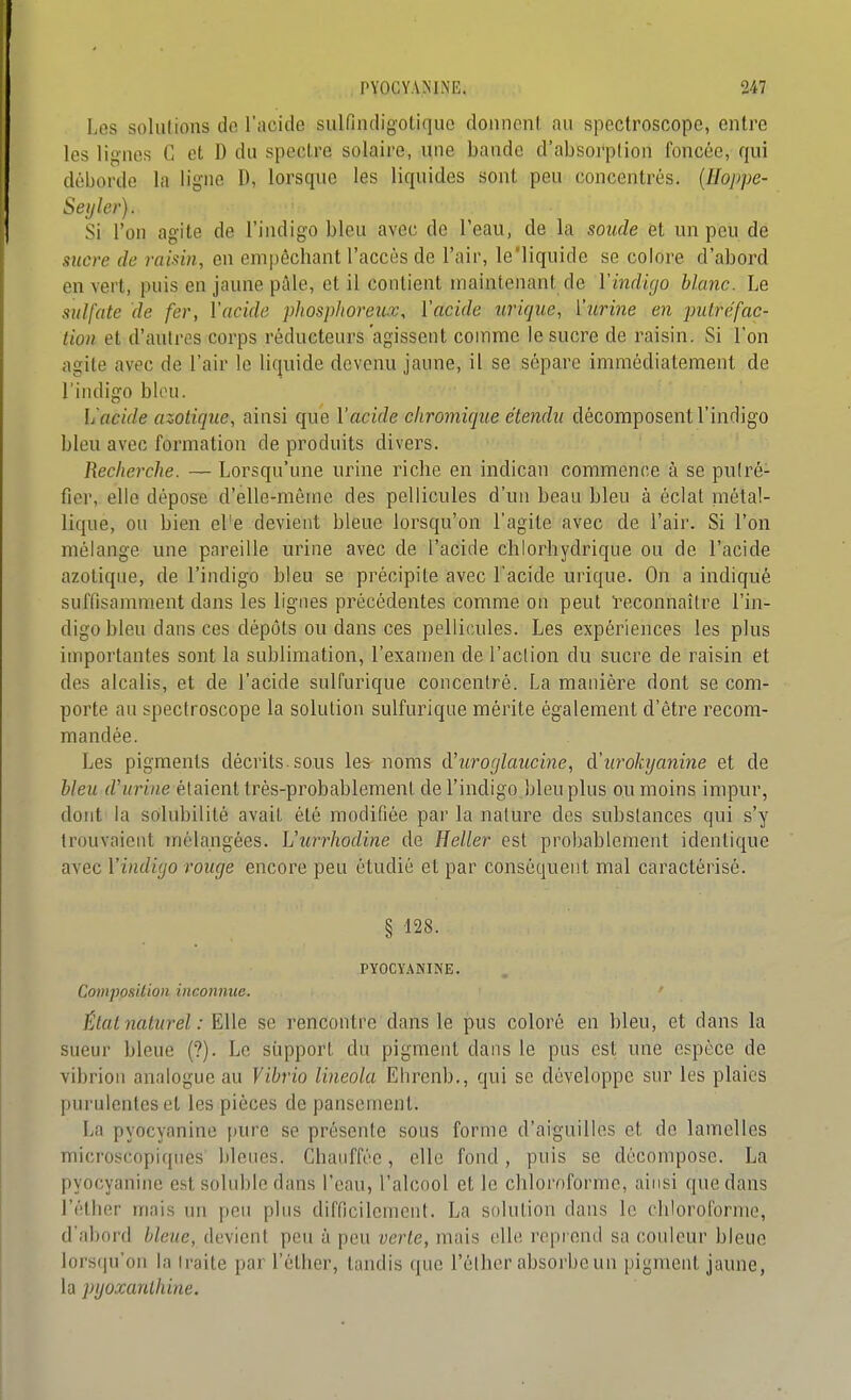 Les solulions de l'acide sulfindigotiquc doiinenl. au spectroscope, entre les lignes C et D du spectre solaire, une bande d'absorption foncée, qui déborde la ligne D, lorsque les liquides sont peu concentrés, {lloppe- Seijler). Si l'on agite de l'indigo bleu avec de Teau, de la soude et un peu de sucre de raisin, en empêchant l'accès de l'air, le'liquide se colore d'abord en vert, puis en jaune pâle, et il contient maintenant de Vindigo blanc. Le sulfate de fer, Vacide piiospltoreux, ïacide urique, ïurine en putréfac- tion et d'autres corps réducteurs agissent comme le sucre de raisin. Si l'on agite avec de l'air le liquide devenu jaune, il se sépare immédiatement de l'indigo bUni. L'acide azotique, ainsi que l'acide chromique étendu décomposent l'indigo bleu avec formation de produits divers. Recherche. — Lorsqu'une urine riche en indican commence à se pulré- fier, elle dépose d'elle-même des pellicules d'un beau bleu à éclat métal- lique, ou bien el'e devient bleue lorsqu'on l'agite avec de l'air. Si l'on mélange une pareille urine avec de l'acide chlorhydrique ou de l'acide azotique, de l'indigo bleu se précipite avec l'acide urique. On a indiqué suffisamment dans les lignes précédentes comme on peut i'econnaîlre l'in- digo bleu dans ces dépôts ou dans ces pellicules. Les expériences les plus importantes sont la sublimation, l'examen de l'action du sucre de raisin et des alcalis, et de l'acide sulfurique concentré. La manière dont se com- porte au spectroscope la solution sulfurique mérite également d'être recom- mandée. Les pigments décrits, sous les noms d'uroglaucine, à.'urokyanine et de bleu d'urine étaient très-probablement de l'indigo bleu plus ou moins impur, dont la solubilité avait été modifiée par la nature des substances qui s'y trouvaient mélangées. Vur^rhodine de Heller est probablement identique avec l'indigo rouge encore peu étudié et par conséquent mal caractérisé. § 128. PY0CY.\NINE. Composition inconnue. Élatnaturel: Elle se rencontre dans le pus coloré en bleu, et dans la sueur bleue (?). Le support du pigment dans le pus est une espèce de vibrion analogue au Vibrio lineola Ehrenb., qui se développe sur les plaies purulentes et les pièces de pansement. La pyocyanine [ture se présente sous forme d'aiguilles et de lamelles microscopiques bleues. Chauffée, elle fond, puis se décompose. La pyocyanine est soluble dans l'eau, l'alcool et le chloroforme, ainsi que dans l'éther mais un peu plus difficilement. La solution dans le chloroforme, d'abord Weî<e, devient peu à peu verte, mais elle l'oprond sa couleur bleue lorsqu'on la traite par l'éther, tandis que l'éther absorbe un pigment jaune, la pyoxanlhine.