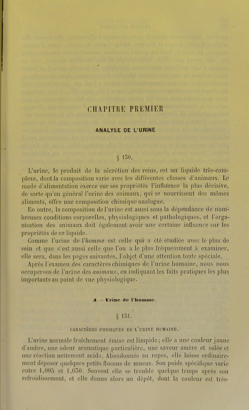 CHAPITRE PREMIER ANALYSE DE L'URINE § 130. L'urine, le produit, de la sécrétion des reins, est un liquide ti-ès-com- plexe, dont la composition varie avec les différentes classes d'animaux. Le mode d'alimentation exerce sur ses propriétés l'influence la plus décisive, de sorte qu'en général l'urine des animaux, qui se nourrissent des mêmes aliments, offre une composition chimique analogue. En outre, la composition de l'urine est aussi sous la dépendance de nom- breuses conditions corporelles, physiologiques et pathologiques, et l'orga- nisation des animaux doit également avoir une certaine influence sur les propriétés de ce liquide. Comme l'urine de l'homme est celle qui a été étudiée avec le plus de soin et que c'est aussi celle que Ton a le plus fréquemment à examiner, elle sera, dans les pages suivantes, l'objet d'une attention toute spéciale. .\près l'examen des caractères chimiques de l'urine humaine, nous nous occuperons de l'urine des animaux, en indiquant les faits pratiques les plus importants au point de vue physiologique. A. — Vrino de riioniinc. § 151. CAnACTiinES physiques de l'urine humaine. L'urine normale fraîchement émise est limpide; elle a une couleur jaune d'ambre, une odeur aromatique particulière, une saveur amère et salée el une réaction nettement acide. Abandonnée au repos, elle laisse ordinaire- ment déposer quelques petits flocons de mucus. Son poids spécifique varie entre 1,005 et 1,030. Souvent elle se trouble quelque temps après son refroidissement, et elle donne alors un dépôt, dont la couleur est très-