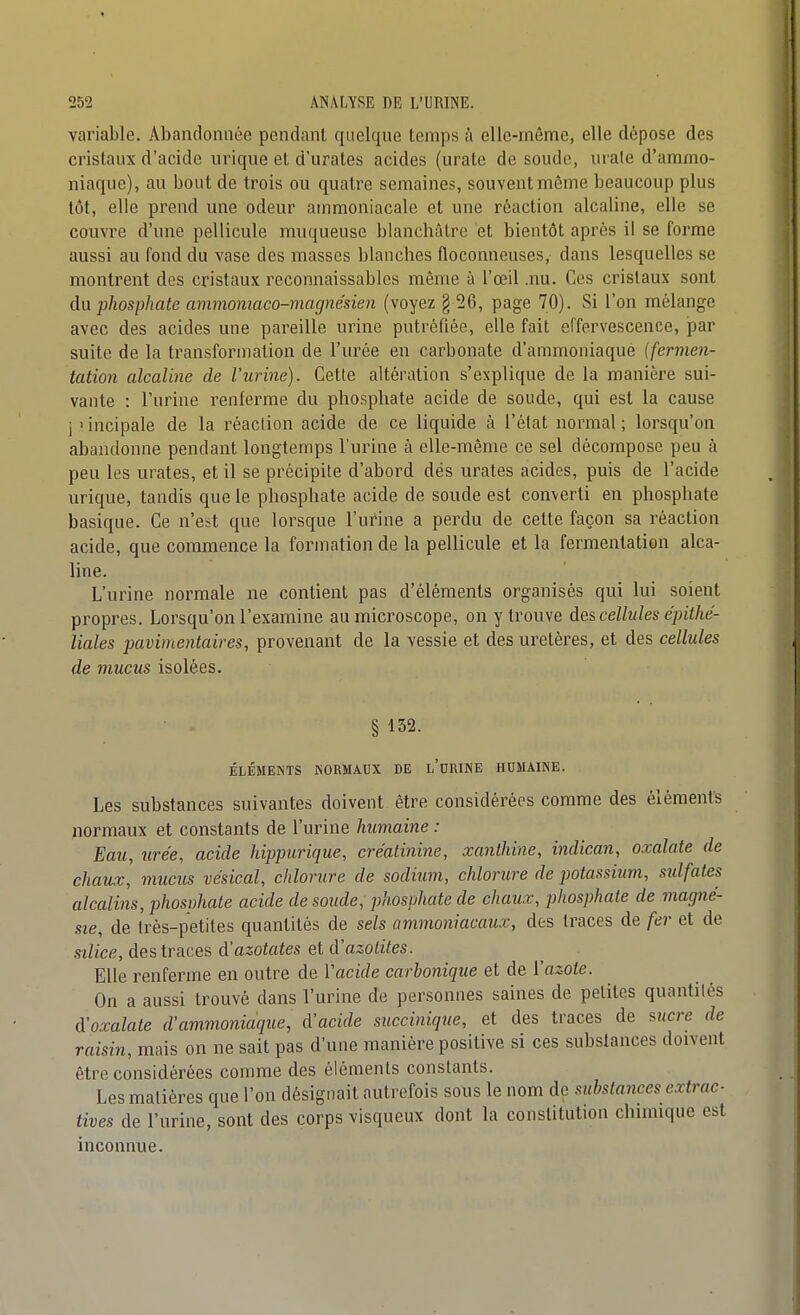 variable. Abandonnée pendant quelque temps à elle-même, elle dépose des cristaux d'acide urique et d'uraLes acides (urate de soude, urale d'ammo- niaque), au bout de trois ou quatre semaines, souvent môme beaucoup plus tôt, elle prend une odeur ammoniacale et une réaction alcaline, elle se couvre d'une pellicule muqueuse blanchâtre et bientôt après il se forme aussi au fond du vase des masses blanches floconneuses, dans lesquelles se montrent des cristaux reconnaissables même à l'œil .nu. Ces cristaux sont da phosphate ammomaco-magnésien (voyez § 26, page 70). Si l'on mélange avec des acides une pareille urine putréfiée, elle fait effervescence, par suite de la transformation de l'urée en carbonate d'ammoniaque (fermen- tation alcaline de l'urine). Cette altération s'explique de la manière sui- vante : l'urine renferme du phosphate acide de soude, qui est la cause ]'incipale de la réaclion acide de ce liquide à l'état normal; lorsqu'on abandonne pendant longtemps l'urine à elle-même ce sel décompose peu à peu les urates, et il se précipite d'abord dés urates acides, puis de l'acide urique, tandis que le phosphate acide de soude est converti en phosphate basique. Ce n'est que lorsque l'urine a perdu de celte façon sa réaction acide, que commence la formation de la pellicule et la fermentation alca- line. L'urine normale ne contient pas d'éléments organisés qui lui soient propres. Lorsqu'on l'examine au microscope, on y trouve des cellules épithé- liales pavimentaires, provenant de la vessie et des uretères, et des cellules de mucus isolées. § 132. ÉLÉMENTS NORMAUX DE l'uRINE HUMAINE. Les substances suivantes doivent être considérées comme des éléments normaux et constants de l'urine humaine : Eau, urée, acide hippurique, cre'atinine, xanthine, indican, oxalate de chaux, mucus vésical, chlorure de sodium, chlorure de potassium, sulfates alcaliiis, phosuhale acide de soude, phosphate de chaux, phosphate de magné- sie, de très-petites quantités de sels ammoniacaux, des traces de fer et de silice, des traces d'azotates et d'azolites. Elle renferme en outre de ïacide carbonique et de ïazote. On a aussi trouvé dans l'urine de personnes saines de petites quantités d'oxalate d'ammoniaque, d'acide succinique, et des traces de ^ucre de raisin, mais on ne sait pas d'une manière positive si ces substances doivent être considérées comme des éléments constants. Les matières que l'on désignait autrefois sous le nom de substances extrac- tives de l'urine, sont des corps visqueux dont la constitution chmiique est inconnue.