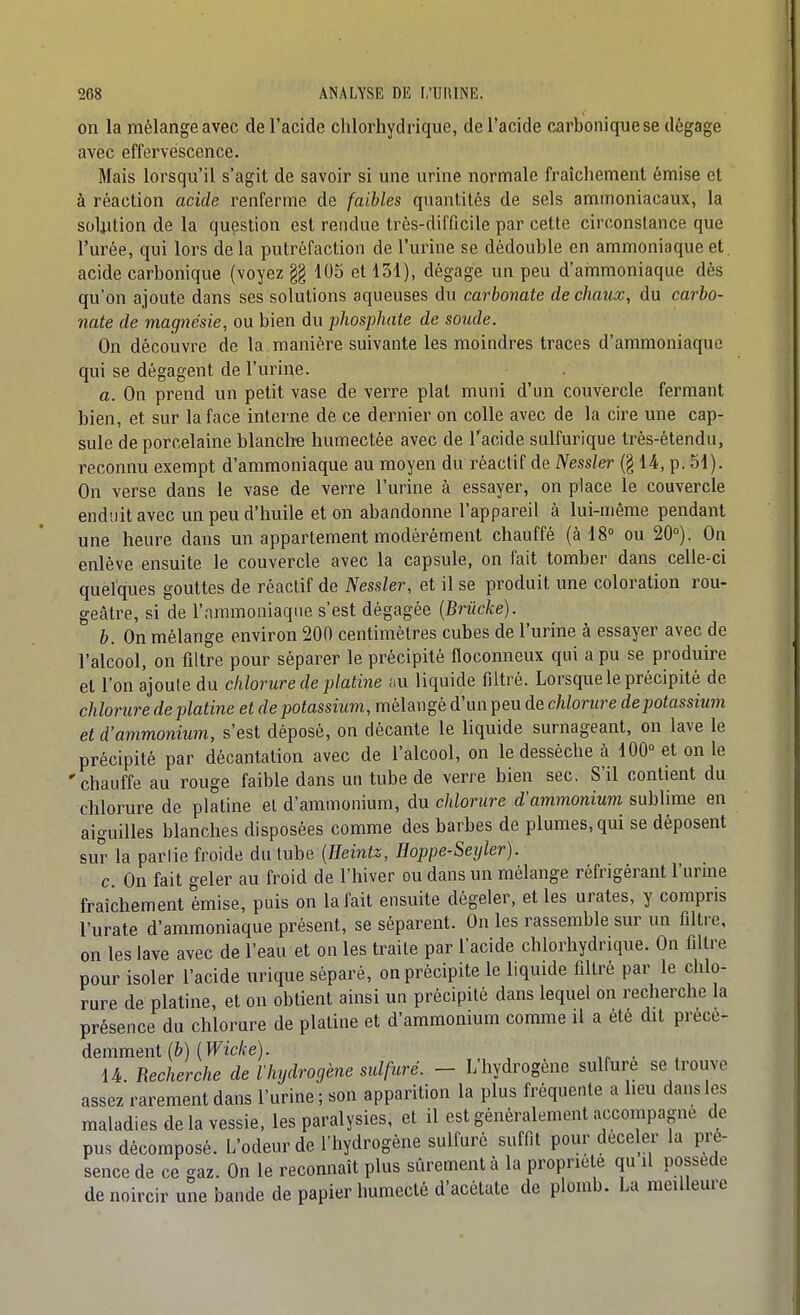 on la mélange avec de l'acide chlorhydrique, de l'acide carbonique se dégage avec effervescence. Mais lorsqu'il s'agit de savoir si une urine normale fraîchement émise et à réaction acide renferme de faibles quantités de sels ammoniacaux, la solution de la question est rendue très-difficile par cette circonstance que l'urée, qui lors delà putréfaction de l'urine se dédouble en ammoniaque et. acide carbonique (voyez §§ 105 et loi), dégage un peu d'ammoniaque dés qu'on ajoute dans ses solutions aqueuses du carbonate de chaux, du carbo- nate de magnésie, ou bien du phosphate de soude. On découvre de la manière suivante les moindres traces d'ammoniaque qui se dégagent de l'urine. a. On prend un petit vase de verre plat muni d'un couvercle fermant bien, et sur la face interne de ce dernier on colle avec de la cire une cap- sule de porcelaine blanclïe humectée avec de l'acide sulfurique trés-étendu, reconnu exempt d'ammoniaque au moyen du réactif de Nessler (§ U, p. 51). On verse dans le vase de verre l'urine à essayer, on place le couvercle enduit avec un peu d'huile et on abandonne l'appareil à lui-même pendant une heure dans un appartement modérément chauffé (à IS ou 20°). On enlève ensuite le couvercle avec la capsule, on fait tomber dans celle-ci quelques gouttes de réactif de Nessler, et il se produit une coloration rou- geâtre, si de l'ammoniaque s'est dégagée {Brûcke). b. On mélange environ 200 centimètres cubes de l'urine à essayer avec de l'alcool, on filtre pour séparer le précipité floconneux qui a pu se produire et l'on ajoute du chlorure de platine au liquide filtré. Lorsque le précipité de chlorure de platine et de potassium, mélangé d'un peu de chlorure de potassium et d'ammonium, s'est déposé, on décante le liquide surnageant, on lave le précipité par décantation avec de l'alcool, on le desséche à 100° et on le 'chauffe au rouge faible dans un tube de verre bien sec. S'il contient du chlorure de platine et d'ammonium, du chlorure d'ammonium sublime en aiguilles blanches disposées comme des barbes de plumes, qui se déposent sur la parlie froide du tube {Heintz, Hoppe-Serjler). c On fait geler au froid de l'hiver ou dans un mélange réfrigérant l'urme fraîdiement émise, puis on la fait ensuite dégeler, et les urates, y compris l'urate d'ammoniaque présent, se séparent. On les rassemble sur un filtre, on les lave avec de l'eau et on les traite par l'acide chlorhydrique. On filtre pour isoler l'acide urique séparé, on précipite le liquide filtré par le chlo- rure de platine, et on obtient ainsi un précipité dans lequel on recherche la présence du chlorure de platine et d'ammonium comme il a été dit précé- demment (è) (Ific/re). . . 14 Recherche de l'hydrogène sulfuré. - L hydrogène sulfure se trouve assez rarement dans l'urine ; son apparition la plus fréquente a lieu dans les maladies de la vessie, les paralysies, et il est généralement accompagne de pus décomposé. L'odeur de l'hydrogène sulfuré suffit pour déceler la pré- sence de ce gaz. On le reconnaît plus sûrement à la propriété qu il possède de noircir une bande de papier humecté d'acétate de plomb. La meilleure