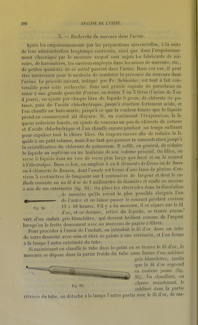 3. — Recherche du mercure dans l'urine. Après les empoisonnements par les préparalions mercurielle^, à la suite de leur administration longtemps continuée, ainsi que dans l'empoisonne- ment chronique par le mercure auquel sont sujels les fabricants de mi- roirs, de baromèires, les ouvriers employés dans les mines de mercure, etc., de petites quantités de ce métal passent dans l'urine. Dans ces cas, il peut être intéressant pour le médecin de constater la présence du mercure dans l'urine. Le procédé suivant, indiqué par Fr. Schneider, est tout à fait con- venable .pour cette recherche. Dans une grande capsule de porcelaine on verse à une grande quantité d'urine, au moins 2 ou 5 litres (l'urine de 3 ou A jours), on ajoute par chaque litre de liquide 5 gram. de chlorate de po- tasse, puis de l'acide chlorhydrique, jusqu'à réaction fortement acide, et l'on chauffe au bain-marie, jusqu'à ce que la couleur foncée que le liquide prend en commençant ait disparu. Si, en continuant l'évaporalion, la li- queur redevient foncée, on ajoute de nouveau un peu de chlorate de potasse et d'acide chlorhydrique et Ton chauffe encore pendant un temps suffisant pour expulser tout le chlore libre. On évapore encore afin de réduire le li- quide à un petit volume, mais il ne faut pas pousser la concentration jusqu'à la cristallisation du chlorure de potassium. Il suffit, en général, de réduire le liquide au septième ou au huitième de son volume primitif. On filtre, on verse le liquide dans un vase de verre plus large que haut et on le soumet à ïélectrolyse. Dans ce but, on emploie 5 ou 6 éléments de Grove ou de Smee ou 4 éléments de Bunsen, dont l'anode est formé d'une lame de platine d'en- viron 5 centimètres de longueur sur 1 centimètre de largeur et dont le ca- thode consiste en un fil d'or de 1 millimètre de diamètre et rende en massue à une de ses extrémités (flg. 94). On place les électrodes dans la dissolution .de manière qu'ils soient le plus possible éloignés l'un - de l'autre et on laisse passer le courant pendant environ p,, 94 12 a 18 heures. S'il y a du mercure, il se sépare sur le fil^ d'or, et ce dernier, retiré du liquide, se trouve recou-* vert d'un enduit gris blanchâtre, qui devient brillant comme de l'argent lorsqu'on le frotte doucement avec un morceau de papier à filtrer. Pour procéder à l'essai de l'enduit, on introduit le fil d'or dans un tube de verre desséché avec soin et étiré en pointe à une extrémité, et l'on ferme à la lampe l'autre exlrémité du tube. Si maintenant on chauffe le tube dans le point où se trouve le fil d'or, le mercure se dépose dans la partie froide du tube sous forme d'un subluné gris blanchâtre, tandis que le fil d'or reprend sa couleur jaune (fig. 95). Kn chauffant, on chasse maintenant le ' ' sublimé dans la partie rôlrécie du tube, on détache à la lampe l'autre partie avec le fil d'or, de ma-