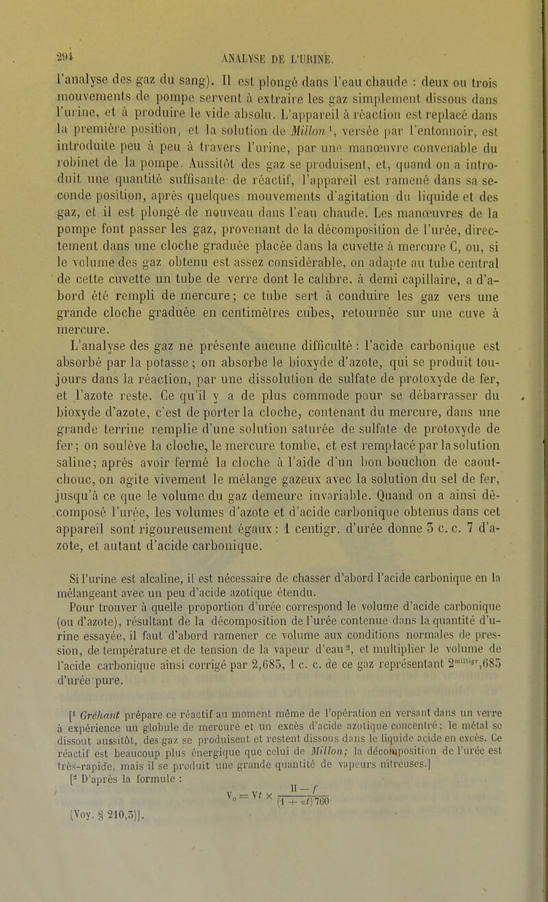 l'analyse des gaz du sang). Il osl plongé dans l'eau chaude : deux ou trois mouvements de pompe servent à extraire les gaz simplement dissous dans l'uriae, et à produire le vide absolu. L'appareil à réaction est replacé dans la première position, ci la solution de Mulon \ versée par l'entonnoir, est introduite peu à peu à travers l'urine, par une manœuvre convenable du robinet de la pompe. Aussitôt des gaz se produisent, et, quand on a intro- duit une quantité suffisante de réactif, l'appareil est ramené dans sa se- conde position, après quelques mouvements d'agitation du liquide et des gaz, et il est plongé de nouveau dans l'eau chaude. Les manœuvres de la pompe font passer les gaz, provenant de la décompot^ilion de l'urée, direc- tement dans une cloche graduée placée dans la cuvette à mercure C, ou, si le volume des gaz obtenu est assez considérable, on adapte au tube central ■ de cette cuvette un tube de verre dont le calibre, à demi capillaire, a d'a- bord été rempli de mercure ; ce tube sert à conduire les gaz vers une grande cloche graduée en centimètres cubes, retournée sur une cuve à mercure. L'analyse des gaz ne présente aucune difficulté : l'acide carbonique est absorbé par la potasse ; on absorbe le bioxyde d'azote, qui se produit tou- jours dans la réaction, par une dissolution de sulfate de protoxyde de fer, et l'azote reste. Ce qu'il y a de plus commode pour se débarrasser du bioxyde d'azote, c'est de porter la cloche, contenant du mercure, dans une grande terrine remplie d'une solution saturée de sulfate de protoxyde de fer; on soulève la cloche, le mercure tombe, et est remplacé par la solution saline; après avoir fermé la cloche à l'aide d'un bon bouchon de caout- chouc, on agite vivement le mélange gazeux avec la solution du sel de fer, jusqu'à ce que le volume du gaz demeure invariable. Quaiid on a ainsi dé- composé l'urée, les volumes d'azote et d'acide carbonique obtenus dans cet appareil sont rigoureusement égaux : 1 centigr. d'urée donne 3 c. c. 7 d'a- zote, et autant d'acide carbonique. Si l'urine est alcaline, il est nécessaire de chasser d'abord l'acide carbonique en la mélangeant avec un peu d'acide azotique étendu. Pour trouver à quelle proportion d'urée correspond le volume d'acide carbonique (ou d'azote), résultant de la décomposition de l'urée contenue dans lu quantité d'u- rine essayée, il faut d'abord ramener ce volume aux conditions normales de pres- sion, de température et de tension de la vapeur d'eau s, et multiplier le volume de l'acide carbonique ainsi corrigé par 2,685, 1 c. c. de ce gaz représentant 2'''f^68o d'urée pure. [1 Gréhant prépare ce réactif au moment môme de l'opération en versant dans un verre à expérience un g-lobule de mercure et un excès d'acide azotique concentré; le métal se dissout aussitôt, des gaz se produisent et restent dissous dans le liquide acide en excès. Ce réactif est beaucoup plus énergique que celui de Millon; la décowiposition de l'urée est très-rapide, mais il se produit une grande quantité de vapeurs niireuscs.] [- D'après la formule : V Vf;, ~ + 160- [Voy. § 210,3)J.