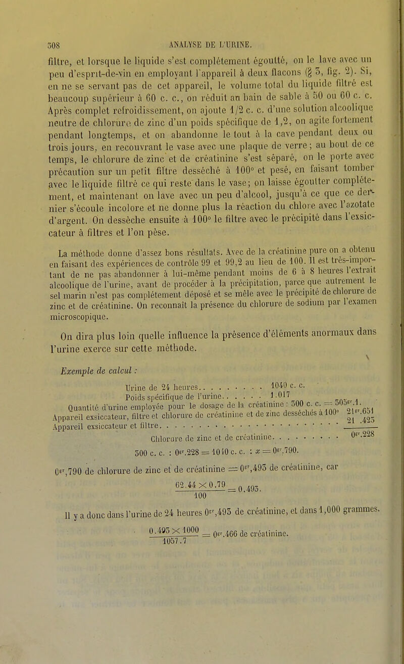 filtre, et lorsque le liquide s'est complètement égouttc, on le lave avec un peu d'esprit-de-vin en employant l'appareil à deux flacons (§ 3, fig. 2). Si, en ne se servant pas de cet appareil, le volume total du liquide filtré est beaucoup supérieur à 60 c. c, on réduit an bain de sable à 50 ou GO c. c. Après complet retroidissement, on ajoute 1/2 c. c. d'une solution alcoolique neutre de chloruro de zinc d'un poids spécifique de 1,2, on agile fortement pendant longtemps, et on abandonne le tout à la cave pendant deux ou trois jours, en recouvrant le vase avec une plaque de verre; au bout de ce temps, le chlorure de zinc et de créatinine s'est séparé, on le porte avec précaution sur un petit filtre desséché à lOO et pesé, en faisant tomber avec le liquide filtré ce qui reste dans le vase; on laisse égoulter complète- ment, et maintenant on lave avec un peu d'alcool, jusqu'à ce que ce dei^ nier s'écoule incolore et ne donne plus la réaction du chlore avec l'azotate d'argent. On desséche ensuite à 100° le filtre avec le précipité dans l'exsic- cateur à filtres et l'on pèse. La méthode donne d'assez bons résultais. Avec de la créatinine pure on a obtenu en faisant des expériences de contrôle 99 et 99,2 au lieu de 100. 11 est très-impor- tant de ne pas abandonner à lui-même pendant moins de 6 à 8 heures 1 extrait alcoolique de l'urine, avant de procéder à la précipitation, parce que autrement le sel marin n'est pas complètement déposé et se mêle avec le précipite de chlorure de zinc et de créatinine. On reconnaît la présence du chlorure de sodium par 1 examen microscopique. On dira plus loin quelle influence la présence d'éléments anormaux dans l'urine exerce sur cette méthode. \ Exemple de calcul : Urine de 2i heures 1040 c. c. Poids spécifique de rurinc 1.017 Quantité d'urine employée pour le dosage de la créatinine : 500 c. c. oOo^' 1. Appareil exsiccateur, filtre et chlorure de créatinine et de zinc dessèches a 100° 21^ .6o) Appareil exsiccateur et Oltre • — Chlorure de zinc et de créatinine. . 05'.228 500 c. c. : 0s^228 = 10iOce. :x = Qi'.m. 0«',790 de chlorure de zinc et de créatinine = de créatinine, car 62.44X0.79_^^0, 100 11 y a donc dans l'urine de 24 heures 0»%493 de créatinine, et dans 1,000 grammes. 0.405 x 1000 ^ créatinine. 1057.7