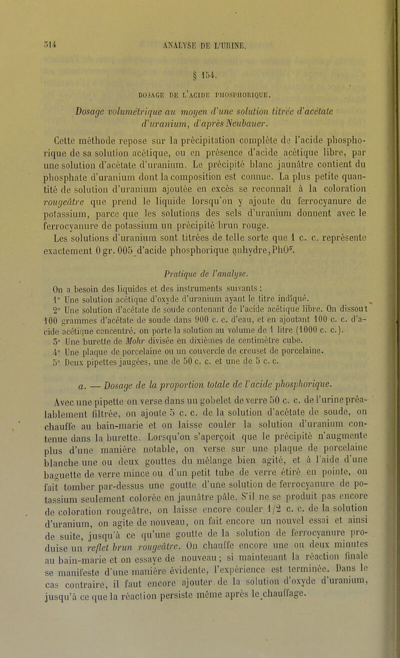 § 154. DOSAGE ni3 l'acide l'IlOSPlIORIQUE. Dosage volumétrique au moyen d'une solution titrée d'acétate d'uranium, d'après Neiibauer. Cette méthode repose sur la précipitation complète de l'acide phospho- rique de sa soliUion acétique, ou en présence d'acide acétique libre, par mie solution d'acétate d'uranium. Le précipité blanc jaunâtre contient du phosphate d'uranium dont la composition est connue. La plus petite quan- tité de solution d'uranium ajoutée en excès se reconnaît à la coloration rougeâtre que prend le liquide lorsqu'on y ajoute du ferrocyanure de potassium, parce que les solutions des sels d'uranium donnent avec le ferrocyanure de potassium un précipité brun rouge. Les solutions d'uranium sont titrées de telle sorte que 1 c. c. représente exactement 0 gr. 005_d'acide phosphorique Qnhydre,PhO^. Pratique de Vamlyse. On a besoin des liquides et des instruments suivants : 1° Une solution acétique d'oxyde d'uranium ayant le titre indiqué. 2° Une solution d'acétate de soude contenant de l'acide acétique libi'e. Qn dissout 100 grammes d'acétate de soude dans 900 c. c. d'eau, et en ajoutant 100 c. c. d'a- cide acétique concentré, on porte la solution au volume de 1 litre (1000 c. c). 5° Une burette de Mohr divisée en dixièmes de centimètre cube. 4.° Une plaque de porcelaine ou un couvercle de creuset de porcelaine. 5° Deux pipettes jaugées, une de 50 c. c. et une de 5 c. c. a. — dosage de la proportion totale de Vacide johospliorique. Avec une pipette on verse dans un gobelet de verre 50 c. c. de l'urine préa- lablement filtrée, on ajoute 5 c. c. de la solution d'acétate de soude, on chauffe au bain-marie et on laisse couler la solution d'uranium con- tenue dans la burette. Lorsqu'on s'aperçoit que le précipité n'augmente plus d'une manière notable, on verse sur une plaque de porcelaine blanche une ou deux gouttes du mélange bien agité, et à l'aide d'une baf^uette de verre mince ou d'un petit tube de verre étiré en pointe, on fait tomber par-dessus une goutte d'une solution de ferrocyanure de po- tassium seulement colorée en jaunâtre pâle. S'il ne se produit pas encore de coloration rougeâtre, on laisse encore couler 1/2 c. c. de la solution d'uranium, on agite de nouveau, on fait encore un nouvel essai et ainsi de suite, jusqu'à ce qu'une goutte de la solution de ferrocyanure pro- duise un reflet brun rougeâtre. On chauffe encore une ou deux minutes au bain-marie et on essaye de nouveau ; si maintenant la réaction fmale se manifeste d'une manière évidente, l'expérience est terminée. Dans le cas contraire, il faut encore ajouter, de la solution d'oxyde d'uranumi, jusqu'à ce que la réaction persiste même après le^chauffage.