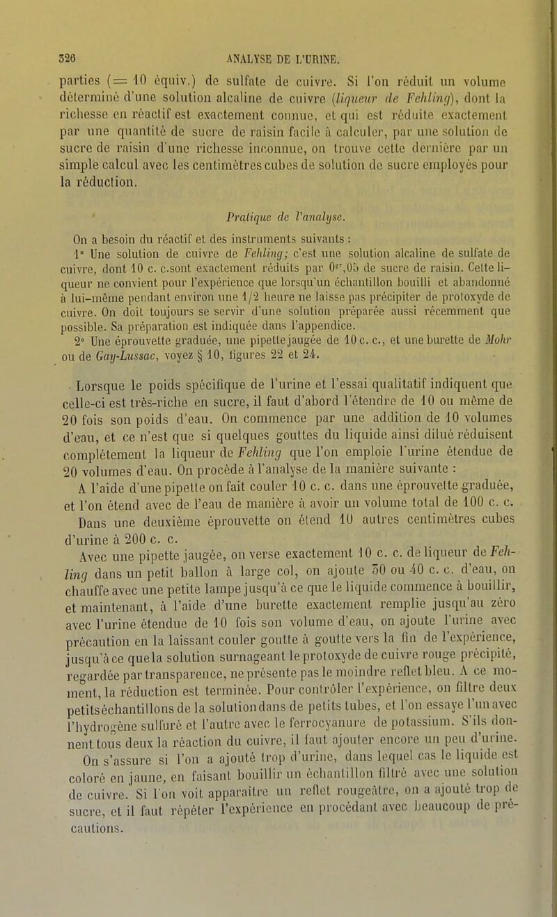 parties (= 10 éqtiiv.) de sulfate de cuivre. Si l'on réduit un volume déterminé d'une solution alcaline de cuivre {liqueur de FeMing), dont la richesse en réactif est ex-actement connue, et qui est réduite exactement par une quantité de sucre de raisin facile à calculer, par une solution de sucre de raisin d'une richesse inconnue, on trouve cette dernière par un simple calcul avec les centimètres cubes de solution de sucre employés pour la réduction. Pratique de Vanalyse. On a besoin du réactif et des instruments suivants : 1° Une solution de cuivre de Fehling; c'est une solution alcaline de sulfate de cuivre, dont 10 c. c.sont exactement réduits par O^^Uù de sucre de raisin. Celte li- queur ne convient pour l'expérience que lorsqu'un échantillon bouilli et abandonné à lui-même pendant environ une 1/2 heure ne laisse pas précipiter de protoxyde de cuivre. On doit toujours se servir d'une solution préparée aussi récemment que possible. Sa préparation est indiquée dans l'appendice. 2° Une éprouvette graduée, une pipette jaugée de 10 c. c, et une burette de Mohr ou de Gaij-Lussac, voyez § 10, figures 22 et 24. ■ Lorsque le poids spécifique de l'urine et l'essai qualitatif indiquent que celle-ci est très-riche en sucre, il faut d'abord l'étendre de 10 ou même de 20 fois son poids d'eau. On commence par une addition de 10 volumes d'eau, et ce n'est que si quelques gouttes du liquide ainsi dilué réduisent complètement la liqueur de Fehling que l'on emploie l'urine étendue de 20 volumes d'eau. On procède à l'analyse de la manière suivante : A l'aide d'une pipette on fait couler 10 c. c. dans une éprouvette graduée, et l'on étend avec de l'eau de manière à avoir un volume total de 100 c. c. Dans une deuxième éprouvette on étend 10 autres centimètres cubes d'urine cà 200 c. c. Avec une pipette jaugée, on verse exactement 10 c. c. de liqueur de Feh- ling dans un petit ballon à large col, on ajoute 50 ou 10 c. c. d'eau, on chauffe avec une petite lampe jusqu'à ce que le liquide commence à bouillir, et maintenant, à l'aide d'une burette exactement remplie jusqu'au zéro avec l'urine étendue de 10 fois son volume d'eau, on ajoute l'urine avec précaution en la laissant couler goutte à goutte vers la fin de l'expérience, jusqu'à ce quela solution surnageant le protoxyde de cuivre rouge précipité, reo-ardéepartransparence, ne présente pas le moindre reflet bleu. A ce mo- ment, la réduction est terminée. Pour contrôler l'expérience, on filtre deux petitséchantillons de la solution dans de petits tubes, et l'on essaye l'un avec l'hydrogène sulfuré et l'autre avec le ferrocyanure de potassium. S'ils don- nent tous deux la réaction du cuivre, il faut ajouter encore un peu d'urine. On s'assure si l'on a ajouté trop d'urine, dans lequel cas le liquide est coloré en jaune, en faisant bouillir un échantillon filtré avec une solution de cuivre. Si l'on voit apparaître un reflet rougeàtre, on a ajouté trop de sucre, et il faut répéter l'expérience en procédant avec beaucoup de pré- cautions.