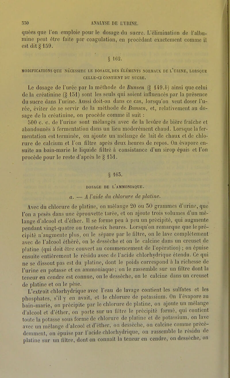 quées que l'on emploie pour le dosage du sucre. L'élimination de l'albu- mine peut être faite par coagulation, en procédant exactement comme il est dit § 459. § 162. MODIFICATIONS QUE NÉCESSITE LE DOSAGE.DES ÉLÉMENTS NORMAUX DE l'uRINE, LORSQUE CELLE-CI CONTIENT DU SUCRE. Le dosage de l'urée par la méthode de Bunsen (g 149.&) ainsi que celui de la créatinine (§ 151) sont les seuls qui soient influencés par la présence du sucre dans l'urine. Aussi doit-on dans ce cas, lorsqu'on veut doser l'u- rée, éviter de se servir de la méthode de Bunsen, et, relativement au do- sage de la créatinine, on procède comme il suit : 500 c. c. de l'urine sont mélangés avec de la levure de bière fraîche et abandonnés à fermentation dans un lieu modérément chaud. Lorsque la fer- mentation est terminée, on ajoute un mélange de lait de chaux et de chlo- rure de calcium et l'on filtre après deux heures de repos. On évapore en- suite au bain-marie le liquide filtré à consistance d'un sirop épais et l'on procède pour le reste d'après le § 151. § 163. DOSAGE DE l'AMMONIAQUE. a. — A Vaide du chlorure de platine-. Avec du chlorure de platine, on mélange 20 ou 30 grammes d'urim^ que l'on a pesés dans une éprouvette tarée, et on ajoute trois volumes d'un mé- lange d'alcool et d'éther. 11 se forme peu à peu un précipité, qui augmente pendant vingt-quatre ou trente-six heures. Lorsqu'on remarque que le pré- cipité n'augmente plus, on le sépare par le filtre, on le lave complètement avec de l'alcool éthéré, on le desséche et on le calcine dans un creuset de platine (qui doit être couvert au commencement de l'opération) ; on épuise ensuite entièrement le résidu avec de l'acide chlorhydrique étendu. Ce qui ne se dissout pas est du platine, dont le poids correspond à la richesse de l'urine en potasse et en ammoniaque ; on le rassemble sur un filtre dont la teneur en cendre est connue, on le dessèche, on le calcine dans un creuset de platine et on le pèse. L'extrait chlorhydrique avec l'eau de lavage contient les sulfates et les phosphates, s'il y en avait, et le chlorure de potassium. On l'évaporé au bain-marie', on précipite par le chlorure de platine, on ajoute un mélange d'alcool et d'éther, on porte sur un filtre le précipité formé, qui contient toute la potasse sous forme de chlorure de plaline et de potassium, on Live avec un mélange d'alcool et d'éther, on desséche, on calcine comme précé- demment, on épuise par l'acide chlorhydrique, on rassemble le résidu de plaline sur un filtre, dont on connaît la teneur en cendre, on desséche, on