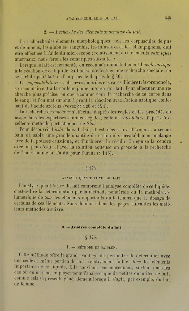 2. — Recherche des éléments anormaux du lait. La recherche des éléments morphologiques, tels les corpuscules de pus et de mucus, les glohules sanguins, les infusoires et les champignons, doit être eiïecluée à l'aide du microscope ; relativement aux éléments chimiques anormaux, nous ferons les remarques suivantes : Lorsque le lait est fermenté, on reconnaît immédiatement Vacide lactique à la réaction de ce liquide. Si l'on veut effecluer une recherche spéciale, on se sert du petil-lait, et l'on procède d'après le § 86. Les pigments biliaires, observés dans des cas rares d'ictére très-prononcée, se reconnaissent à la couleur jaune intense du lait. Pour effectuer une re- cherche plus précisé, on opère comme pour la recherche de ce corps dans le sang, et l'on met surtout à profit la réaction avec l'acide azotique conte- nant de l'acide azoteux (voyez 120 et 124). La recherche des métaux s'eiTectue d'après les règles et les procédés en usage dans les expertises chimico-légales, celle des alcaloïdes d'après l'ex- cellente méthode perfectionnée de Stas. Pour découvrir Viode dans le lait, il est nécessaire d'évaporer à sec au bain de sable une grande quantité de ce liquide, préalablement mélangé avec de k potasse caustique, et d'incinérer le résidu. On épuise la cendre avec un peu d'eau, et avec la solution aqueuse on procède à la recherche de l'iode comme on l'a dit pour l'urine (§ 145). §174. ANALYSE QUANTITATIVE DU LAIT. L'analyse quantitative du lait comprend l'analyse complète de ce liquide, c'est-à-dire la détermination par la méthode pondérale ou la méthode vo- lumétrique de tous les éléments importants du lait, ainsi que le dosage de certains de ces éléments. Nous donnons dans les pages suivantes les meil-. leurs méthodes à suivre. j§. — Analyse complète du Ini(. § ^75. I. — MÉTHODE DEHAIDLEN. Celte méthode offre le grand avantage de permettre de déterminer avec une seule et même portion de lait, relativement faible, tous les éléments importants de ce liquide. Elle convient, par conséquent, surtout dans les cas où on ne peut employer pour l'analyse que de petites quantités de lait, comme cela se présente généralement lorsqu'il s'agit, par exemple, du lait de femme.