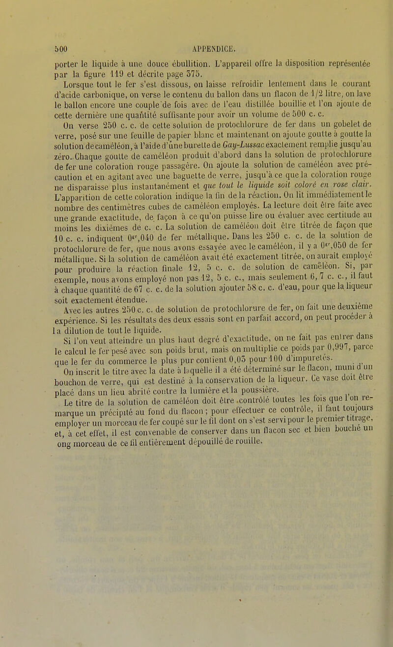 porter le liquide à une douce ébuUition. L'appareil offre la disposition représentée par la figure 110 et décrite page 375. Lorsque tout le fer s'est dissous, on laisse refroidir lenleuienl dans le courant d'acide carbonique, on verse le contenu du ballon dans un flacon de 1/2 litre, on lave le ballon encore une couple de fois avec de l'eau distillée bouillie et l'on ajoule de cette dernière une quantité suffisante pour avoir un volume de 500 c. c. On verse 250 c. c. de cette solution de protochlorure de fer dans un gobelet de verre, posé sur une feuille de papier blanc et maintenant on ajoule goutte à goutte la solutiondecaméléon, à l'aide d'une burette de Gai/-Lî(ssac exactement remplie jusqu'au zéro..Chaque goutte de caméléon produit d'abord dans la solution de protochlorure de fer une coloration rouge passagère. Ou ajoute la solution de caméléon avec pré- caution et en agitant avec une baguette de verre, jusqu'à ce que la coloration rouge ne disparaisse plus instantanément et que tout le liquide soit coloré en rose clair. L'apparition de cette coloration indique la fin de la réaction. On Ut immédiatement le nombre des centimètres cubes de caméléon employés. La lecture doit être faite avec une grande exactitude, de façon à ce qu'on puisse lire ou évaluer avec certitude au moins les dixièmes de c. c. La solution de caméléon doit être titrée de façon que 10 c. c. indiquent Oes040 de fer métallique. Dans les 250 c. c. de la solution de protochlorure de fer, que nous avons essayée avec le caméléon, il y a Of',050 de fer métalUque. Si la solution de caméléon avait été exactement titrée, on aurait employé pour produire la réaction finale 12, 5 c. c. de solution de caméléon. Si, par exemple, nous avons employé non pas 12, 5 c. c, mais seulement 6, 7 c. c, il faut à chaque quantité de 67 c. c. de la solution ajouter 58 c. c. d'eau, pour que la liqueur soit 6X3ctGrnciit Gt6nclu.6» Avec les autres 250 c. c. de solution de protochlorure de fer, on fait une deuxième expérience. Si les résultats des deux essais sont en parfait accord, on peut procéder a la dilution de tout le liquide. . Si l'on veut atteindre un plus haut degré d'exactitude, on ne fait pas entrer dans le calcul le fer pesé avec son poids brut, mais on multiplie ce poids par 0,997, parce que le fer du commerce le plus pur contient 0,03 pour 100 d'impuretés. On inscrit le titre avec la date à laquelle il a été déterminé sur le flacon, muni d un bouchon de verre, qui est destiné à la conservation de la liqueur. Ce vase doit être placé dans un lieu abrité contre la lumière et la poussière. Le titre de la solution de caméléon doit être .contrôlé toutes les lois que 1 on re- marque un précipité au fond du flacon; pour effectuer ce contrôle, il faut toujours employer un morceau de fer coupé sur le fil dont on s'est servi pour le premier titrage, et, à cet effet, il est convenable de conserver dans un flacon sec et bien bouche un ong morceau de ce lil entièrement dépouillé de rouille.