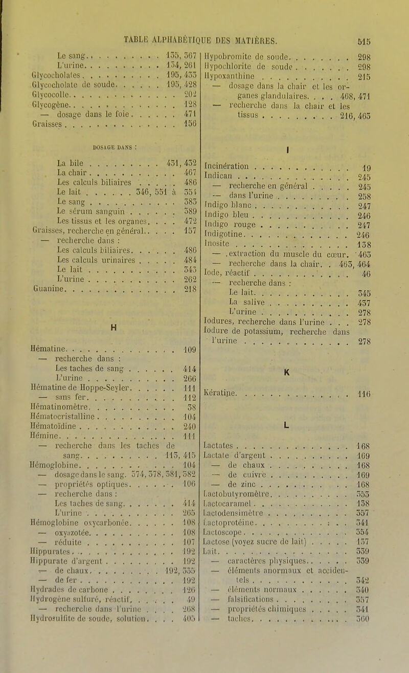 Le sang- 135, 507 L'urine 154, 201 Glycocholales 195,435 Glycncholatc de soude 195, 428 Glycocollc 202 Glycogèiie 128 — dosage dans le foie 471 Graisses 150 DOSAGE DANS : La bile 451, 432 La chair 407 Les calculs biliaires 486 Le lait 346, 551 à 35 i Le sang 385 Le sérum sanguin 589 Les tissus et les organes. . . . 472 Graisses, reclierclie en général 157 — recherche dans : Les calculs biliaires 486 Les calculs urinaires 484 Le lait 545 L'urine 262 Guanine 218 H Hématine 109 — i-echerche dans : Les taches de sang 414 L'urine 200 Hématine de Hoppe-Seyler 111 — sans fer 112 Hématinomètre 38 Hématocristallinc 104 Hématoïdine 240 Hémine 111 — recherche dans les taches de sang 115, 415 Hémoglobine ... 104 — dosage dans le sang. 574,378,581,582 — propriétés optiques 106 — recherche dans : Les lâches de sang 414 L'urine 205 Hémoglobine oxycarbonée 108 — oxyiizotée 108 — réduite 107 llippuralcs 192 Hippurate d'argent 192 — de chaux 192, 355 — de fer 192 Hydradcs do carbone 126 Hydrogène sulfuré, réactif 49 — recherche dans l'urine .... 268 Hydrosulflte de soude, solution.... 40;) Ilypobroinite de sonde 298 Ilypochlorite de soude 298 llypoxanlhine . 215 — dosage dans la chair et les or- ganes glandulaires. . . . 408,471 — recherche dans la chair et les tissus 216, 463 I Incinération Indican 94,5 — recherche en général 245 — dans l'urine 258 Indigo blanc . 247 Indigo bleu 246 Indigo rouge 247 Indigotine 246 Inosite 138 — .exlraction du muscle du cœur. '463 — recherche dans la chair. . 463, 464 Iode, réactif 46 — recherche dans : Le lait 345 La salive 437 L'urine 278 lodures, recherche dans l'urine . . . 278 lodure de potassium, recherche dans l'urine 278 K Kératine , , . no L Lac ta tes 168 Lactale d'argent 109 — de chaux 168 — de cuivre 169 — de zinc 168 Lactobulyromèlre 555 factocaramel 138 Laclodensimètre 557 l.actoprotéine : . . 541 Lactoscope 554 Lactose (voyez sucre de lail) 157 Lait 539 — caractères physiques 539 — élémenis anormaux et acciden- lels 342 — éléments normaux 540 — falsilications 557 — propriétés chimiques 541 — taches 300