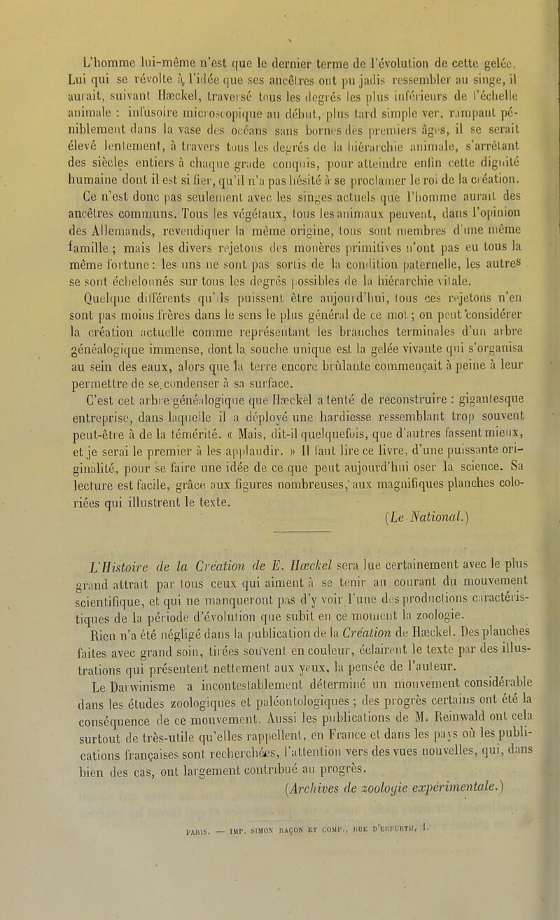 L'homme lai-même n'est que le dernier terme de l'évolution de cette gelée. Lui qui se révolte ;\ l'idée que ses ancêlres ont pu jadis ressembler au singe, il aurait, suivant Ilaeckel, traversé tous les degrés les plus inférieurs de l'éclielle anini;ile : inl'usoire mici o,<(opi(|ue au début, plus tard simple ver, rjmpaul pé- niblement dans la vase des océans sans bornes des premiers âgi s, il se serait élevé lentement, à travers tous les dej-rés de la liiérurchie animale, s'arrêlant des siècles entiers à chaque gnide conquis, pour atteindre enfin cette dignité humaine dont il est si fier, qu'il n'a pas hésité à se proclamer le roi de la ci éation. Ce n'est donc pas seuleuieul, avec les sinf^es actuels que l'iiomme aurait des ancêlres communs. Tous les végétaux, tous les animaux peuveiit, dans l'opinion des Allemands, revendiquer la même origine, tous sont membres d'ime môme famille ; mais les divers rejetons des mouères primitives n'ont pas eu tous la même fortune: les uns ne sont pas sortis de la comlilion paternelle, les autres se sont éclieloiuiés sur tous les degrés possibles de la hiérarchie vitale. Quelque dilférents qu'ils puissent être aujouid'bui. Ions ces rejetons n'en sont pas moins IVères dans le sens le plus général de ce mol ; on peut considérer la création actuelle comme représentant les branches terminales d'un arbre généalogique immense, dont la souche unique est la gelée vivante qui s'organisa au sein des eaux, alors que la terre encore brûlante commençait à peine à leur permettre de se.condenser à sa surface. C'est cet arbi e généalogique que Ila}ckel a tenté de reconstruire : gigantesque entreprise, dans laquelle il a déployé une hardiesse ressemblant trop souvent peut-être à de la témérité. « Mais, dit-il quelquefois, que d'autres fassent mieux, et je serai le premier à les applaudir. » Il faut lire ce livre, d'une puissante ori- ginalité, pour se faire une idée de ce que peut aujourd'hui oser la science. Sa lecture est facile, grâce aux figures nombreuses,'aux magnifiques planches colo- riées qui illustrent le texte. [Le National.) L'Histoire de la Création de E. Hœckel sera lue certainement avec le plus grand attrait par tous ceux qui aiment à se tenir an courant du mouvement scientifique, et qui ne manqueront pas d'y voir l'une des productions caractéris- tiques de la période d'évolution que subit en ce moment la zoologie. Rien n'a été négligé dans la publication de la Création de Hœckel. Des planches faites avec grand soin, tirées souvenl en couleur, éclairent le texte par des illus- trations qui présentent nettement aux yeux, la pensée de l'auteur. Le Baiwinisme a incontestablement déterminé un mouvement considérable dans les études zoologiques et paléontologiques ; des progrès certains ont été la consécpience de ce mouvement. Aussi les publications de M. Reinwald ont cela surtout de très-utile qu'elles rappellent, en France et dans les pays où les publi- cations françaises sont rechercbéf-s, l'attention vers des vues nouvelles, qui, dans bien des cas, ont largement contribué au progrès. [Archives de zooloyie expérimentale.) l,;^,„s. _ IMP. SIMON iiAÇON Ei co.Mr., HUE r'Eiiriniir, I.