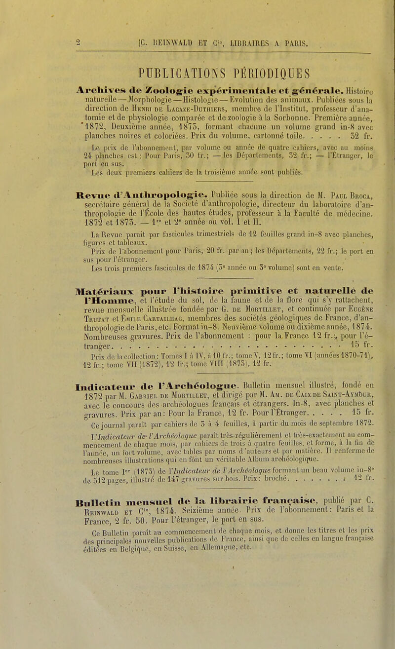 PUBLICATIONS PÉRIODIQUES Archives de Zooloj^ie expérimentale et générale. Ilistoiru naturelle—Morphologie — Histologie—Evolution des animaux. Publiées sous la direction de Hknki diî Lacazi>I)utiiiers, membre de Plnstitut, professeur d'aiia- tomic et de pliysiologie comparée et de zoologie à la Sorbonne. Première aunée, '■IST'i, Deuxième année, 1875, formant chacnne un volume grand in-S avec planches noires et coloriées. Prix du volume, cartonné toile 52 fr. Le prix de raboniieincnt, par volume ou année de quatre cahiers, avec au moins 24 planches csl : Pour Paris, 30 tr.; —les Départements, 3'2 iV.; — rÉtranger, le porl en sus. Les deux premiei's cahiers de la troisième année sont publiés. Revue d'Anthropologie. Publiée sous la direction de M. Paul Bhoca, secrélaire général de la Société d'anthropologie, directeur du laboratoire d'an- thropologie de l'École des hautes études, professeur à la Faculté de médecine. 1872 et 1873. — 1 et 2° année ou vol. I et II. La Revue parait par fascicules trimestriels de 12 feuilles grand in-8 avec planches, figures et tableaux. Prix de l abonnemcnt pour Paris, 20 fr. par an ; les Départements, 22 fr.; le port en sus pour l'étranger. Les trois premiers fascicules de 1874 (5° année ou 3° volume) sont en vente. Matériaux pour l'histoire pi'imitive et naturellé de l'Homme, et l'étude du sol, de la faune et de la flore qui s'y rattachent, revue mensuelle illustrée fondée par G. de Mortillet, et continuée par Eugène Trutat et Émile Cartailhac, membres des sociétés géologiques de France, d'an- thropologie de Paris,etc. Format in-8. Neuvième volume ou dixième année, 1874. Nombreuses gravures. Prix de l'abonnement : pour la France 12 fr.;. pour l'é- tranger ' 15 fr. Prix de la collection : Tomes I à IV, à 10 fr.; tome Y, 12 fr.; tome VI (années 1870-71), 12 fr.; tome VII (1872), 12 fr.; tome VIII (1875), 12 fr. Indicateui* de l'Archéologue. Bulletin mensuel illustré, fondé en 1872 par M. Gabriel de Mortillet, et dirigé par M. Am. de Caixde SAiNi-AvMbuR, avec le concours des archéologues français et étrangers. In-8, avec planches et gravures. Prix par an: Pour la France, 12 fr. Pour l'Étranger 15 fr. Ce journal paraît par cahiers de 5 à 4 feuilles, à partir du mois de septembre 1872. ]!IncUcaleiir de- VArchéologue paraît très-régulièrement cl très-exactement au com- mencement de chaque mois, par caliiers de trois à quatre feuilles, et forme, à la liu de l'aimée, un fort volume, avec tables par noms d'auteurs et par matière. Il renferme de nombreuses illustrations qui en font un véritable Album archéologique. Le tome I (1873) de VImlicaleur de VArchéoloque fortnant un beau volume iu-8« de 512 pages, illustré de 147 gravures sur bois. Prix: broché j 12 fr. Bulletin mensuel de la librairie française, publié par C. Reinwald et C'% 1874. Seizième année. Prix de l'abonnement: Paris et la France, 2 fr. 50. Pour l'étranger, le port en sus. Ce Bulletin paraît au commencement de chaque mois, et donne les titres et les prix des principales nouvelles publications de France, ainsi que de celles eu langue française éditées en Belgique, en Suisse, en Allemagne, etc.