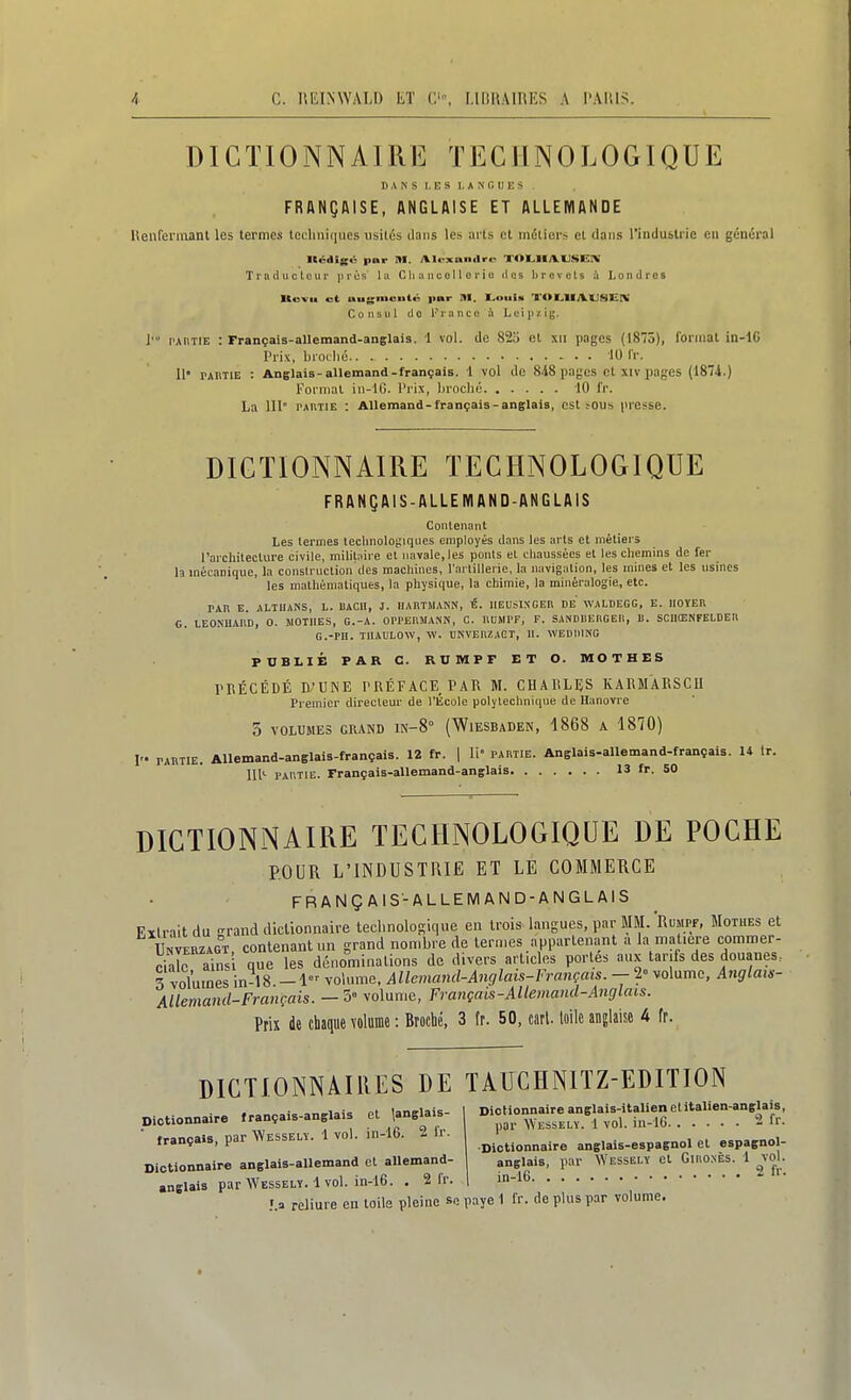 DICTIONNAIRE TECHNOLOGIQUE DANS LES LANGUES FRANÇAISE, ANGLAISE ET ALLEMANDE Henfennant les termes techniques visités dans les arts et métiers et dans l'industrie en général Itédig<S par M. Alexandre T<>LllyV(JSe[V Traducteur prés la Cli a ncol l o r i o clos brevets à Londres Itsvu ot augmenté ]mr RI. Louia TOLIIAUSniV Consul do France à Leipzig. ]■ l'AiiTiE : Français-allemand-ançlais. 1 vol. de 82o et xii pages (1875), format in-lG Prix, Inoclic 10 l'r. 11' PAiiTiE : Anglais-allemand-français. 1 vol de 848 pages et xiv pages (1874.) Format in-lG. l'rix, broché 10 fr. La 111° tautie : Allemand-français-anglais, est >ous presse. DICTIONNAIRE TECHNOLOGIQUE FRANÇAIS-ALLEMAND-ANGLAIS Contenant Les termes technologiques employés dans les arts et métiers l'archilecture civile, mihl:iire et navale, les ponts et chaussées et les chemins de fer la mécanique, la construction des macliines, l'artillerie, la navigation, les mines et les usines les mathématiques, la physique, la chimie, la minéralogie, etc. PAR E. ALTUANS, L. IIACII, J. UABTMANN, É. IIEUSIXCEK DE WALDEGG, E. lIOÏEn G. LEONUAKD, 0. 5I0TIIES, G.-A. OPl'ERMANN, C. ncMPF, F. SANDUERGEIl, B. SCUŒNFELDEll G.-PII. TlIAULOW, W. DNVEPZAGT, II. WEDIHNG PUBLIÉ PAR C. RUMPF ET O. MOTHES rnÉCÉDÉ E'UiNE PRÉFACE PAR M. CHARLES KARMARSCU Premier directeur de l'École polytechnique de Hanovre 5 VOLUMES GRAND IN-S (WlESBADEN, 1868 A 1870) !'• PARTIE. Allemand-anglais-français. 12 fr. | II partie. Anglais-allemand-français. U Ir. 111'- partie. Français-allemand-anglais 13 fr. SO DICTIONNAIRE TECHNOLOGIQUE DE POCHE POUR L'INDUSTRIE ET LE COMMERCE FRANÇAIS-ALLEMAND-ANGLAIS F.ïtraitdu -rand diclionnaire technolosique en trois langues, par MM. Rumpf, Motues et Ùnveuzagt contenant un grand nombre de termes appartenant a la matière commer- c™ains que les dénominations de divers articles portes aux tarifs des douanes. 3 voluines in-18 -1 volume. Allemand-Anglais-Français. - 2» volume, Anglam- Allemand-Français. — 5» volume, Français-AUemand-Anglais. Prix de chaque volume : Broché, 3 fr. 50, cart. loilc anglaise A fr. DICTIONNAIRES DE TAUCHNITZ-EDITION Olctionnaire français-anglais et JngUis- | «\Vr,t:cr-,V 'l Vnl_ in-lh. i Ir. I français, par Wesselï. 1 vol. in-16. 2 Ir Dictionnaire anglais-allemand et allemand anglais par Wesselï. 1 vol. in-16. • 2 fr '.a reliure en toile pleine se paye 1 fr. de plus par volume Dictionnaire anglais-espagnol et espagnol anglais, par Wesselï et Giiio.nès. 1 vol. in-16. . 2 f'--