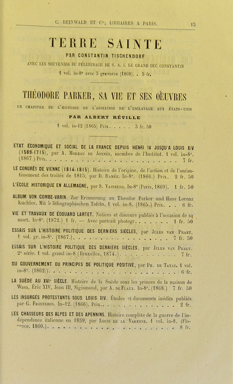 15 TERRE SAINTE PAR CONSTANTIN TISCHENDORF AYEC LES SOUVE.MUS DU PÉLEniNAGE DE S. A. 1. LE GlUKD DUC CO.NSTANTIN 1 vol. in-8° avec 5 graTiircs (1808). . 5 fr. THÉODORE PARKER, SA VIR ET SES OUVRES UN CHAPITRE DE l'hiSTOUîE DE l'aMIIHON DE l'eSCLAVAGE AUX ÉTATS-UNIS PAR ALBERT RÉVILLE 1 vol. iii-]2 (1865) Prix 3 fr. 50 ÉTAT ÉCONOMIQUE ET SOCIAL DE LA FRANCE DEPUIS HENRI lU JUSQU'A LOUIS XIV (1589-1715), par A. Moreau de Jonnès, membre de l'Institut. 1 vol. in-8. (1867.) Prix. . 7 fj._ LE CONGRÈS DE VIENNE (1814-1815). Histoire de l'origine, de l'action et de l'anéan- tissement des traités de 1815, par D. Ramée. In-8°. (1866.) Prix. 2 fr. 50 L'ÉCOLE HISTORIQUE EN ALLEMAGNE, par S. Vainberg. In-8 (Paris, 1860). 1 fr. 50 ALBUM VON COMBE-VARIN. Zur Erinnerung an Theodor Parker und llans Lorenz Kiichler. Mit 5 lithograpliischen Tafeln. i vol. in-8. (1865.) Prix. . . 6 fr. VIE ET TRAVAUX DE EDOUARD LARTET. Notices et discours publiés à l'occasion de sq mort. ln-8°. (1872.) 1 fr. — Avec portrait pbotogr 1 fr. 50 ESSAIS SUR L'HISTOIRE POLITIQUE DES DERNIERS SIÈCLES, par Jules van Praet 1 vol. gr.in-8°. (1867.) , 7 fr. 50 ESSAIS SUR L'HISTOIRE POLITIQUE DES DERNIERS SIÈCLES, par Jules van Praet. . 2 série. 1 vol. grand in-8 (Bruxelles, 1874.). 7 fr. DU GOUVERNEMENT OU PRINCIPES DE POLITIQUE POSITIVE, par Pu. de Tayac. 1 vol. in-8°. (1862.) ^ 6 fr. LA SUEDE AU XVh SIÈCLE. Histoire de la Suède sous les princes de la maison de Wasa, Éric XIV, Jean III, Sigismond, par A. deFlaux. In-8°. (1868.) 7 fr. 50 LES INSURGÉS PROTESTANTS SOUS LOUIS XIV. Études st documents inédits publiés par G. Fkosterus. In-12. (1866). Prix • 2 fr. LES CHASSEURS DES ALPES ET DES APENNINS. Histoire complète de la guerre de l'in- dépendance italienne en 1859, par Louis de la Vakenne. 1 vol. in-8. (Flo- 'Qce. 1860.) ... , . . 8 fr.