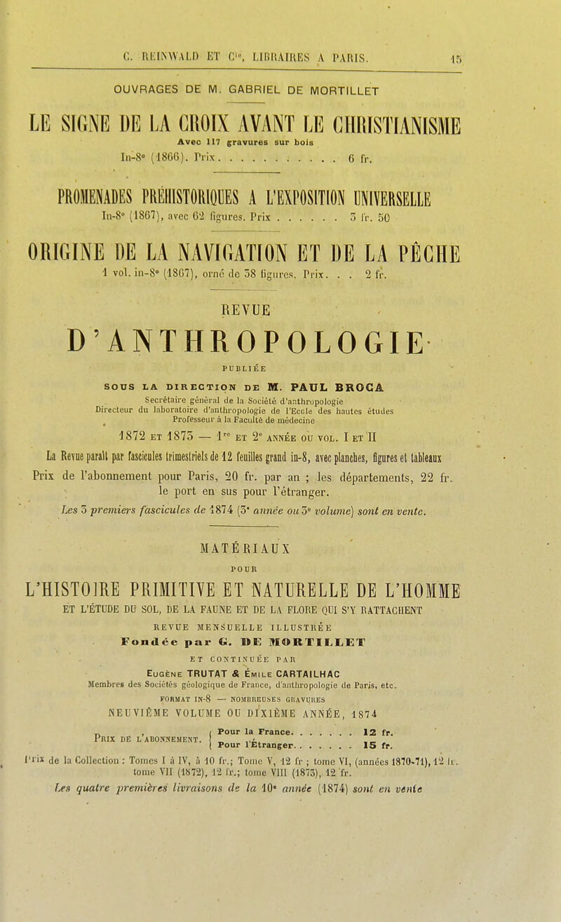 OUVRAGES DE M. GABRIEL DE MORTILLET LE SIGNE DE LA CROIX AVANT LE GIIIilSTIANISME Avec 117 gravures sur bois Iii-S (186G). Prix 6 fr. PROMENADES PREHISTORIQUES A L'EXPOSITION UNIVERSELLE In-8» (1867), avec 62 figures. Prix 5 IV. 50 ORIGINE DE LA NAVIGATION ET DE LA PÊCHE d vol. in-8° (1SG7), orné de 38 ligures. Prix. . . 2 Ir. REVUE D'ANTHROPOLOGIE PUBLIÉE SODS LA DIRECTION DE M. PAUL BROCA Secrétaire général de la Société d'anthropologie Directeur du laboratoire d'anthropologie de l'Ecole des hautes études Professeur à la Faculté de médecine 1872 ET 1875 — 1'= ET 2° année ou vol. I et II La Revue parait par fascicules trimeslriels de 12 feuilles grand in-8, avec planches, figures et tableaux Prix de l'abonnement pour Paris, 20 fr. par an ; les départements, 22 fr. le port en sus pour Tétranger. Les 3 premiers fascicules de 1874 (5* année ou5' volume] sont en vente. MATERIAUX L'HISTOIRE PRIMITHE ET NATURELLE DE L'HOMME ET L'ÉTUDE DU SOL, DE L.A. FAUNE ET DE LA FLORE QUI S'Y RATTACHENT REVUE MENSUELLE ILLUSTRÉE Fondée par C DE ^lORTILLET et continuée par Eugène TRUTAT & Emile CARTAILHAC Membres des Sociétés géologique de France, d'anthropologie de Paris, etc. FORMAT IN-8 — NOMBREUSES GtiAVUnES NEUVIÈME VOLUME OU DIXIÈME ANNÉE, 1874 ^ , ( Pour la France 12 fr. Prix dê l abosnement. „ 1 Pour 1 Etranger 15 fr. l'i iï de la Collection : Tomes I à IV, à 10 fr.; Tome V, 12 Ir ; tome VI, (années 1870-71), l'2 li. tome VII (1872), 12 Ir.; tome Vlll (1875), 12 fr. f^s quatre j^remières livraisons de la 10* année (1874) sont en vente