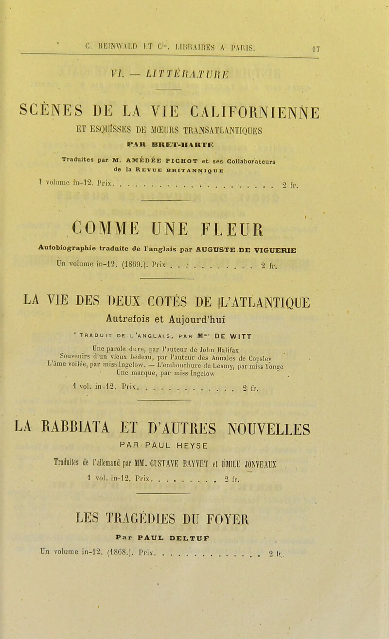 C. HEliNWAl,!) I.T C-', LIKHAIUES A l'ArUS. VL — LlTTÉnAJURE SCÈNES DE LA VIE CALIFORNIENNE ET ESQUISSES DE MŒURS TRANSATLAJSTIQUES 1>A11 IinET-IlAKTE: Traduites par M. AMÉDÉE PICHOT et ses Collaborateurs de la Revue britannique l volume in-12. Prix. 2 fr COMME UNE FLEUR Autobiographie tradoite de l'anglais par AUGUSTE DE VIGUERIE Un volume in-12. (18G9.). Ti-ix . . : 2 fr. LA VIE DES DEUX COTÉS DE |L'ATLANTIQUE Autrefois et Aujourd'hui 'TRADUIT DE l'anglais, PAR M DE WITT Une parole dure, par l'auteur de Jolin Halifax Souvenirs d'un vieux bedeau, par l'auteur des Annales de Copsley L'àme voilée, par miss Ingelow. — L'emboucliure de Leamy, par miss Yonge Une marque, par miss Ingelow '1 vol. in-12. Prix <2 ù: LA RABBIATA ET D'AUTRES NOUVELLES PAR PAUL HEYSE Tradnites de l'allemand par MW. GUSTAVE BAYVET cl EMILE JONVEAUX 1 vol. in-12. Prix 2 fr. LES TRAGÉDIES DU FOYER Par PAUL DELTUF Un volume in-12. (1808.). Prix 2 li I