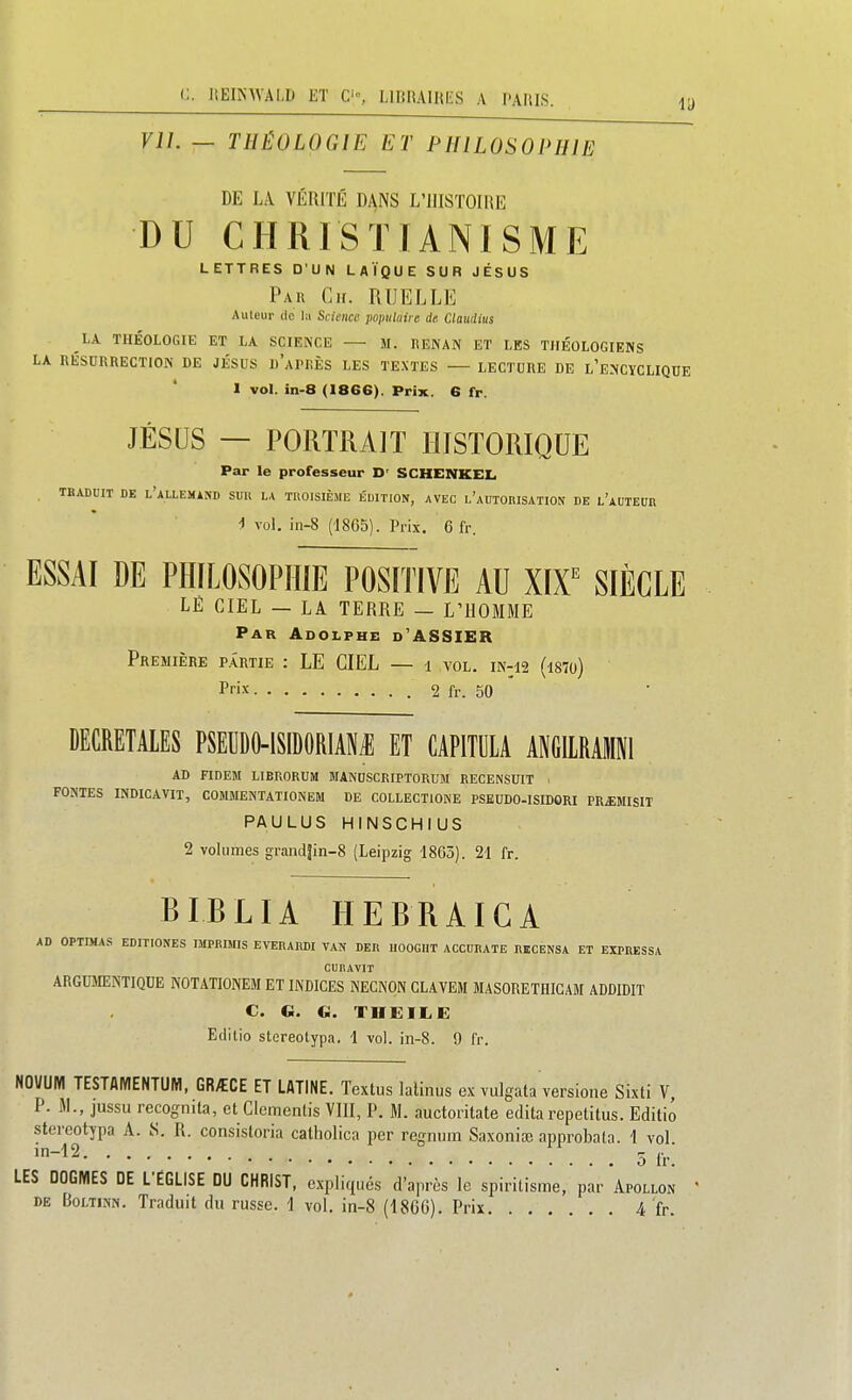 VIL — THÉOLOGIE ET PHILOSOPHIE DE LA VÉRITÉ DANS L'IlISTOIIiE DU CHRISTIANISME LETTRES D'UN LAÏQUE SUR JÉSUS Par Ch. RUELLE Auleur de l:i Science populaire de Claudius LA THÉOLOGIE ET LA SCIENCE — M. liENAN ET LES THÉOLOGIENS LA RÉSURRECTION DE JÉSUS d'aPRÈS LES TE.\TES — LECTURE DE L'E^iCYCLIQUE l vol. in-8 (1866). Prix. 6 fr. JÉSUS — PORTRAIT HISTORIQUE Par le professeur D' SCHENKEL TBABOIT DE l'aLLEMASD SUU LA TOOISIÈME ÉDITION, AVEC 1,'aDTORISATION DE l'aUTEUR ^ vol. in-8 (1865). Prix, 6 fr. ESSAI DE PHILOSOPHIE POSITIVE AU Xir SIÈCLE LÉ CIEL — LA TERRE — L'HOMME Par Adolphe d'ASSIER Première partie : LE CIEL — i vol. iN-n (l87o) Prix 2 fr. 50 DECRETALES PSEUDO-lSIDORlANiE ET CAPITULA ANGILRAMNl AD nDEM LIBRORUM MANDSCRIPTORUM RECENSUIT • FONTES INDICAVir, COMMENTATIONEM DE COLLECTIONE PSKUDO-ISIDORI PR^EMISIT PAULUS HINSCHIUS 2 vohinies grand|in-8 (Leipzig 1865). 21 fr. BIBLIA HEBRAICA AD OPTIMA.S EDITIONES IMPBIMIS EVEDARDI VAN DER IIOOGHT ACCUItATE RECENSA ET EXPRESSA CUHAVIT ARGUMENTIQUE N0T4TI0NEM ET INDICES NECNON CLAVEM MASORETHICAM ADDIDIT C. G. G. THEIIiE Editio stereotypa. 1 vol. in-8. 9 fr. NOVUM TESTAMENTUM, GR/ECE ET LATINE. Textus lalinus ex vulgata versione Sixti V, P. M., jussu recognita, et Clemenlis VIII, P. M. auctoritate éditarepetitus. Editio stereotypa A. S. R. consistoria catliolica per regnum SaxoniiE approbata. 1 vol '-''2 5 Ir. LES DOGMES DE L'ÉGLISE DU CHRIST, e.xpliqués d'après le spiritisme, par Apollon DE BoLTiNN. Traduit du russe. I vol. in-8 (18G6). Prix 4 fr.