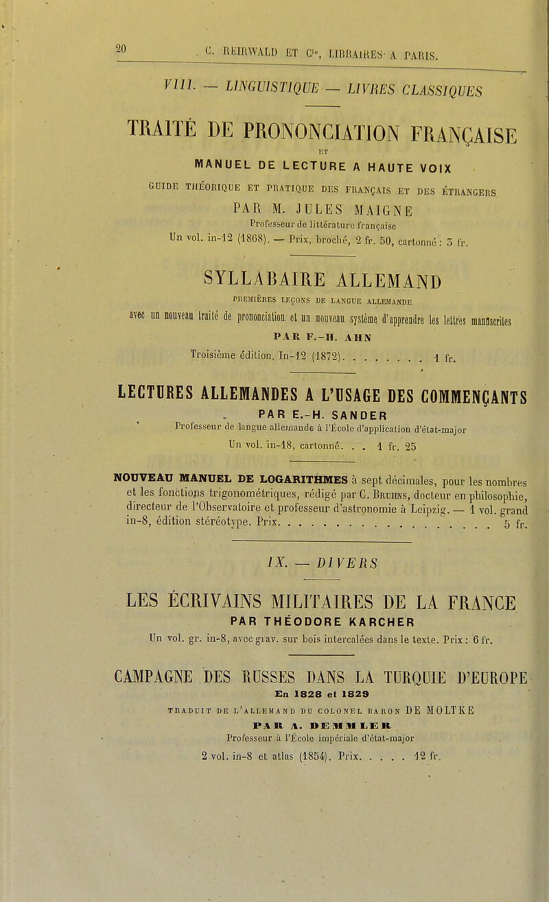 viii. - LimuisriQUE - livres classiques TRAITÉ DE PRONONCIATION FRANÇAISE ET MANUEL DE LECTURE A HAUTE VOIX GUIDE THÉORIQUE ET PRATIQUE DES FRANÇAIS ET DES ÉTRANGERS PAR M. JULES MAIGNE Professeur (le litléraliire IVançaise Un vol. in-12 (1868). - Prix, broche., 2 fr. 50, cartonné: 3 Ir. SYLLABAIRE ALLEMAND rnEMIÈRES LEÇONS DE LANGUE ALLESUNDE avec un nouveau Irailé de prononcialioa cl m nouveau syslème d'apprendre les leltres manoscriles PAR F.-II. AHN Troisième cdilion. In-j2 (1872) 4 fr. LECTORES ALLEMANDES A L'USAGE DES COMMENÇANTS PAR E.-H. SANDER Professeur de langue allemande à l'École d'application d'état-major Un vol. în-18, cartonné. . . 1 fr. 25 NOUVEAU MANUEL DE LOGARITHMES à sept décimales, pour les nombres et les fonctiojis trigonométriques, rédigé par C. Bruhns, docteur en philosophie, directeur de l'Observatoire et professeur d'astronomie à Leipzig. — 1 vol. grand in-8, édition stéréotype. Prix . . . 5 fr. IX. — DIVERS LES ÉCRIVAINS MILITAIRES DE LA FRANCE PAR THÉODORE KARCHER Un vol. gr. in-8, avec grav. sur bois intercalées dans le texte. Pris : 6 fr. CAMPAGNE DES RUSSES DANS LA TURQUIE D'EUROPE En 1828 et 1829 TRADUIT DE l'allemand DU COLONEL BAUON DE M 0 LT K E PAU A. DEItlIU E.ER Professeur à l'École impériale d'état-major 2 vol. in-8 et atlas (1854). Prix 12 fr.