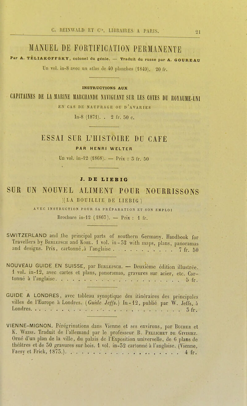 21 MANUEL DE FORTIFICATION PERMANENTE Par A. TÉLIAKOFFSKY, colonel du génie. — Traduit du russe par A. GOUREAU Un vol. in-8 avec un atlas de 40 planches (1849). 20 fr. INSTRUCTIONS AUX CAPITAIKES DE LA 3IARIKE MAIiCIIANDE NAVIGUANT SUR LES COTES DU ROYAUME-UNI EN CAS DE NAUFHAGE OU d'aVARIES In-8 (1871). . 2 fr. 50 c. ESSAI SUR L'HISTOIRE DU CAFÉ PAR HENRI WELTER Un vol. in-12 (1868). — Prix : 5 fr. 50 J. DE LIEBIG SUR UN NOUVEL ALIMENT POUR NOURRISSONS ,'(LA BOUILLIE.de LIEBIG) AVEC INSTRUCTION POUU BA PRÉPARATION ET SON EMPLOI Brochure in-12 (1867). — Prix : 1 fr. SWITZERLAND and the principal parts of southern Gerinany. Uandbook for Travellers by Beriepscii and Kohl. 1 vol. in-52 witli maps, plans, panoramas and designs. Prix, cartonné.à l'anglaise 7 fr. 50 NOUVEAU GUIDE EN SUISSE, par Berlep-Scii. — Deuxième édition illustrée. 1 vol. in-12, avec cartes et plans, panoramas, gravures sur acier, etc. Car- tonné à l'anglaise 5 fr. GUIDE A LONDRES, avec tableau synoptique des itinéraires des principales villes de l'Europe à Londres. [Guide Jeffs.) In-12, publié par W. Jeffs, à Londres 5 fi-. VIENNE-MIGNON. Pérégrinations dans Vienne et ses environs, par Bûcher et K. Weiss. Traduit de l'allemand par le professeur B. Pellichet de Givisiez. Orné d'un plan de la ville, du palais de l'Exposition universelle, de 6 plans de théâtres et de 30 gravures sur bois. 1 vol. in-32 carlonné à l'anglaise. (Vienne,