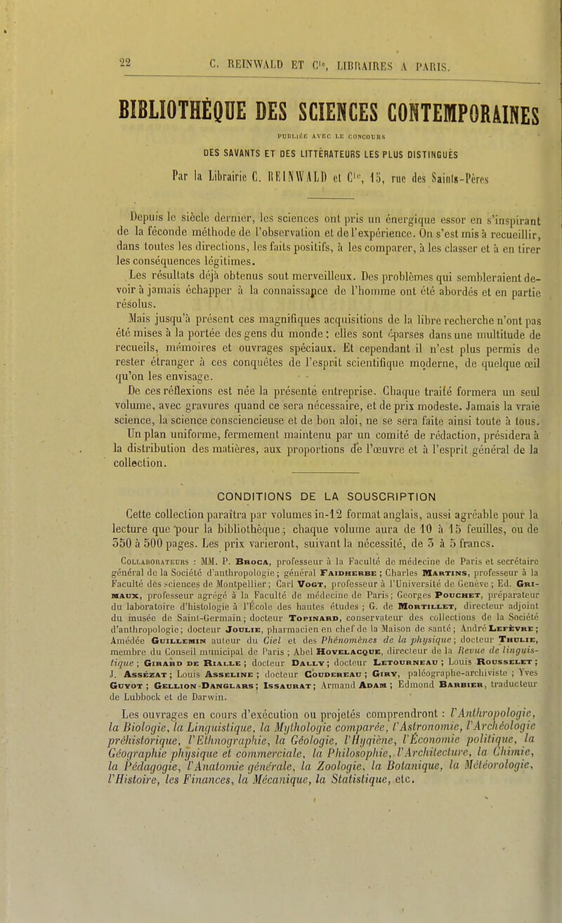 BIBLIOTHÈOnE DES SCIENCES CONTEMPORAINES l'UiiLii'.E wiîr. Li; coscouns DES SAVANTS ET DES LITTÉRATEURS LES PLUS DISTINGUÉS Par la Librairie C. IllilNWALD cl 1o, nie des Saitilg-Pères Depuis le siècle dernier, les sciences ont pris un énergique essor en s'inspirant (le la féconde méthode de l'observation et de l'expérience. On s'est mis à recueillir, dans toutes les directions, les faits positifs, à les comparer, à les classer et à en tirer les conséquences légitimes. Les résultats déjà obtenus sont merveilleux. Des problèmes qui sembleraient de- voir à jamais échapper à la connaissapce de l'homme ont été abordés et en partie résolus. Mais jusqu'à présent ces magnifiques acquisitions de la libre recherche n'ont pas été mises à la portée des gens du monde : elles sont qiarses dans une multitude de recueils, mémoires et ouvrages spéciaux. Et cependant il n'est plus permis de rester étranger à ces conquêtes de l'esprit scientifique moderne, de quelque œil qu'on les envisage. De ces réflexions est née la présenté entreprise. Chaque traité formera un seul volume, avec gravures quand ce sera nécessaire, et de prix modeste. Jamais la vraie science, la science consciencieuse et de bon aloi, ne se sera faite ainsi toute à tous. Un plan uniforme, fermement maintenu par un comité de rédaction, présidera à la distribution des matières, aux proportions de l'œuvre et à l'esprit général de la collection. CONDITIONS DE LA SOUSCRIPTION Cette collection paraîtra par volumes in-12 format anglais, aussi agréable pour la lecture que pour la bibliothèque; chaque volume aura de 10 à 15 feuilles, ou de 550 à 500 pages. Les prix varieront, suivant la nécessité, de 5 à 5 francs. CoLLABOKATEDBS : MM. P. BaocA, professeur à la Faculté de médecine de Paris el secrétaire général de la Société d'anthropologie ; général Faidherbe ; Cliarles Martins, professeur à la Faculté des .sciences de Montpellier; Cari Vogt, professeur à l'Université de Genève ; Ed. Gm- MAUX, professeur agrégé à la Faculté de médecine de Paris; Georges Pouchet, préparateur du laboratoire d'histologie à l'École des hautes études ; G. de nioBTi[.i.ET, directeur adjoint du inusée de Saint-Germain; docteur Topinabd, conservateur des collections de la Société d'anthropologie; docteur Joulie, pharmacien en chef de la Maison de santé; André Lefèvre ; Amédée Giiii.i,EraiM auteur du Ciel et des Phénomènes de la physique ; docteur Thdi.ie, membre du Conseil municipal de Paris ; Abel Hovelacque, directeur de la Plevue de linguis- tique; Girard de Rialle ; docteur Dauly; docteur Letoorneau ; Louis Roosselet ; .1. AssÊZAT ; Louis Asseline ; docteur Coudereau ; Girv, paléographe-archiviste ; Yves GuvoT ; Gellion'DANGI.AR5 ; Issaurat; Armand Adam ; Edmond Barbier, traducteur de LubbocU et de Darwin. Les ouvrages en cours d'exécution ou projetés comprendront : TAnthropologie, la Biologie, la Linguistique, la Mythologie comparée, C Astronomie, V Archéologie préhistorique, VEthnographie, la Géologie, l'Hygiène., l'Économie politique, la Géographie pliysique et commerciale, la Philosophie, l'Architecture, la Chimie, la Pédagogie, l'Anatomie générale, la Zoologie, la Botanique, la Météorologie, l'Histoire, les Finances, la Mécanique, la Statistique, etc.