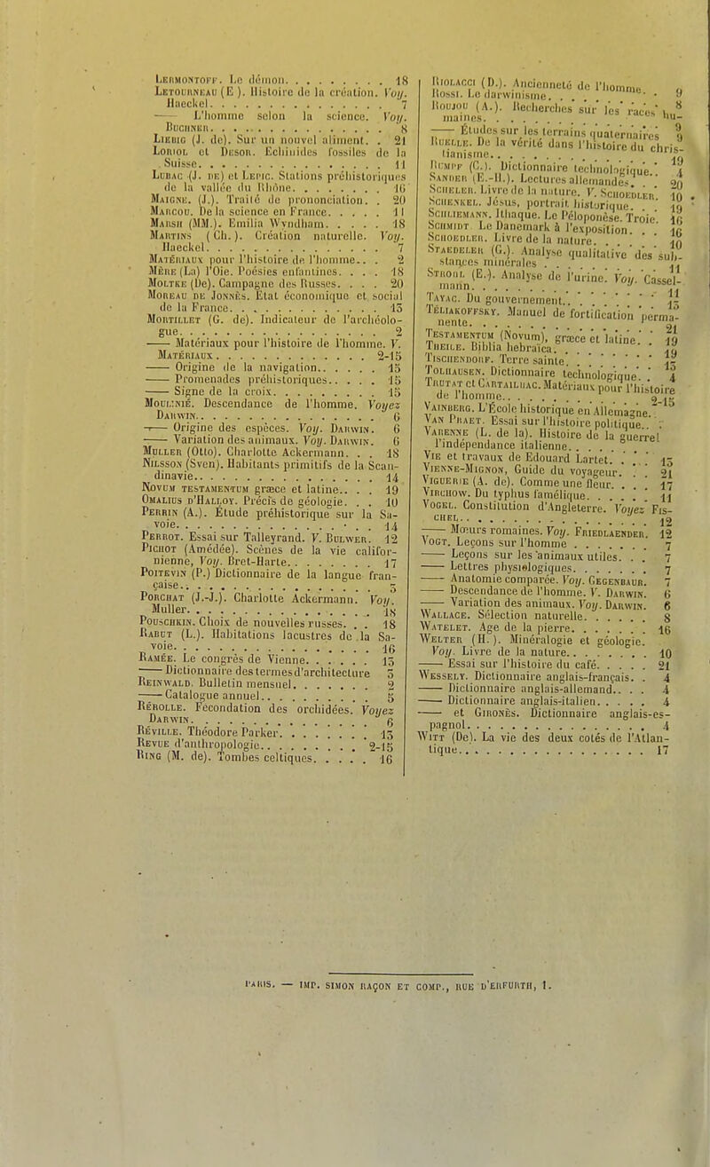 Leiimontoff. Le ilôiiioii -is Letoiiiikeau (E ). Histoire do la création. Voij. IhiccUel 7 L'homme solon la science. V'o//. CuciiMiJi 's LiEijiG (J. do). Sui' un nouvel aliment. . 21 LoiiioL cl Diîson. Ecliinides fossiles de Li Suisse M LiiUAc (J. iiE) et LEr'ir,. Stations préliistori(iui:.s de la valli'e du llliiine 10 Maigne. (.1.). Trailc de prononciation. . 20 Maiicou. Delà science en France Il Maiisii (!\IM.). Emilia Wyndiiam 18 Mahtins ( Ch. ). Création naturelle. Votj. llaockel 7 Maiéiiiau\ pour l'histoire de riionime.. . 2 iMÈiiE (La) l'Oie. Poésies enranlines. . . . -IS MoLTKE (De). Campagne des llusses. ... 20 MonEAU DE JoNNÈs. Etat écononiiciue et social de la France. . 15 MotiTiLLET (G. de). Indicateur de rarclicolo- gue 2 Matériaux pour l'histoire de l'homine. Y. Matébiaux 2-15 Origine de la navigation 13 Promenades préliistoriques 15 Signe de la croix 15 Moui,:kié. Descendance de l'homme. Voyez Dadwin G — Origine des espèces. Voy. DAiuvm. 6 Variation des animaux. Voî/.Dauwin. G Mni.LEn (Otto). Charlotte Ackermann. . . IS NiLsso.\- (Svcn). Hahitants primitifs de la Scan- dinavie 14 PtovuM TESTAMENTEM graîce et latine.. . . 19 ÛMALins D'HALt.OY. Précfs de géologie. . . 10 Perrin (A.). Étude préhistorique sur la Sa- voie -14 Perbot. Essai sur Talleyrand. V. Bblwer. 12 PiciiOT (Amédée). Scènes de la vie califor- nienne, Voy. Bret-Harte 17 PoiTEvi.N (P.) Dictionnaire de la langue fran- çaise, i 5 PoncHAT (J.-J.). Charlotte Ackermaiin. Von Muller lu P0U5C11KIN. Choix de nouvelles russes. .' . 18 Radct (L.). Hahitations lacustres de la Sa- voie JG Ramée. Le congrès de Vienne 15 -—Dictionnaire destermesd'architectnre 3 Reinwald. Bulletin mensuel 2 Catalogue annuel [ 5 Rérolle. Fécondation des orchidées. Voi/ez Darwin g Réville. Théodore Parker'. I3 Revue d'anthropologie ] '2-15 Ring (M. de). Tombes celtiques. . . .' . 16 ItioLACci (p.). Ancienneté de l'homme Itossi. Le darwinisme. . . lioijjoi) (A.), lleuherches's'ur l'es '  mailles - Éludes sur les terrains (luaternairos ELLE. De la vérité dans l'iusloire du rh,-; lliiii lianisinc. llaiiT (Cl. Saniier iIC- SciiELER. Livre de la loiie du chris- Dictionnairc teclino'iogioue.' IL). Lectures allemandes. 20 10 19 IC 10 10 Ul). a iiiaiire. V. Sciioeuler Sciiexkel. loua, portrait lii.stori(iue Sciimemann. Ithaque. Le Péloponèse. 'Troie bciiMiuT Le Danemark à l'exposition SciioEBLER. Livre de la nature ' ' ' Staebeler (G.). .Hnaly,e qualitative'dés' slariccs minérales . . Stmoul (E.). Analyse de i'urine.' Voi/. Cassel- mann •' y. Tavac. Du gouvernement.'.]- ^''^nén'ir'''' '■'■''''-■='t''<''' 'l'crma- TESTA>,ENTÙM'(Novu'm), grœc'eét'laîine.' .' il liiEiLE. Bihlia hebraïca. TiscuENDOBF. Terre sainte! • • . . 19 ToLiiAUSEN. Dictionnaiië'ïeciinol'oi'iaùe' ' ^4 '7i^:;!i;^;^i:^^'''!^^'-'^>>°-'''''%i!i Vainuerg. L l5cole historique en Ailcmàïne  VanIraet. Essai sur l'histoire politique  Varenne (L. de la). Histoire de la guerëel 1 indépendance italienne Vie et travaux de Edouard Lartët. . '  13 Vienxe-Mignon, Guide du voyageur. * ' 91 ViGUERiE (A. do). Comme une lleur '. ' 17 ViHciiow. Du typhus famélique. ....'' a Vogel. Constitution d'Angleterre.'l'oî/e''Fis CIIEL •'^ j2 -— Mœurs romaines. Voy. Friedlaend'eh'. 12 VOGT. Leçons sur l'homme 7 Leçons sur les animaux utiles. .' .' 7 Lettres pliysielogiques * 7 Anatomie comparée. Cegenbaub. 7 Descendance de l'homme. V. Darwin. Variation des animaux. Voy. Darwin. Wallace. Sélection naturelle Watelet. Age de la pierre  Welter (H.). Minéralogie et géologie.' Voy. Livre de la nature Essai sur l'histoire du café Wesselï. Dictionnaire anglais-français. . Dictionnaire anglais-allemand.. . . Dictionnaire anglais-italien 4 et GinoNÈs. Dictionnaire anglais-es- pagnol 4 WiTT (De). La vie des deux cotés de l'Atlan- tique.. 17 0 6 S 16 10 21 4 i l'Aiiis. — iMr. SIMON raçon et coMr., RUE u'eiifurtii, I.