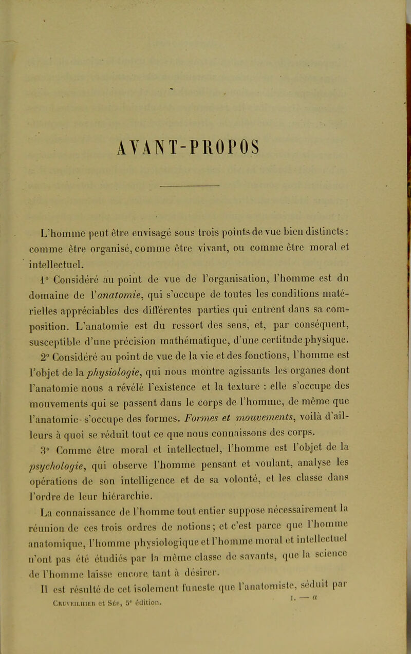 AVANT-PROPOS L'homme peut être envisagé sous trois points de vue bien distincts : comme être organisé, comme être vivant, ou comme être moral et intellectuel. 1° Considéré au point de vue de l'organisation, l'homme est du domaine de Vanatomie^ qui s'occupe de toutes les conditions maté- rielles appréciables des différentes parties qui entrent dans sa com- position. L'anatomie est du ressort des sens, et, par conséquent, susceptible d'une précision mathématique, d'une certitude physique. 2° Considéré au point de vue de la vie et des fonctions, l'homme est l'objet de \di physiologie, qui nous montre agissants les organes dont l'anatomie nous a révélé l'existence et la texture : elle s'occupe des mouvements qui se passent dans le corps de l'homme, de même que l'anatomie s'occupe des formes. Formes et mouvements, voilà d'ail- leurs à quoi se réduit tout ce que nous connaissons des corps, 3 Comme être moral et intellectuel, l'homme est l'objet de la psychologie, qui observe l'homme pensant et voulant, analyse les opérations de son intelligence et de sa volonté, et les classe dans l'ordre de leur hiérarchie. La connaissance de l'homme tout entier suppose nécessairement l;i réunion de ces trois ordres de notions; et c'est parce que l'homme anatomiquc, l'homme physiologique et l'homme moral et intellectuel n'ont pas été étudiés par In môme classe do savants, que la science (le l'homme laisse encore, tant à désirer. Il est résulté de cet isolement funeste que l'anatomislo, séduit par ,... I. — «
