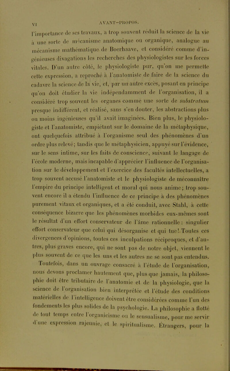 riniporlrtiii'c de ses tnnaiix, ;i lro|) soiiveul réduit la science (h; la vii; à une sorte de mécanisme anatomiquc ou organique, analogue au mécanisme inalhématique de Bocrhaave, et considéré comme d'in- i^énieuses divagations les recherches des physiologistes sur les forces vitales. D'un autre côté, le physiologiste pur, qu'on me permette cette expression, a reproché à l'anatomisle de faire de la science du cadavre la science de la vie, et, par uu autre excès, posant en principe qu'on doit étudier la \ie indépendamment de l'organisation, il a considéré trop souvent les organes comme une sorte de substratum presque indifférent, et réalisé, sans s'en douter, les abstractions plus ou moins ingénieuses qu'il avait imaginées. Bien plus, le physiolo- giste et l'anatomiste, empiétant sur le domaine de la métaphysique, ont quelquefois attribué à l'organisme seul des phénomènes d'un ordre plus relevé; tandis que le métaphysicien, ap[)uyé sur l'évidence, sur le sens intime, sur les faits de conscience, suivant le langage de l'école moderne, mais incapable d'apprécier l'influence de l'organisa- tion sur le développement et l'exercice des facultés intellectuelles, a trop souvent accusé l'anatomiste et le physiologiste de méconnaître l'empire du principe intelligent et moral qui nous anime; trop sou- vent encore il a étendu l'influence de ce principe à des phénomènes purement vitaux et organiques, et a été conduit, avec Stahl, à cette conséquence bizarre que les phénomènes morbides eux-mêmes sont le résultat d'un effort conservateur de l'âme rationnelle : singulier effort conservateur que celui qui désorganise et qui tuel.Toutes ces divergences d'opinions, toutes ces inculpations réciproques, et d'au- tres, plus graves encore, qui ne sont pas de notre objet, viennent le plus souvent de ce que les uns et les autres ne se sont pas entendus. Toutefois, dans un ouvrage consacré à l'étude de l'organisation, nous devons proclamer hautement que, plus que jamais, la philoso- l)hic doit être tributaire de l'anatomie et de la physiologie, que la science de l'organisation hien interprétée et l'étude des conditions matérielles de l'intelligence doivent être considérées comme l'un des fondements les plus solides de la psychologie. La philosophie a flotté de tout temps entre l'organicisme ou le sensualisme, pour me servir d'une expression rajeunie, et le spiritualisme. Étrangers, pour la