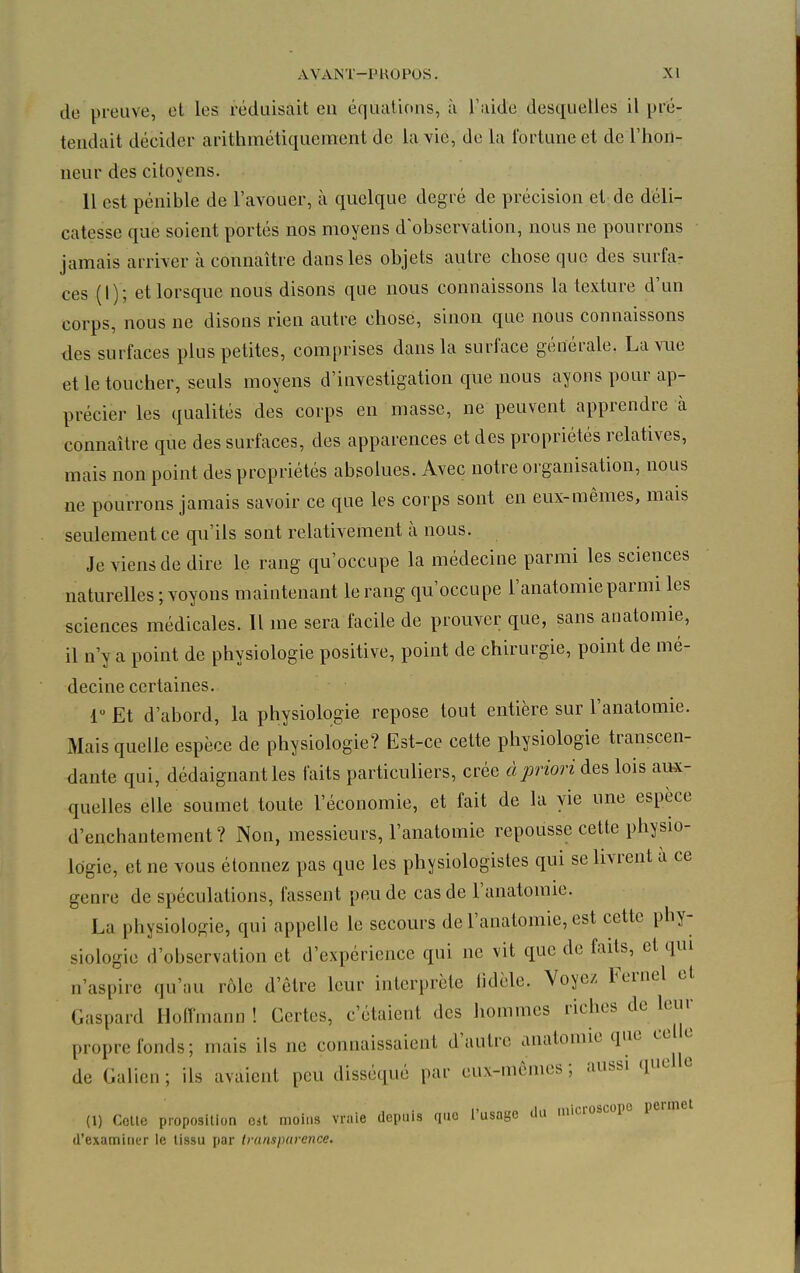 de preuve, et les réduisait eu équations, à l'aide desquelles il pré- tendait décider arithmétiqucment de la vie, de la fortune et de l'hon- neur des citoyens. 11 est pénible de l'avouer, à quelque degré de précision et de déli- catesse que soient portés nos moyens d'observation, nous ne pourrons jamais arriver à connaître dans les objets autre chose que des surfa- ces (1) ; et lorsque nous disons que nous connaissons la texture d'un corps, nous ne disons rien autre chose, sinon que nous connaissons des surfaces plus petites, comprises dans la surface générale. La vue et le toucher, seuls moyens d'investigation que nous ayons pour ap- précier les qualités des corps en masse, ne peuvent apprendre à connaître que des surfaces, des apparences et des propriétés relatives, mais non point des propriétés absolues. Avec notre organisation, nous ne pourrons jamais savoir ce que les corps sont en eux-mêmes, mais seulement ce qu'ils sont relativement à nous. Je viens de dire le rang qu'occupe la médecine parmi les sciences naturelles ; voyons maintenant le rang qu'occupe l'anatomie parmi les sciences médicales. Il me sera facile de prouver que, sans anatomie, il n'y a point de physiologie positive, point de chirurgie, point de mé- decine certaines. 1 Et d'abord, la physiologie repose tout entière sur l'anatomie. Mais quelle espèce de physiologie? Est-ce cette physiologie transcen- dante qui, dédaignant les faits particuliers, crée à priori des lois aux- quelles elle soumet toute l'économie, et fait de la vie une espèce d'enchantement? Non, messieurs, l'anatomie repousse cette physio- logie, et ne vous étonnez pas que les physiologistes qui se livrent a ce genre de spéculations, fassent peu de cas de l'anatomie. La physiologie, qui appelle le secours de l'anatomie, est cette phy- siologie d'observation et d'expérience qui ne vit que de faits, et qui n'aspire qu'au rôle d'être leur interprète fidèle. Voyez Fernel et Gaspard Hoffmann ! Certes, c'étaient des hommes riches de leur propre fonds; mais ils ne connaissaient d'autre anatomie que ce e de Galien ; ils avaient peu disséqué par eux-mêmes ; aussi que e (1) Colle proposition oit moins vraie depuis que l'usage du microscope peimet d'examiner le tissu par transparence.