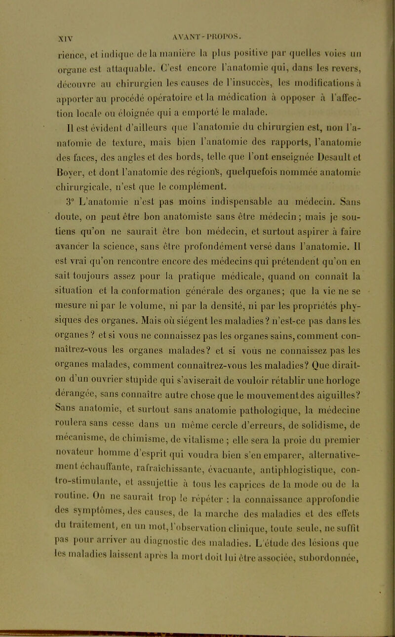 rienco, et iiuliqiu! de la manière la plus positive par (juclles voies un organe est attaquable. C'est encore l'anatomie qui, dans les revers, découvre an chirurgien les causes de l'insuccès, les modifications à apporter au procédé opératoire et la médication à opposer à l'affec- tion locale ou éloignée qui a emporté le malade. Il est évident d'ailleurs que l'anatomie du chirurgien est, non l'a- natomie de texture, mais bien l'anatomie des rapports, l'anatomie des faces, des angles et des bords, telle que l'ont enseignée Desault et Boyer, et dont l'anatomie des région^, quelquefois nommée anatomie chirurgicale, n'est que le complément. 3 L'anatomie n'est pas moins indispensable au médecin. Sans doute, on peut être bon anatomiste sans être médecin ; mais je sou- tiens qu'on ne saurait être bon médecin, et surtout aspirer à faire avancer la science, sans être profondément versé dans l'anatomie. 11 est vrai qu'on rencontre encore des médecins qui prétendent qu'on en sait toujours assez pour la pratique médicale, quand on connaît la situation et la conformation générale des organes; que la vie ne se mesure ni par le volume, ni par la densité, ni par les propriétés phy- siques des organes. Mais où siègent les maladies? n'est-ce pas dans les organes ? et si vous ne connaissez pas les organes sains, comment con- naîtrez-vous les organes malades? et si vous ne connaissez pas les organes malades, comment connaîtrez-vous les maladies? Que dirait- on d'un ouvrier stupide qui s'aviserait de vouloir rétablir une horloge dérangée, sans connaître autre chose que le mouvementdcs aiguilles? Sans anatomie, et surtout sans anatomie pathologique, la médecine roulera sans cesse dans un même cercle d'erreurs, de solidisme, de mécanisme, de chimisme, de vitalisme ; elle sera la proie du premier novateur homme d'esprit qui voudra bien s'en emparer, alternative- ment échauffante, rafraîchissante, évacuante, antiphlogistique, con- tro-stimulante, et assujettie à tous les caprices de la mode ou de la routine. On ne saurait trop le répéter : la connaissance approfondie des symptômes, des causes, de la marche des maladies et des effets du traitement, en un mot, l'observation clinique, toute seule, ncsuftît pas pour arriver au diagnostic des maladies. L'étude des lésions que les maladies laissent après la mort doit lui être associée, subordonnée,