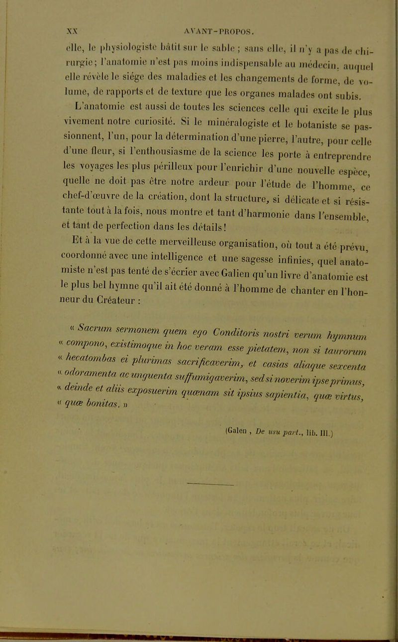 oUe, le physiologiste hàlil sur le sable ; sans elle, il n'y a pas de chi- rurgie; l'anatoniie n'est pas moins indispensable au médecin, auquel elle révèle le siège des maladies et les changements de forme, de vo- lume, de rapports et de texture que les organes malades ont subis. L'anatoniie est aussi de toutes les sciences celle qui excite le plus vivement notre curiosité. Si le minéralogiste et le botaniste se pas- sionnent, l'un, pour la détermination d'une pierre, l'autre, pour celle d'une fleur, si l'enthousiasme de la science les porte à entreprendre les voyages les plus périlleux pour l'enrichir d'une nouvelle espèce, quelle ne doit pas être notre ardeur pour l'étude de l'homme, ce chef-d'œuvre de la création, dont la structure, si délicate et si résis- tante tout à la fois, nous montre et tant d'harmonie dans l'ensemble, et tant de perfection dans les détails ! Et à la vue de cette merveilleuse organisation, où tout a été prévu coordonné avec une intelligence et une sagesse infinies, quel anato' miste n'est pas tenté de s'écrier avec Galien qu'un livre d'anatomie est le plus bel hymne qu'il ait été donné à l'homme de chanter en l'hon- neur du Créateur : « Sacncm sermonem quem ego Conditoris nostri verum hymnum « compono^ existimoque in hoc veram esse pietatem^ non si taurorum « hecatomhas ei phcrimas sacri/îcaverim, et casicis aliaque sexcenta « odoramenta acunguenta suffumigaverim, sedsinoverimipseprinms - demde et alus exposuerim quœnam sit ipsius sapientia, quœ virtus <t quœ bonitas. » (Galen , De usu part., lib. 111.)